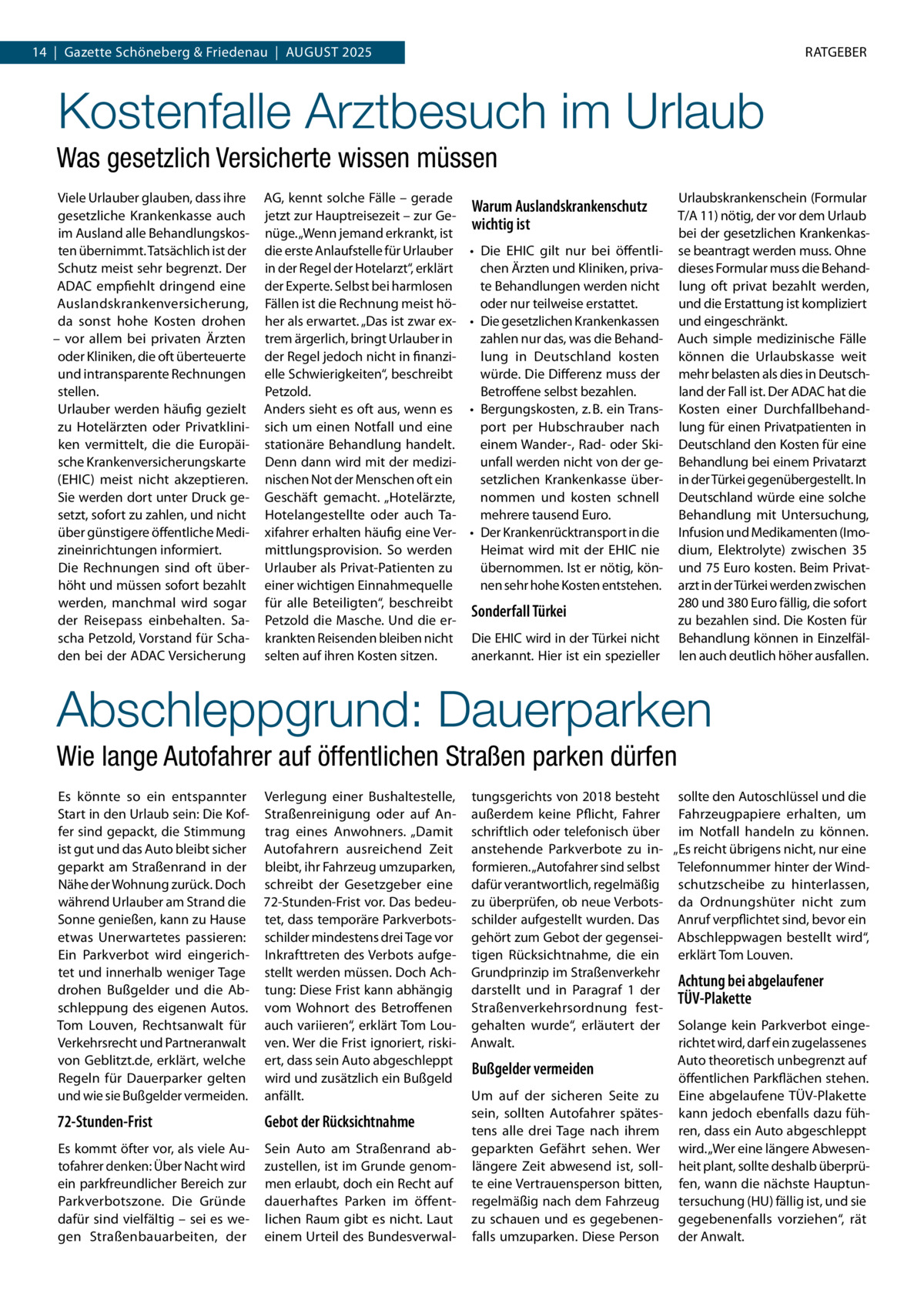 14  |  Gazette Schöneberg & Friedenau  |  August 2025  RATGEBER  Kostenfalle Arztbesuch im Urlaub Was gesetzlich Versicherte wissen müssen Viele Urlauber glauben, dass ihre gesetzliche Krankenkasse auch im Ausland alle Behandlungskos­ ten übernimmt. Tatsächlich ist der Schutz meist sehr begrenzt. Der ADAC empfiehlt dringend eine Auslandskrankenversicherung, da sonst hohe Kosten drohen – vor allem bei privaten Ärzten oder Kliniken, die oft überteuerte und intransparente Rechnungen stellen. Urlauber werden häufig gezielt zu Hotelärzten oder Privatklini­ ken vermittelt, die die Europäi­ sche Krankenversicherungskarte (EHIC) meist nicht akzeptieren. Sie werden dort unter Druck ge­ setzt, sofort zu zahlen, und nicht über günstigere öffentliche Medi­ zineinrichtungen informiert. Die Rechnungen sind oft über­ höht und müssen sofort bezahlt werden, manchmal wird sogar der Reisepass einbehalten. Sa­ scha Petzold, Vorstand für Scha­ den bei der ADAC Versicherung  AG, kennt solche Fälle – gerade jetzt zur Hauptreisezeit – zur Ge­ nüge. „Wenn jemand erkrankt, ist die erste Anlaufstelle für Urlauber in der Regel der Hotelarzt“, erklärt der Experte. Selbst bei harmlosen Fällen ist die Rechnung meist hö­ her als erwartet. „Das ist zwar ex­ trem ärgerlich, bringt Urlauber in der Regel jedoch nicht in finanzi­ elle Schwierigkeiten“, beschreibt Petzold. Anders sieht es oft aus, wenn es sich um einen Notfall und eine stationäre Behandlung handelt. Denn dann wird mit der medizi­ nischen Not der Menschen oft ein Geschäft gemacht. „Hotelärzte, Hotelangestellte oder auch Ta­ xifahrer erhalten häufig eine Ver­ mittlungsprovision. So werden Urlauber als Privat-Patienten zu einer wichtigen Einnahmequelle für alle Beteiligten“, beschreibt Petzold die Masche. Und die er­ krankten Reisenden bleiben nicht selten auf ihren Kosten sitzen.  Warum Auslandskrankenschutz wichtig ist •	 Die EHIC gilt nur bei öffentli­ chen Ärzten und Kliniken, priva­ te Behandlungen werden nicht oder nur teilweise erstattet. •	 Die gesetzlichen Krankenkassen zahlen nur das, was die Behand­ lung in Deutschland kosten würde. Die Differenz muss der Betroffene selbst bezahlen. •	 Bergungskosten, z. B. ein Trans­ port per Hubschrauber nach einem Wander-, Rad- oder Ski­ unfall werden nicht von der ge­ setzlichen Krankenkasse über­ nommen und kosten schnell mehrere tausend Euro. •	 Der Krankenrücktransport in die Heimat wird mit der EHIC nie übernommen. Ist er nötig, kön­ nen sehr hohe Kosten entstehen.  Sonderfall Türkei Die EHIC wird in der Türkei nicht anerkannt. Hier ist ein spezieller  Urlaubskrankenschein (Formular T/A 11) nötig, der vor dem Urlaub bei der gesetzlichen Krankenkas­ se beantragt werden muss. Ohne dieses Formular muss die Behand­ lung oft privat bezahlt werden, und die Erstattung ist kompliziert und eingeschränkt. Auch simple medizinische Fälle können die Urlaubskasse weit mehr belasten als dies in Deutsch­ land der Fall ist. Der ADAC hat die Kosten einer Durchfallbehand­ lung für einen Privatpatienten in Deutschland den Kosten für eine Behandlung bei einem Privatarzt in der Türkei gegenübergestellt. In Deutschland würde eine solche Behandlung mit Untersuchung, Infusion und Medikamenten (Imo­ dium, Elektrolyte) zwischen 35 und 75 Euro kosten. Beim Privat­ arzt in der Türkei werden zwischen 280 und 380 Euro fällig, die sofort zu bezahlen sind. Die Kosten für Behandlung können in Einzelfäl­ len auch deutlich höher ausfallen.  Abschleppgrund: Dauerparken Wie lange Autofahrer auf öffentlichen Straßen parken dürfen Es könnte so ein entspannter Start in den Urlaub sein: Die Kof­ fer sind gepackt, die Stimmung ist gut und das Auto bleibt sicher geparkt am Straßenrand in der Nähe der Wohnung zurück. Doch während Urlauber am Strand die Sonne genießen, kann zu Hause etwas Unerwartetes passieren: Ein Parkverbot wird eingerich­ tet und innerhalb weniger Tage drohen Bußgelder und die Ab­ schleppung des eigenen Autos. Tom Louven, Rechtsanwalt für Verkehrsrecht und Partneranwalt von Geblitzt.de, erklärt, welche Regeln für Dauerparker gelten und wie sie Bußgelder vermeiden.  Verlegung einer Bushaltestelle, Straßenreinigung oder auf An­ trag eines Anwohners. „Damit Autofahrern ausreichend Zeit bleibt, ihr Fahrzeug umzuparken, schreibt der Gesetzgeber eine 72-Stunden-Frist vor. Das bedeu­ tet, dass temporäre Parkverbots­ schilder mindestens drei Tage vor Inkrafttreten des Verbots aufge­ stellt werden müssen. Doch Ach­ tung: Diese Frist kann abhängig vom Wohnort des Betroffenen auch variieren“, erklärt Tom Lou­ ven. Wer die Frist ignoriert, riski­ ert, dass sein Auto abgeschleppt wird und zusätzlich ein Bußgeld anfällt.  72-Stunden-Frist  Gebot der Rücksichtnahme  Es kommt öfter vor, als viele Au­ tofahrer denken: Über Nacht wird ein parkfreundlicher Bereich zur Parkverbotszone. Die Gründe dafür sind vielfältig – sei es we­ gen Straßenbauarbeiten, der  Sein Auto am Straßenrand ab­ zustellen, ist im Grunde genom­ men erlaubt, doch ein Recht auf dauerhaftes Parken im öffent­ lichen Raum gibt es nicht. Laut einem Urteil des Bundesverwal­  tungsgerichts von 2018 besteht sollte den Autoschlüssel und die außerdem keine Pflicht, Fahrer Fahrzeugpapiere erhalten, um schriftlich oder telefonisch über im Notfall handeln zu können. anstehende Parkverbote zu in­ „Es reicht übrigens nicht, nur eine formieren. „Autofahrer sind selbst Telefonnummer hinter der Wind­ dafür verantwortlich, regelmäßig schutzscheibe zu hinterlassen, zu überprüfen, ob neue Verbots­ da Ordnungshüter nicht zum schilder aufgestellt wurden. Das Anruf verpflichtet sind, bevor ein gehört zum Gebot der gegensei­ Abschleppwagen bestellt wird“, tigen Rücksichtnahme, die ein erklärt Tom Louven. Grundprinzip im Straßenverkehr Achtung bei abgelaufener darstellt und in Paragraf 1 der TÜV-Plakette Straßenverkehrsordnung fest­ gehalten wurde“, erläutert der Solange kein Parkverbot einge­ Anwalt. richtet wird, darf ein zugelassenes Auto theoretisch unbegrenzt auf Bußgelder vermeiden öffentlichen Parkflächen stehen. Um auf der sicheren Seite zu Eine abgelaufene TÜV-Plakette sein, sollten Autofahrer spätes­ kann jedoch ebenfalls dazu füh­ tens alle drei Tage nach ihrem ren, dass ein Auto abgeschleppt geparkten Gefährt sehen. Wer wird. „Wer eine längere Abwesen­ längere Zeit abwesend ist, soll­ heit plant, sollte deshalb überprü­ te eine Vertrauensperson bitten, fen, wann die nächste Hauptun­ regelmäßig nach dem Fahrzeug tersuchung (HU) fällig ist, und sie zu schauen und es gegebenen­ gegebenenfalls vorziehen“, rät falls umzuparken. Diese Person der Anwalt.