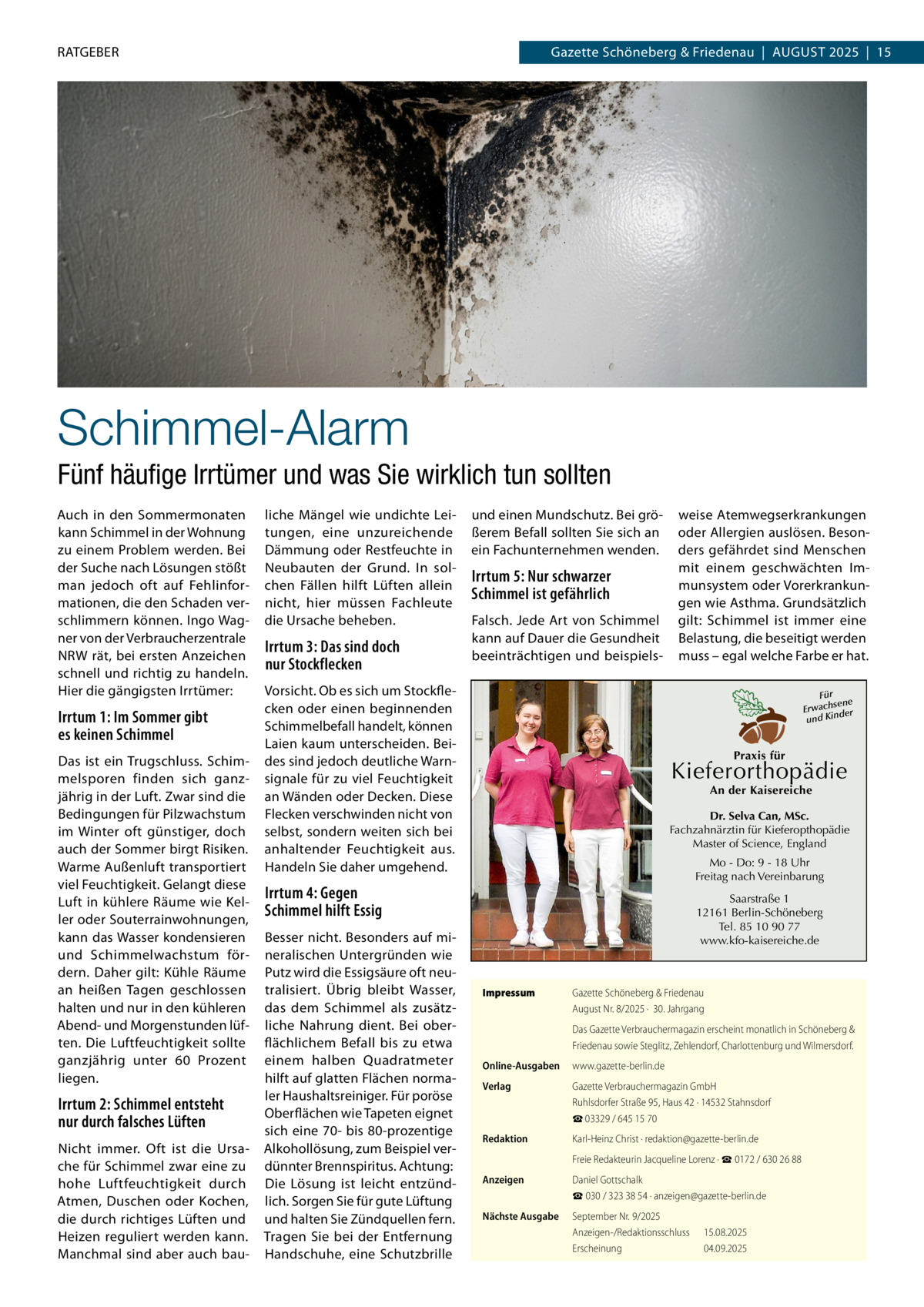RATGEBER  Gazette Schöneberg & Friedenau  |  August 2025  |  15  Schimmel-Alarm Fünf häufige Irrtümer und was Sie wirklich tun sollten Auch in den Sommermonaten kann Schimmel in der Wohnung zu einem Problem werden. Bei der Suche nach Lösungen stößt man jedoch oft auf Fehlinfor­ mationen, die den Schaden ver­ schlimmern können. Ingo Wag­ ner von der Verbraucherzentrale NRW rät, bei ersten Anzeichen schnell und richtig zu handeln. Hier die gängigsten Irrtümer:  Irrtum 1: Im Sommer gibt es keinen Schimmel Das ist ein Trugschluss. Schim­ melsporen finden sich ganz­ jährig in der Luft. Zwar sind die Bedingungen für Pilzwachstum im Winter oft günstiger, doch auch der Sommer birgt Risiken. Warme Außenluft transportiert viel Feuchtigkeit. Gelangt diese Luft in kühlere Räume wie Kel­ ler oder Souterrainwohnungen, kann das Wasser kondensieren und Schimmelwachstum för­ dern. Daher gilt: Kühle Räume an heißen Tagen geschlossen halten und nur in den kühleren Abend- und Morgenstunden lüf­ ten. Die Luftfeuchtigkeit sollte ganzjährig unter 60  Prozent liegen.  Irrtum 2: Schimmel entsteht nur durch falsches Lüften Nicht immer. Oft ist die Ursa­ che für Schimmel zwar eine zu hohe Luftfeuchtigkeit durch Atmen, Duschen oder Kochen, die durch richtiges Lüften und Heizen reguliert werden kann. Manchmal sind aber auch bau­  liche Mängel wie undichte Lei­ tungen, eine unzureichende Dämmung oder Restfeuchte in Neubauten der Grund. In sol­ chen Fällen hilft Lüften allein nicht, hier müssen Fachleute die Ursache beheben.  Irrtum 3: Das sind doch nur Stockflecken  und einen Mundschutz. Bei grö­ ßerem Befall sollten Sie sich an ein Fachunternehmen wenden.  Irrtum 5: Nur schwarzer Schimmel ist gefährlich Falsch. Jede Art von Schimmel kann auf Dauer die Gesundheit beeinträchtigen und beispiels­  Vorsicht. Ob es sich um Stockfle­ cken oder einen beginnenden Schimmelbefall handelt, können Laien kaum unterscheiden. Bei­ des sind jedoch deutliche Warn­ signale für zu viel Feuchtigkeit an Wänden oder Decken. Diese Flecken verschwinden nicht von selbst, sondern weiten sich bei anhaltender Feuchtigkeit aus. Handeln Sie daher umgehend.  Für sene Erwach der und Kin  Praxis für  Kieferorthopädie An der Kaisereiche  Dr. Selva Can, MSc. Fachzahnärztin für Kieferopthopädie Master of Science, England Mo - Do: 9 - 18 Uhr Freitag nach Vereinbarung  Irrtum 4: Gegen Schimmel hilft Essig Besser nicht. Besonders auf mi­ neralischen Untergründen wie Putz wird die Essigsäure oft neu­ tralisiert. Übrig bleibt Wasser, das dem Schimmel als zusätz­ liche Nahrung dient. Bei ober­ flächlichem Befall bis zu etwa einem halben Quadratmeter hilft auf glatten Flächen norma­ ler Haushaltsreiniger. Für poröse Oberflächen wie Tapeten eignet sich eine 70- bis 80-prozentige Alkohollösung, zum Beispiel ver­ dünnter Brennspiritus. Achtung: Die Lösung ist leicht entzünd­ lich. Sorgen Sie für gute Lüftung und halten Sie Zündquellen fern. Tragen Sie bei der Entfernung Handschuhe, eine Schutzbrille  weise Atemwegserkrankungen oder Allergien auslösen. Beson­ ders gefährdet sind Menschen mit einem geschwächten Im­ munsystem oder Vorerkrankun­ gen wie Asthma. Grundsätzlich gilt: Schimmel ist immer eine Belastung, die beseitigt werden muss – egal welche Farbe er hat.  Saarstraße 1 12161 Berlin-Schöneberg Tel. 85 10 90 77 www.kfo-kaisereiche.de  Impressum	  Gazette Schöneberg & Friedenau August Nr. 8/2025 ·  30. Jahrgang Das Gazette Verbrauchermagazin erscheint monatlich in Schöneberg & Friedenau sowie Steglitz, Zehlendorf, Charlottenburg und Wilmersdorf.  Online-Ausgaben	www.gazette-berlin.de Verlag	  Gazette Verbrauchermagazin GmbH Ruhlsdorfer Straße 95, Haus 42 · 14532 Stahnsdorf ☎ 03329 / 645 15 70  Redaktion	  Karl-Heinz Christ · redaktion@gazette-berlin.de  	  Freie Redakteurin Jacqueline Lorenz · ☎ 0172 / 630 26 88  Anzeigen	  Daniel Gottschalk ☎ 030 / 323 38 54 · anzeigen@gazette-berlin.de  Nächste Ausgabe	  September Nr. 9/2025 Anzeigen-/Redaktionsschluss	15.08.2025 Erscheinung	04.09.2025