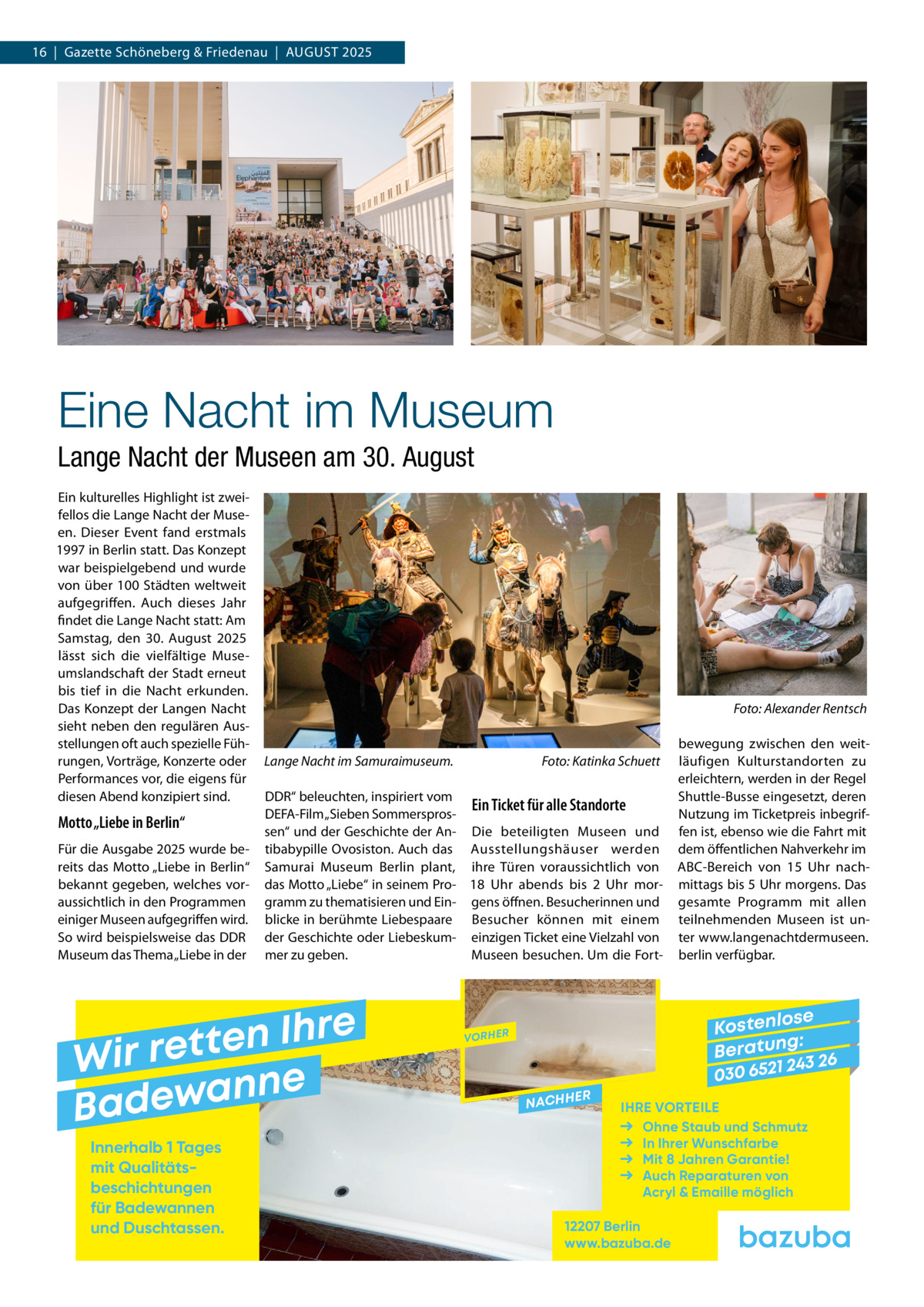 16  |  Gazette Schöneberg & Friedenau  |  August 2025  Eine Nacht im Museum Lange Nacht der Museen am 30. August Ein kulturelles Highlight ist zwei­ fellos die Lange Nacht der Muse­ en. Dieser Event fand erstmals 1997 in Berlin statt. Das Konzept war beispielgebend und wurde von über 100 Städten weltweit aufgegriffen. Auch dieses Jahr findet die Lange Nacht statt: Am Samstag, den 30.  August 2025 lässt sich die vielfältige Muse­ umslandschaft der Stadt erneut bis tief in die Nacht erkunden. Das Konzept der Langen Nacht sieht neben den regulären Aus­ stellungen oft auch spezielle Füh­ rungen, Vorträge, Konzerte oder Performances vor, die eigens für diesen Abend konzipiert sind.  Motto „Liebe in Berlin“ Für die Ausgabe 2025 wurde be­ reits das Motto „Liebe in Berlin“ bekannt gegeben, welches vor­ aussichtlich in den Programmen einiger Museen aufgegriffen wird. So wird beispielsweise das DDR Museum das Thema „Liebe in der  �  Lange Nacht im Samuraimuseum. �  DDR“ beleuchten, inspiriert vom Ein Ticket für alle Standorte DEFA-Film „Sieben Sommerspros­ sen“ und der Geschichte der An­ Die beteiligten Museen und tibabypille Ovosiston. Auch das Ausstellungshäuser werden Samurai Museum Berlin plant, ihre Türen voraussichtlich von das Motto „Liebe“ in seinem Pro­ 18  Uhr abends bis 2  Uhr mor­ gramm zu thematisieren und Ein­ gens öffnen. Besucherinnen und blicke in berühmte Liebespaare Besucher können mit einem der Geschichte oder Liebeskum­ einzigen Ticket eine Vielzahl von mer zu geben. Museen besuchen. Um die Fort­  e r h I n e t Wir ret e n n a w e Bad Innerhalb 1 Tages mit Qualitäts­ beschichtungen für Badewannen und Duschtassen.  Foto: Katinka Schuett  Foto: Alexander Rentsch  bewegung zwischen den weit­ läufigen Kulturstandorten zu erleichtern, werden in der Regel Shuttle-Busse eingesetzt, deren Nutzung im Ticketpreis inbegrif­ fen ist, ebenso wie die Fahrt mit dem öffentlichen Nahverkehr im ABC-Bereich von 15  Uhr nach­ mittags bis 5 Uhr morgens. Das gesamte Programm mit allen teilnehmenden Museen ist un­ ter www.langenachtdermuseen. berlin verfügbar.  se Kostenlo g: B e r at un 243 26 030 6521  VORHER  NACHH  ER  IHRE VORTEILE Ohne Staub und Schmutz In Ihrer Wunschfarbe Mit 8 Jahren Garantie! Auch Reparaturen von Acryl & Emaille möglich  12207 Berlin www.bazuba.de