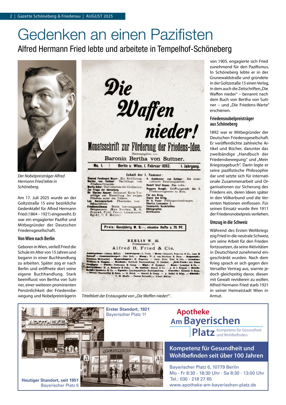 2  |  Gazette Schöneberg & Friedenau  |  AUGUST 2025  Gedenken an einen Pazifisten Alfred Hermann Fried lebte und arbeitete in Tempelhof-Schöneberg von 1905, engagierte sich Fried zunehmend für den Pazifismus. In Schöneberg lebte er in der Grunewaldstraße und gründete in der Goltzstraße 15 einen Verlag, in dem auch die Zeitschriften „Die Waffen nieder“ – benannt nach dem Buch von Bertha von Sutt­ ner – und „Die Friedens­Warte“ erschienen.  Friedensnobelpreisträger aus Schöneberg 1892 war er Mitbegründer der Deutschen Friedensgesellschaft. Er veröffentlichte zahlreiche Ar­ tikel und Bücher, darunter das zweibändige „Handbuch der Friedensbewegung“ und „Mein Kriegstagebuch“. Darin legte er seine pazifistische Philosophie dar und setzte sich für internati­ onale Zusammenarbeit und Or­ ganisationen zur Sicherung des Friedens ein, deren Ideen später in den Völkerbund und die Ver­ einten Nationen einflossen. Für seinen Einsatz wurde ihm 1911 der Friedensnobelpreis verliehen.  Der Nobelpreisträger Alfred Hermann Fried lebte in Schöneberg. Am 17.  Juli 2025 wurde an der Goltzstraße  15 eine bezirkliche Gedenktafel für Alfred Hermann Fried (1864 – 1921) eingeweiht. Er war ein engagierter Pazifist und Mitbegründer der Deutschen Friedensgesellschaft.  Umzug in die Schweiz  Von Wien nach Berlin Geboren in Wien, verließ Fried die Schule im Alter von 15 Jahren und begann in einer Buchhandlung zu arbeiten. Später zog er nach Berlin und eröffnete dort seine eigene Buchhandlung. Stark beeinflusst von Bertha von Sutt­ ner, einer weiteren prominenten Persönlichkeit der Friedensbe­ wegung und Nobelpreisträgerin  Tittelblatt der Erstausgabe von „Die Waffen nieder!“ . Erster Standort, 1921 Bayerischer Platz 11  Während des Ersten Weltkriegs zog Fried in die neutrale Schweiz, um seine Arbeit für den Frieden fortzusetzen, da seine Aktivitäten in Deutschland zunehmend ein­ geschränkt wurden. Nach dem Krieg sprach er sich gegen den Versailler Vertrag aus, warnte je­ doch gleichzeitig davor, diesen mit Gewalt revidieren zu wollen. Alfred Hermann Fried starb 1921 in seiner Heimatstadt Wien in Armut.  Apotheke Am Bayerischen  Platz  Kompetenz für Gesundheit und Wohlbefinden  Kompetenz für Gesundheit und Wohlbefinden seit über 100 Jahren  Heutiger Standort, seit 1951 Bayerischer Platz 6  Bayerischer Platz 6, 10779 Berlin Mo - Fr 8:30 - 18:30 Uhr · Sa 8:30 - 13:00 Uhr Tel.: 030 - 218 27 65 www.apotheke-am-bayerischen-platz.de