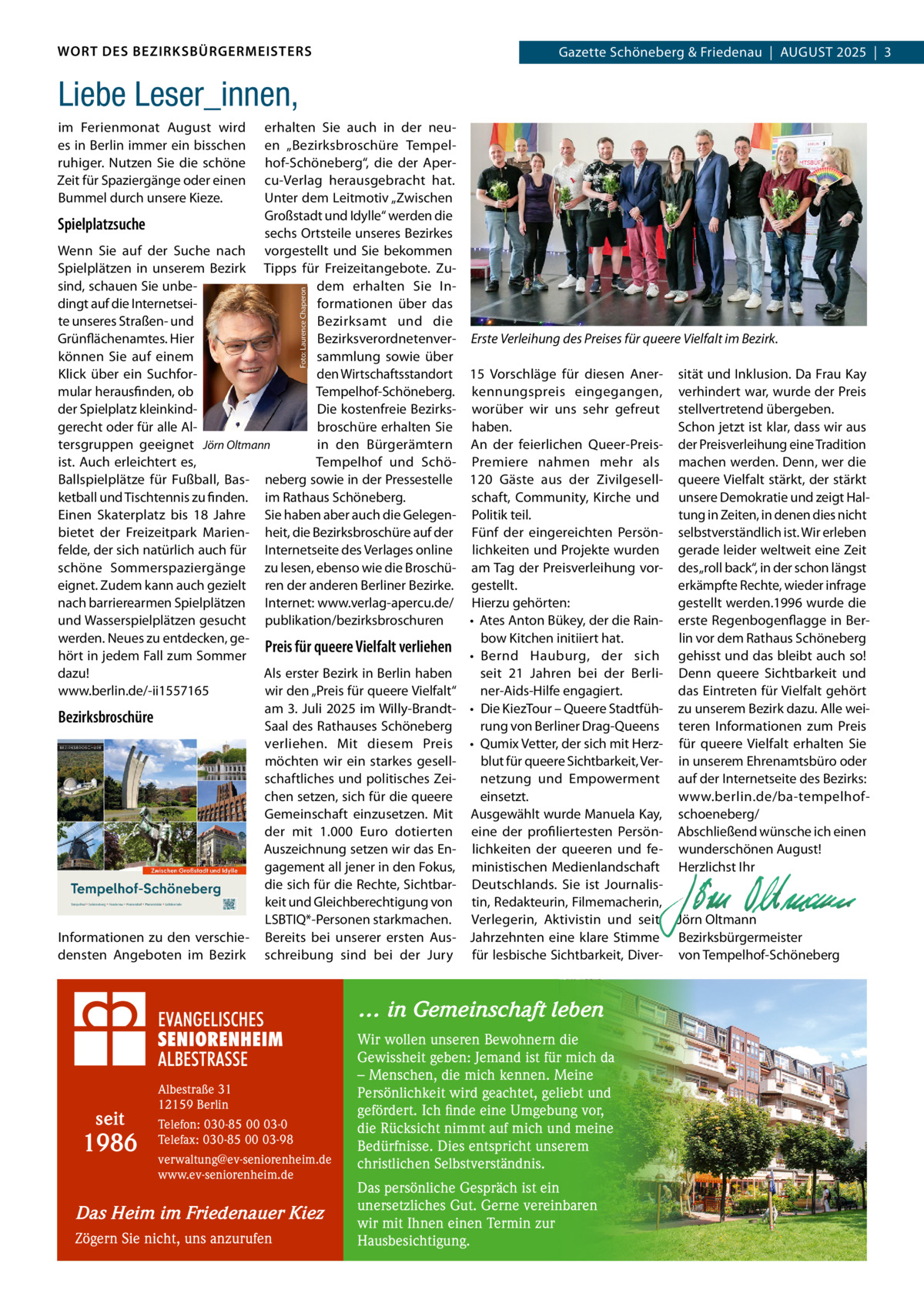 WORT DES BEZIRKSBÜRGERMEISTERS  Gazette Schöneberg & Friedenau  |  AUGUST 2025  |  3  Liebe Leser_innen, erhalten Sie auch in der neu­ en „Bezirksbroschüre Tempel­ hof­Schöneberg“, die der Aper­ cu­Verlag herausgebracht hat. Unter dem Leitmotiv „Zwischen Großstadt und Idylle“ werden die Spielplatzsuche sechs Ortsteile unseres Bezirkes Wenn Sie auf der Suche nach vorgestellt und Sie bekommen Spielplätzen in unserem Bezirk Tipps für Freizeitangebote. Zu­ sind, schauen Sie unbe­ dem erhalten Sie In­ dingt auf die Internetsei­ formationen über das te unseres Straßen­ und Bezirksamt und die Grünflächenamtes. Hier Bezirksverordnetenver­ können Sie auf einem sammlung sowie über den Wirtschaftsstandort Klick über ein Suchfor­ mular herausfinden, ob Tempelhof­Schöneberg. Die kostenfreie Bezirks­ der Spielplatz kleinkind­ broschüre erhalten Sie gerecht oder für alle Al­ tersgruppen geeignet Jörn Oltmann in den Bürgerämtern ist. Auch erleichtert es, Tempelhof und Schö­ Ballspielplätze für Fußball, Bas­ neberg sowie in der Pressestelle ketball und Tischtennis zu finden. im Rathaus Schöneberg. Einen Skaterplatz bis 18  Jahre Sie haben aber auch die Gelegen­ bietet der Freizeitpark Marien­ heit, die Bezirksbroschüre auf der felde, der sich natürlich auch für Internetseite des Verlages online schöne Sommerspaziergänge zu lesen, ebenso wie die Broschü­ eignet. Zudem kann auch gezielt ren der anderen Berliner Bezirke. nach barrierearmen Spielplätzen Internet: www.verlag­apercu.de/ und Wasserspielplätzen gesucht publikation/bezirksbroschuren werden. Neues zu entdecken, ge­ Preis für queere Vielfalt verliehen hört in jedem Fall zum Sommer dazu! Als erster Bezirk in Berlin haben wir den „Preis für queere Vielfalt“ www.berlin.de/­ii1557165 am 3. Juli 2025 im Willy­Brandt­ Bezirksbroschüre Saal des Rathauses Schöneberg verliehen. Mit diesem Preis möchten wir ein starkes gesell­ schaftliches und politisches Zei­ chen setzen, sich für die queere Gemeinschaft einzusetzen. Mit der mit 1.000  Euro dotierten Auszeichnung setzen wir das En­ gagement all jener in den Fokus, die sich für die Rechte, Sichtbar­ keit und Gleichberechtigung von LSBTIQ*­Personen starkmachen. Informationen zu den verschie­ Bereits bei unserer ersten Aus­ densten Angeboten im Bezirk schreibung sind bei der Jury Foto: Laurence Chaperon  im Ferienmonat August wird es in Berlin immer ein bisschen ruhiger. Nutzen Sie die schöne Zeit für Spaziergänge oder einen Bummel durch unsere Kieze.  Erste Verleihung des Preises für queere Vielfalt im Bezirk. 15  Vorschläge für diesen Aner­ sität und Inklusion. Da Frau Kay kennungspreis eingegangen, verhindert war, wurde der Preis worüber wir uns sehr gefreut stellvertretend übergeben. haben. Schon jetzt ist klar, dass wir aus An der feierlichen Queer­Preis­ der Preisverleihung eine Tradition Premiere nahmen mehr als machen werden. Denn, wer die 120  Gäste aus der Zivilgesell­ queere Vielfalt stärkt, der stärkt schaft, Community, Kirche und unsere Demokratie und zeigt Hal­ Politik teil. tung in Zeiten, in denen dies nicht Fünf der eingereichten Persön­ selbstverständlich ist. Wir erleben lichkeiten und Projekte wurden gerade leider weltweit eine Zeit am Tag der Preisverleihung vor­ des „roll back“, in der schon längst gestellt. erkämpfte Rechte, wieder infrage gestellt werden.1996 wurde die Hierzu gehörten: • Ates Anton Bükey, der die Rain­ erste Regenbogenflagge in Ber­ lin vor dem Rathaus Schöneberg bow Kitchen initiiert hat. • Bernd Hauburg, der sich gehisst und das bleibt auch so! seit 21  Jahren bei der Berli­ Denn queere Sichtbarkeit und ner­Aids­Hilfe engagiert. das Eintreten für Vielfalt gehört • Die KiezTour – Queere Stadtfüh­ zu unserem Bezirk dazu. Alle wei­ rung von Berliner Drag­Queens teren Informationen zum Preis • Qumix Vetter, der sich mit Herz­ für queere Vielfalt erhalten Sie blut für queere Sichtbarkeit, Ver­ in unserem Ehrenamtsbüro oder netzung und Empowerment auf der Internetseite des Bezirks: einsetzt. www.berlin.de/ba­tempelhof­ Ausgewählt wurde Manuela Kay, schoeneberg/ eine der profiliertesten Persön­ Abschließend wünsche ich einen lichkeiten der queeren und fe­ wunderschönen August! ministischen Medienlandschaft Herzlichst Ihr Deutschlands. Sie ist Journalis­   tin, Redakteurin, Filmemacherin,   Verlegerin, Aktivistin und seit Jörn Oltmann Jahrzehnten eine klare Stimme Bezirksbürgermeister für lesbische Sichtbarkeit, Diver­ von Tempelhof­Schöneberg  … in Gemeinschaft leben  seit  1986  Albestraße 31 12159 Berlin Telefon: 030-85 00 03-0 Telefax: 030-85 00 03-98 verwaltung@ev-seniorenheim.de www.ev-seniorenheim.de  Das Heim im Friedenauer Kiez Zögern Sie nicht, uns anzurufen  Wir wollen unseren Bewohnern die Gewissheit geben: Jemand ist für mich da – Menschen, die mich kennen. Meine Persönlichkeit wird geachtet, geliebt und gefördert. Ich finde eine Umgebung vor, die Rücksicht nimmt auf mich und meine Bedürfnisse. Dies entspricht unserem christlichen Selbstverständnis. Das persönliche Gespräch ist ein unersetzliches Gut. Gerne vereinbaren wir mit Ihnen einen Termin zur Hausbesichtigung.