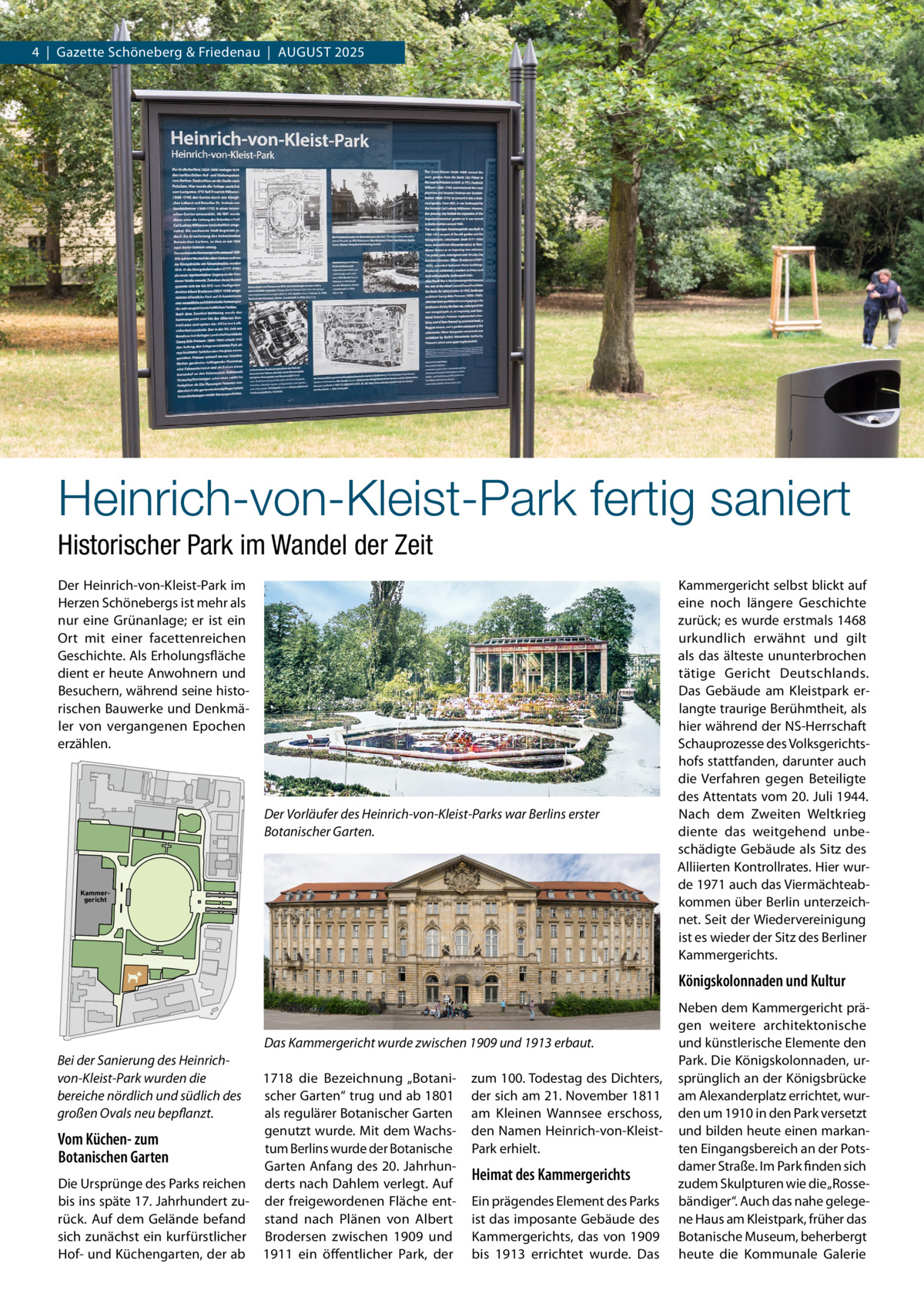 4  |  Gazette Schöneberg & Friedenau  |  AUGUST 2025  Heinrich-von-Kleist-Park fertig saniert Historischer Park im Wandel der Zeit Der Heinrich­von­Kleist­Park im Herzen Schönebergs ist mehr als nur eine Grünanlage; er ist ein Ort mit einer facettenreichen Geschichte. Als Erholungsfläche dient er heute Anwohnern und Besuchern, während seine histo­ rischen Bauwerke und Denkmä­ ler von vergangenen Epochen erzählen.  Der Vorläufer des Heinrich-von-Kleist-Parks war Berlins erster Botanischer Garten.  Kammergericht  Kammergericht selbst blickt auf eine noch längere Geschichte zurück; es wurde erstmals 1468 urkundlich erwähnt und gilt als das älteste ununterbrochen tätige Gericht Deutschlands. Das Gebäude am Kleistpark er­ langte traurige Berühmtheit, als hier während der NS­Herrschaft Schauprozesse des Volksgerichts­ hofs stattfanden, darunter auch die Verfahren gegen Beteiligte des Attentats vom 20. Juli 1944. Nach dem Zweiten Weltkrieg diente das weitgehend unbe­ schädigte Gebäude als Sitz des Alliierten Kontrollrates. Hier wur­ de 1971 auch das Viermächteab­ kommen über Berlin unterzeich­ net. Seit der Wiedervereinigung ist es wieder der Sitz des Berliner Kammergerichts.  Königskolonnaden und Kultur  Das Kammergericht wurde zwischen 1909 und 1913 erbaut. Bei der Sanierung des Heinrichvon-Kleist-Park wurden die bereiche nördlich und südlich des großen Ovals neu bepflanzt.  1718 die Bezeichnung „Botani­ scher Garten“ trug und ab 1801 als regulärer Botanischer Garten genutzt wurde. Mit dem Wachs­ Vom Küchen- zum tum Berlins wurde der Botanische Botanischen Garten Garten Anfang des 20. Jahrhun­ Die Ursprünge des Parks reichen derts nach Dahlem verlegt. Auf bis ins späte 17. Jahrhundert zu­ der freigewordenen Fläche ent­ rück. Auf dem Gelände befand stand nach Plänen von Albert sich zunächst ein kurfürstlicher Brodersen zwischen 1909 und Hof­ und Küchengarten, der ab 1911 ein öffentlicher Park, der  zum 100. Todestag des Dichters, der sich am 21. November 1811 am Kleinen Wannsee erschoss, den Namen Heinrich­von­Kleist­ Park erhielt.  Heimat des Kammergerichts Ein prägendes Element des Parks ist das imposante Gebäude des Kammergerichts, das von 1909 bis 1913 errichtet wurde. Das  Neben dem Kammergericht prä­ gen weitere architektonische und künstlerische Elemente den Park. Die Königskolonnaden, ur­ sprünglich an der Königsbrücke am Alexanderplatz errichtet, wur­ den um 1910 in den Park versetzt und bilden heute einen markan­ ten Eingangsbereich an der Pots­ damer Straße. Im Park finden sich zudem Skulpturen wie die „Rosse­ bändiger“. Auch das nahe gelege­ ne Haus am Kleistpark, früher das Botanische Museum, beherbergt heute die Kommunale Galerie