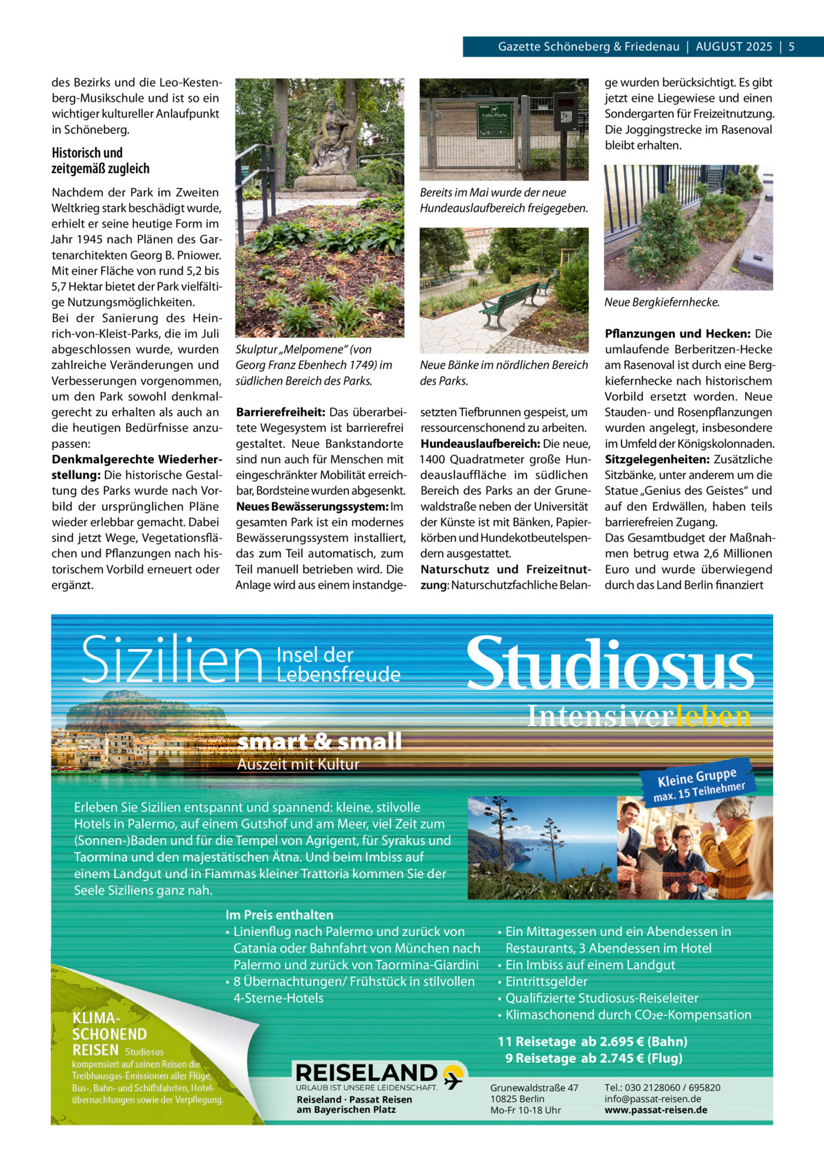 Gazette Schöneberg & Friedenau  |  AUGUST 2025  |  5 ge wurden berücksichtigt. Es gibt jetzt eine Liegewiese und einen Sondergarten für Freizeitnutzung. Die Joggingstrecke im Rasenoval bleibt erhalten.  des Bezirks und die Leo­Kesten­ berg­Musikschule und ist so ein wichtiger kultureller Anlaufpunkt in Schöneberg.  Historisch und zeitgemäß zugleich Nachdem der Park im Zweiten Weltkrieg stark beschädigt wurde, erhielt er seine heutige Form im Jahr 1945 nach Plänen des Gar­ tenarchitekten Georg B. Pniower. Mit einer Fläche von rund 5,2 bis 5,7 Hektar bietet der Park vielfälti­ ge Nutzungsmöglichkeiten. Bei der Sanierung des Hein­ rich­von­Kleist­Parks, die im Juli abgeschlossen wurde, wurden zahlreiche Veränderungen und Verbesserungen vorgenommen, um den Park sowohl denkmal­ gerecht zu erhalten als auch an die heutigen Bedürfnisse anzu­ passen: Denkmalgerechte Wiederherstellung: Die historische Gestal­ tung des Parks wurde nach Vor­ bild der ursprünglichen Pläne wieder erlebbar gemacht. Dabei sind jetzt Wege, Vegetationsflä­ chen und Pflanzungen nach his­ torischem Vorbild erneuert oder ergänzt.  Bereits im Mai wurde der neue Hundeauslaufbereich freigegeben.  Neue Bergkiefernhecke.  Skulptur „Melpomene“ (von Georg Franz Ebenhech 1749) im südlichen Bereich des Parks.  Neue Bänke im nördlichen Bereich des Parks.  Barrierefreiheit: Das überarbei­ setzten Tiefbrunnen gespeist, um tete Wegesystem ist barrierefrei ressourcenschonend zu arbeiten. gestaltet. Neue Bankstandorte Hundeauslaufbereich: Die neue, sind nun auch für Menschen mit 1400  Quadratmeter große Hun­ eingeschränkter Mobilität erreich­ deauslauffläche im südlichen bar, Bordsteine wurden abgesenkt. Bereich des Parks an der Grune­ Neues Bewässerungssystem: Im waldstraße neben der Universität gesamten Park ist ein modernes der Künste ist mit Bänken, Papier­ Bewässerungssystem installiert, körben und Hundekotbeutelspen­ das zum Teil automatisch, zum dern ausgestattet. Teil manuell betrieben wird. Die Naturschutz und FreizeitnutAnlage wird aus einem instandge­ zung: Naturschutzfachliche Belan­  Sizilien  Pflanzungen und Hecken: Die umlaufende Berberitzen­Hecke am Rasenoval ist durch eine Berg­ kiefernhecke nach historischem Vorbild ersetzt worden. Neue Stauden­ und Rosenpflanzungen wurden angelegt, insbesondere im Umfeld der Königskolonnaden. Sitzgelegenheiten: Zusätzliche Sitzbänke, unter anderem um die Statue „Genius des Geistes“ und auf den Erdwällen, haben teils barrierefreien Zugang. Das Gesamtbudget der Maßnah­ men betrug etwa 2,6  Millionen Euro und wurde überwiegend durch das Land Berlin finanziert  Insel der Lebensfreude  smart & small Auszeit mit Kultur  Erleben Sie Sizilien entspannt und spannend: kleine, stilvolle Hotels in Palermo, auf einem Gutshof und am Meer, viel Zeit zum (Sonnen-)Baden und für die Tempel von Agrigent, für Syrakus und Taormina und den majestätischen Ätna. Und beim Imbiss auf einem Landgut und in Fiammas kleiner Trattoria kommen Sie der Seele Siziliens ganz nah. Im Preis enthalten • Linienflug nach Palermo und zurück von Catania oder Bahnfahrt von München nach Palermo und zurück von Taormina-Giardini • 8 Übernachtungen/ Frühstück in stilvollen 4-Sterne-Hotels  • Ein Mittagessen und ein Abendessen in Restaurants, 3 Abendessen im Hotel • Ein Imbiss auf einem Landgut • Eintrittsgelder • Qualifizierte Studiosus-Reiseleiter • Klimaschonend durch CO2e-Kompensation 11 Reisetage ab 2.695 € (Bahn) 9 Reisetage ab 2.745 € (Flug)  URLAUB IST UNSERE LEIDENSCHAFT.  Reiseland · Passat Reisen am Bayerischen Platz  Grunewaldstraße 47 10825 Berlin Mo-Fr 10-18 Uhr  Tel.: 030 2128060 / 695820 info@passat-reisen.de www.passat-reisen.de