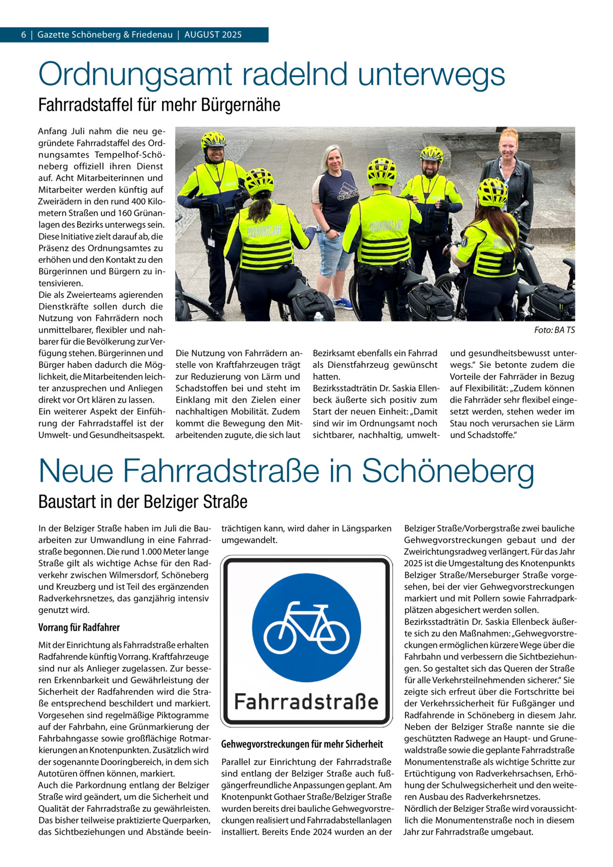 6  |  Gazette Schöneberg & Friedenau  |  August 2025  Ordnungsamt radelnd unterwegs Fahrradstaffel für mehr Bürgernähe Anfang Juli nahm die neu ge­ gründete Fahrradstaffel des Ord­ nungsamtes Tempelhof-Schö­ neberg offiziell ihren Dienst auf. Acht Mitarbeiterinnen und Mitarbeiter werden künftig auf Zweirädern in den rund 400 Kilo­ metern Straßen und 160 Grünan­ lagen des Bezirks unterwegs sein. Diese Initiative zielt darauf ab, die Präsenz des Ordnungsamtes zu erhöhen und den Kontakt zu den Bürgerinnen und Bürgern zu in­ tensivieren. Die als Zweierteams agierenden Dienstkräfte sollen durch die Nutzung von Fahrrädern noch unmittelbarer, flexibler und nah­ barer für die Bevölkerung zur Ver­ fügung stehen. Bürgerinnen und Bürger haben dadurch die Mög­ lichkeit, die Mitarbeitenden leich­ ter anzusprechen und Anliegen direkt vor Ort klären zu lassen. Ein weiterer Aspekt der Einfüh­ rung der Fahrradstaffel ist der Umwelt- und Gesundheitsaspekt.  �  Foto: BA TS  Die Nutzung von Fahrrädern an­ stelle von Kraftfahrzeugen trägt zur Reduzierung von Lärm und Schadstoffen bei und steht im Einklang mit den Zielen einer nachhaltigen Mobilität. Zudem kommt die Bewegung den Mit­ arbeitenden zugute, die sich laut  Bezirksamt ebenfalls ein Fahrrad als Dienstfahrzeug gewünscht hatten. Bezirksstadträtin Dr. Saskia Ellen­ beck äußerte sich positiv zum Start der neuen Einheit: „Damit sind wir im Ordnungsamt noch sichtbarer, nachhaltig, umwelt und gesundheitsbewusst unter­ wegs.“ Sie betonte zudem die Vorteile der Fahrräder in Bezug auf Flexibilität: „Zudem können die Fahrräder sehr flexibel einge­ setzt werden, stehen weder im Stau noch verursachen sie Lärm und Schadstoffe.“  Neue Fahrradstraße in Schöneberg Baustart in der Belziger Straße In der Belziger Straße haben im Juli die Bau­ arbeiten zur Umwandlung in eine Fahrrad­ straße begonnen. Die rund 1.000 Meter lange Straße gilt als wichtige Achse für den Rad­ verkehr zwischen Wilmersdorf, Schöneberg und Kreuzberg und ist Teil des ergänzenden Radverkehrsnetzes, das ganzjährig intensiv genutzt wird.  Vorrang für Radfahrer Mit der Einrichtung als Fahrradstraße erhalten Radfahrende künftig Vorrang. Kraftfahrzeuge sind nur als Anlieger zugelassen. Zur besse­ ren Erkennbarkeit und Gewährleistung der Sicherheit der Radfahrenden wird die Stra­ ße entsprechend beschildert und markiert. Vorgesehen sind regelmäßige Piktogramme auf der Fahrbahn, eine Grünmarkierung der Fahrbahngasse sowie großflächige Rotmar­ kierungen an Knotenpunkten. Zusätzlich wird der sogenannte Dooringbereich, in dem sich Autotüren öffnen können, markiert. Auch die Parkordnung entlang der Belziger Straße wird geändert, um die Sicherheit und Qualität der Fahrradstraße zu gewährleisten. Das bisher teilweise praktizierte Querparken, das Sichtbeziehungen und Abstände beein­  Belziger Straße/Vorbergstraße zwei bauliche Gehwegvorstreckungen gebaut und der Zweirichtungsradweg verlängert. Für das Jahr 2025 ist die Umgestaltung des Knotenpunkts Belziger Straße/Merseburger Straße vorge­ sehen, bei der vier Gehwegvorstreckungen markiert und mit Pollern sowie Fahrradpark­ plätzen abgesichert werden sollen. Bezirksstadträtin Dr. Saskia Ellenbeck äußer­ te sich zu den Maßnahmen: „Gehwegvorstre­ ckungen ermöglichen kürzere Wege über die Fahrbahn und verbessern die Sichtbeziehun­ gen. So gestaltet sich das Queren der Straße für alle Verkehrsteilnehmenden sicherer.“ Sie zeigte sich erfreut über die Fortschritte bei der Verkehrssicherheit für Fußgänger und Radfahrende in Schöneberg in diesem Jahr. Neben der Belziger Straße nannte sie die geschützten Radwege an Haupt- und Grune­ Gehwegvorstreckungen für mehr Sicherheit waldstraße sowie die geplante Fahrradstraße Parallel zur Einrichtung der Fahrradstraße Monumentenstraße als wichtige Schritte zur sind entlang der Belziger Straße auch fuß­ Ertüchtigung von Radverkehrsachsen, Erhö­ gängerfreundliche Anpassungen geplant. Am hung der Schulwegsicherheit und den weite­ Knotenpunkt Gothaer Straße/Belziger Straße ren Ausbau des Radverkehrsnetzes. wurden bereits drei bauliche Gehwegvorstre­ Nördlich der Belziger Straße wird voraussicht­ ckungen realisiert und Fahrradabstellanlagen lich die Monumentenstraße noch in diesem installiert. Bereits Ende 2024 wurden an der Jahr zur Fahrradstraße umgebaut. trächtigen kann, wird daher in Längsparken umgewandelt.