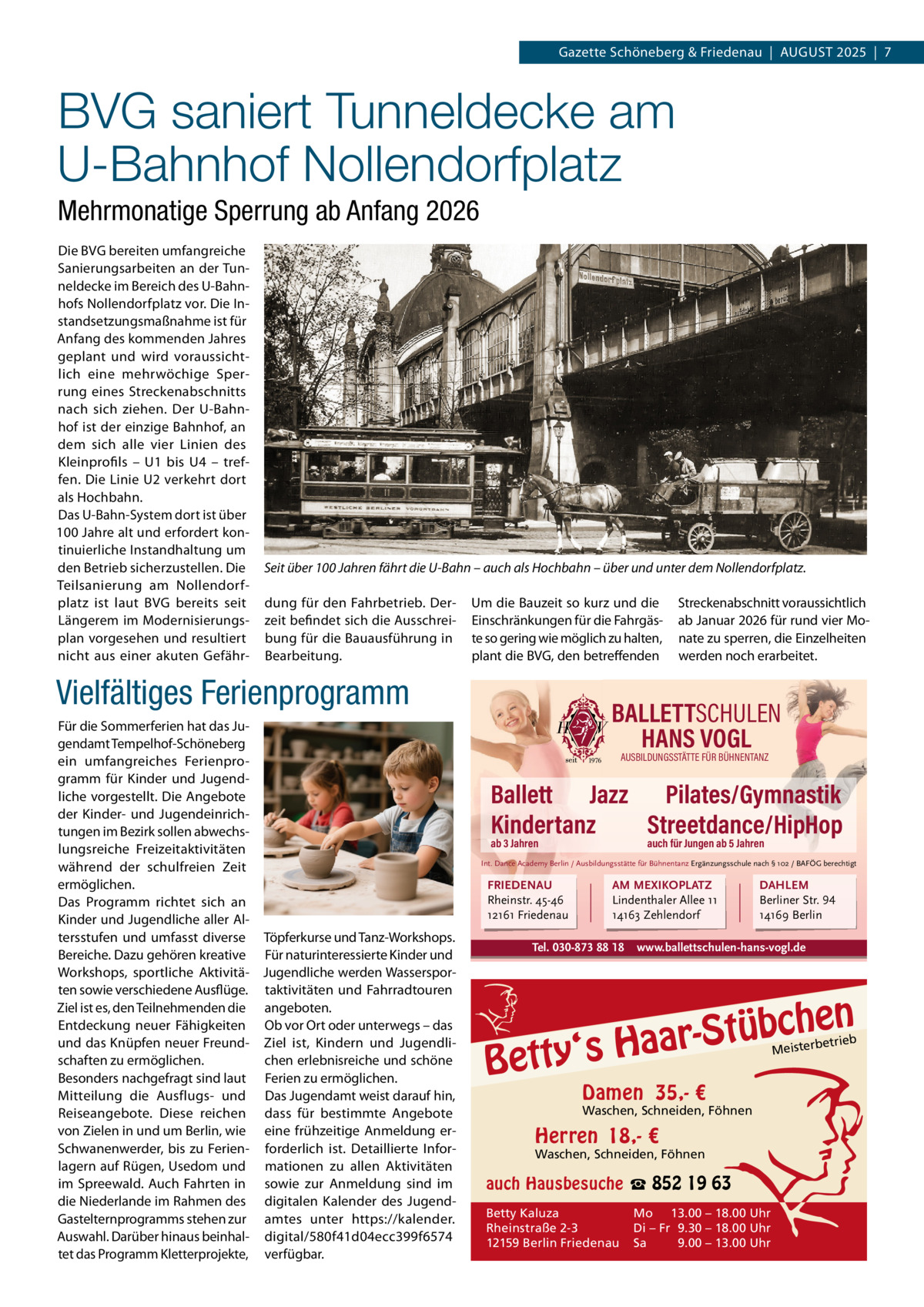 Gazette Schöneberg & Friedenau  |  AUGUST 2025  |  7  BVG saniert Tunneldecke am U-Bahnhof Nollendorfplatz Mehrmonatige Sperrung ab Anfang 2026 Die BVG bereiten umfangreiche Sanierungsarbeiten an der Tun­ neldecke im Bereich des U­Bahn­ hofs Nollendorfplatz vor. Die In­ standsetzungsmaßnahme ist für Anfang des kommenden Jahres geplant und wird voraussicht­ lich eine mehrwöchige Sper­ rung eines Streckenabschnitts nach sich ziehen. Der U­Bahn­ hof ist der einzige Bahnhof, an dem sich alle vier Linien des Kleinprofils – U1 bis U4 – tref­ fen. Die Linie U2 verkehrt dort als Hochbahn. Das U­Bahn­System dort ist über 100 Jahre alt und erfordert kon­ tinuierliche Instandhaltung um den Betrieb sicherzustellen. Die Teilsanierung am Nollendorf­ platz ist laut BVG bereits seit Längerem im Modernisierungs­ plan vorgesehen und resultiert nicht aus einer akuten Gefähr­  Seit über 100 Jahren fährt die U-Bahn – auch als Hochbahn – über und unter dem Nollendorfplatz. dung für den Fahrbetrieb. Der­ zeit befindet sich die Ausschrei­ bung für die Bauausführung in Bearbeitung.  Um die Bauzeit so kurz und die Einschränkungen für die Fahrgäs­ te so gering wie möglich zu halten, plant die BVG, den betreffenden  Vielfältiges Ferienprogramm Für die Sommerferien hat das Ju­ gendamt Tempelhof­Schöneberg ein umfangreiches Ferienpro­ gramm für Kinder und Jugend­ liche vorgestellt. Die Angebote der Kinder­ und Jugendeinrich­ tungen im Bezirk sollen abwechs­ lungsreiche Freizeitaktivitäten während der schulfreien Zeit ermöglichen. Das Programm richtet sich an Kinder und Jugendliche aller Al­ tersstufen und umfasst diverse Töpferkurse und Tanz­Workshops. Bereiche. Dazu gehören kreative Für naturinteressierte Kinder und Workshops, sportliche Aktivitä­ Jugendliche werden Wasserspor­ ten sowie verschiedene Ausflüge. taktivitäten und Fahrradtouren Ziel ist es, den Teilnehmenden die angeboten. Entdeckung neuer Fähigkeiten Ob vor Ort oder unterwegs – das und das Knüpfen neuer Freund­ Ziel ist, Kindern und Jugendli­ schaften zu ermöglichen. chen erlebnisreiche und schöne Besonders nachgefragt sind laut Ferien zu ermöglichen. Mitteilung die Ausflugs­ und Das Jugendamt weist darauf hin, Reiseangebote. Diese reichen dass für bestimmte Angebote von Zielen in und um Berlin, wie eine frühzeitige Anmeldung er­ Schwanenwerder, bis zu Ferien­ forderlich ist. Detaillierte Infor­ lagern auf Rügen, Usedom und mationen zu allen Aktivitäten im Spreewald. Auch Fahrten in sowie zur Anmeldung sind im die Niederlande im Rahmen des digitalen Kalender des Jugend­ Gastelternprogramms stehen zur amtes unter https://kalender. Auswahl. Darüber hinaus beinhal­ digital/580f41d04ecc399f6574 tet das Programm Kletterprojekte, verfügbar.  Streckenabschnitt voraussichtlich ab Januar 2026 für rund vier Mo­ nate zu sperren, die Einzelheiten werden noch erarbeitet.  BALLETTSCHULEN HANS VOGL AUSBILDUNGSSTÄTTE FÜR BÜHNENTANZ  Ballett Jazz Pilates/Gymnastik Kindertanz Streetdance/HipHop ab 3 Jahren  auch für Jungen ab 5 Jahren  Int. Dance Academy Berlin / Ausbildungsstätte für Bühnentanz Ergänzungsschule nach § 102 / BAFÖG berechtigt  FRIEDENAU Rheinstr. 45-46 12161 Friedenau  AM MEXIKOPLATZ Lindenthaler Allee 11 14163 Zehlendorf  Tel. 030-873 88 18  DAHLEM Berliner Str. 94 14169 Berlin  www.ballettschulen-hans-vogl.de  n  bche ü t S r a a y‘s H  Bett  etrieb Meisterb  Damen 35,- €  Waschen, Schneiden, Föhnen  Herren 18,- €  Waschen, Schneiden, Föhnen  auch Hausbesuche ☎ 852 19 63 Betty Kaluza Rheinstraße 2-3 12159 Berlin Friedenau  Mo 13.00 – 18.00 Uhr Di – Fr 9.30 – 18.00 Uhr Sa 9.00 – 13.00 Uhr