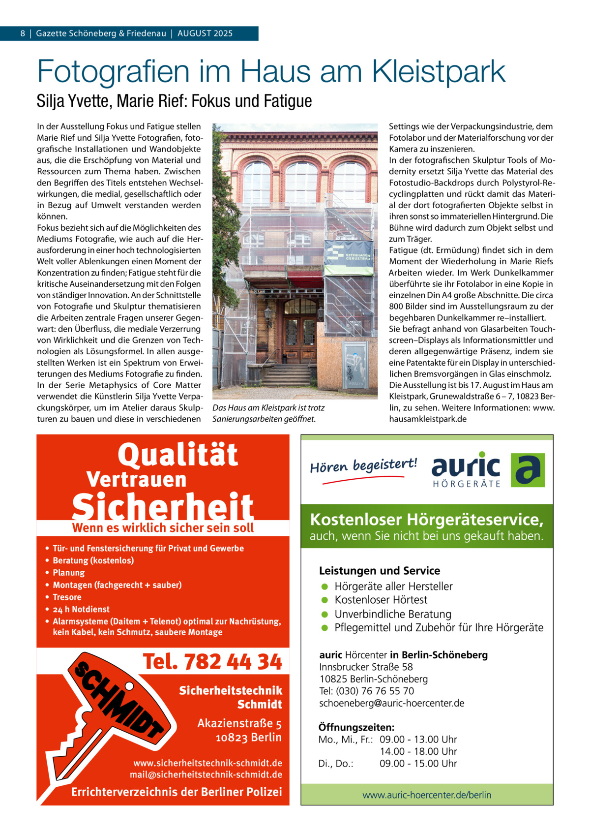 8  |  Gazette Schöneberg & Friedenau  |  August 2025  Fotografien im Haus am Kleistpark Silja Yvette, Marie Rief: Fokus und Fatigue In der Ausstellung Fokus und Fatigue stellen Marie Rief und Silja Yvette Fotografien, foto­ grafische Installationen und Wandobjekte aus, die die Erschöpfung von Material und Ressourcen zum Thema haben. Zwischen den Begriffen des Titels entstehen Wechsel­ wirkungen, die medial, gesellschaftlich oder in Bezug auf Umwelt verstanden werden können. Fokus bezieht sich auf die Möglichkeiten des Mediums Fotografie, wie auch auf die Her­ ausforderung in einer hoch technologisierten Welt voller Ablenkungen einen Moment der Konzentration zu finden; Fatigue steht für die kritische Auseinandersetzung mit den Folgen von ständiger Innovation. An der Schnittstelle von Fotografie und Skulptur thematisieren die Arbeiten zentrale Fragen unserer Gegen­ wart: den Überfluss, die mediale Verzerrung von Wirklichkeit und die Grenzen von Tech­ nologien als Lösungsformel. In allen ausge­ stellten Werken ist ein Spektrum von Erwei­ terungen des Mediums Fotografie zu finden. In der Serie Metaphysics of Core Matter verwendet die Künstlerin Silja Yvette Verpa­ ckungskörper, um im Atelier daraus Skulp­ turen zu bauen und diese in verschiedenen  Das Haus am Kleistpark ist trotz Sanierungsarbeiten geöffnet.  Wenn es wirklich sicher sein soll • • • • • • •  Tür- und Fenstersicherung für Privat und Gewerbe Beratung (kostenlos) Planung Montagen (fachgerecht + sauber) Tresore 24 h Notdienst Alarmsysteme (Daitem + Telenot) optimal zur Nachrüstung, kein Kabel, kein Schmutz, saubere Montage  Tel. 782 44 34 Sicherheitstechnik Schmidt Akazienstraße 5 10823 Berlin www.sicherheitstechnik-schmidt.de mail@sicherheitstechnik-schmidt.de  Errichterverzeichnis der Berliner Polizei  Settings wie der Verpackungsindustrie, dem Fotolabor und der Materialforschung vor der Kamera zu inszenieren. In der fotografischen Skulptur Tools of Mo­ dernity ersetzt Silja Yvette das Material des Fotostudio-Backdrops durch Polystyrol-Re­ cyclingplatten und rückt damit das Materi­ al der dort fotografierten Objekte selbst in ihren sonst so immateriellen Hintergrund. Die Bühne wird dadurch zum Objekt selbst und zum Träger. Fatigue (dt. Ermüdung) findet sich in dem Moment der Wiederholung in Marie Riefs Arbeiten wieder. Im Werk Dunkelkammer überführte sie ihr Fotolabor in eine Kopie in einzelnen Din A4 große Abschnitte. Die circa 800 Bilder sind im Ausstellungsraum zu der begehbaren Dunkelkammer re–installiert. Sie befragt anhand von Glasarbeiten Touch­ screen–Displays als Informationsmittler und deren allgegenwärtige Präsenz, indem sie eine Patentakte für ein Display in unterschied­ lichen Bremsvorgängen in Glas einschmolz. Die Ausstellung ist bis 17. August im Haus am Kleistpark, Grunewaldstraße 6 – 7, 10823 Ber­ lin, zu sehen. Weitere Informationen: www. hausamkleistpark.de