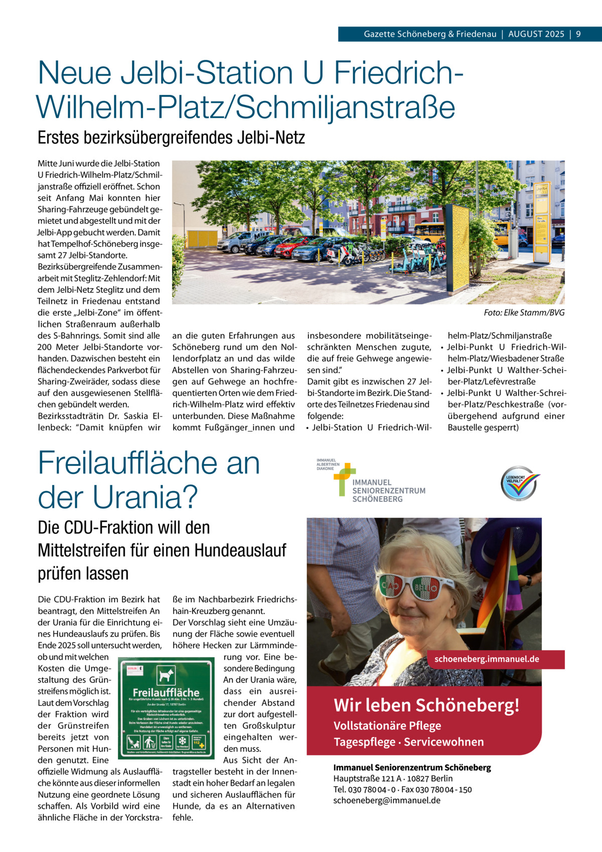 Gazette Schöneberg & Friedenau  |  August 2025  |  9  Neue Jelbi-Station U FriedrichWilhelm-Platz/Schmiljanstraße Erstes bezirksübergreifendes Jelbi-Netz Mitte Juni wurde die Jelbi-Station U Friedrich-Wilhelm-Platz/Schmil­ janstraße offiziell eröffnet. Schon seit Anfang Mai konnten hier Sharing-Fahrzeuge gebündelt ge­ mietet und abgestellt und mit der Jelbi-App gebucht werden. Damit hat Tempelhof-Schöneberg insge­ samt 27 Jelbi-Standorte. Bezirksübergreifende Zusammen­ arbeit mit Steglitz-Zehlendorf: Mit dem Jelbi-Netz Steglitz und dem Teilnetz in Friedenau entstand die erste „Jelbi-Zone“ im öffent­ lichen Straßenraum außerhalb des S-Bahnrings. Somit sind alle 200  Meter Jelbi-Standorte vor­ handen. Dazwischen besteht ein flächendeckendes Parkverbot für Sharing-Zweiräder, sodass diese auf den ausgewiesenen Stellflä­ chen gebündelt werden. Bezirksstadträtin Dr.  Saskia El­ lenbeck: “Damit knüpfen wir  �  an die guten Erfahrungen aus insbesondere mobilitätseinge­ helm-Platz/Schmiljanstraße Schöneberg rund um den Nol­ schränkten Menschen zugute, •	 Jelbi-Punkt U  Friedrich-Wil­ lendorfplatz an und das wilde die auf freie Gehwege angewie­ helm-Platz/Wiesbadener Straße •	 Jelbi-Punkt U  Walther-Schei­ Abstellen von Sharing-Fahrzeu­ sen sind.” gen auf Gehwege an hochfre­ Damit gibt es inzwischen 27 Jel­ ber-Platz/Lefèvrestraße quentierten Orten wie dem Fried­ bi-Standorte im Bezirk. Die Stand­ •	 Jelbi-Punkt U  Walther-Schrei­ rich-Wilhelm-Platz wird effektiv orte des Teilnetzes Friedenau sind ber-Platz/Peschkestraße (vor­ unterbunden. Diese Maßnahme folgende: übergehend aufgrund einer kommt Fußgänger_innen und •	 Jelbi-Station U  Friedrich-Wil­ Baustelle gesperrt)  Freilauffläche an der Urania? Die CDU-Fraktion will den Mittelstreifen für einen Hundeauslauf prüfen lassen Die CDU-Fraktion im Bezirk hat beantragt, den Mittelstreifen An der Urania für die Einrichtung ei­ nes Hundeauslaufs zu prüfen. Bis Ende 2025 soll untersucht werden, ob und mit welchen Kosten die Umge­ staltung des Grün­ streifens möglich ist. Laut dem Vorschlag der Fraktion wird der Grünstreifen bereits jetzt von Personen mit Hun­ den genutzt. Eine offizielle Widmung als Auslaufflä­ che könnte aus dieser informellen Nutzung eine geordnete Lösung schaffen. Als Vorbild wird eine ähnliche Fläche in der Yorckstra­  Foto: Elke Stamm/BVG  ße im Nachbarbezirk Friedrichs­ hain-Kreuzberg genannt. Der Vorschlag sieht eine Umzäu­ nung der Fläche sowie eventuell höhere Hecken zur Lärmminde­ rung vor. Eine be­ sondere Bedingung An der Urania wäre, dass ein ausrei­ chender Abstand zur dort aufgestell­ ten Großskulptur eingehalten wer­ den muss. Aus Sicht der An­ tragsteller besteht in der Innen­ stadt ein hoher Bedarf an legalen und sicheren Auslaufflächen für Hunde, da es an Alternativen fehle.