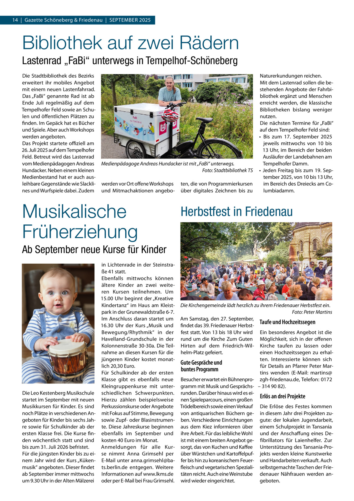 14  |  Gazette Schöneberg & Friedenau  |  September 2025  Bibliothek auf zwei Rädern Lastenrad „FaBi“ unterwegs in Tempelhof-Schöneberg Die Stadtbibliothek des Bezirks erweitert ihr mobiles Angebot mit einem neuen Lastenfahrrad. Das „FaBi“ genannte Rad ist ab Ende Juli regelmäßig auf dem Tempelhofer Feld sowie an Schulen und öffentlichen Plätzen zu finden. Im Gepäck hat es Bücher und Spiele. Aber auch Workshops werden angeboten. Das Projekt startete offiziell am 26. Juli 2025 auf dem Tempelhofer Feld. Betreut wird das Lastenrad vom Medienpädagogen Andreas Hundacker. Neben einem kleinen Medienbestand hat er auch ausleihbare Gegenstände wie Slacklines und Wurfspiele dabei. Zudem  Medienpädagoge Andreas Hundacker ist mit „FaBi“ unterwegs. � Foto: Stadtbibliothek TS werden vor Ort offene Workshops und Mitmachaktionen angebo Musikalische Früherziehung  ten, die von Programmierkursen über digitales Zeichnen bis zu  Naturerkundungen reichen. Mit dem Lastenrad sollen die bestehenden Angebote der Fahrbibliothek ergänzt und Menschen erreicht werden, die klassische Bibliotheken bislang weniger nutzen. Die nächsten Termine für „FaBi“ auf dem Tempelhofer Feld sind: •	 Bis zum 17. September 2025 jeweils mittwochs von 10 bis 13 Uhr, im Bereich der beiden Ausläufer der Landebahnen am Tempelhofer Damm. •	 Jeden Freitag bis zum 19. September 2025, von 10 bis 13 Uhr, im Bereich des Dreiecks am Columbiadamm.  Herbstfest in Friedenau  Ab September neue Kurse für Kinder  Die Leo Kestenberg Musikschule startet im September mit neuen Musikkursen für Kinder. Es sind noch Plätze in verschiedenen Angeboten für Kinder bis sechs Jahre sowie für Schulkinder ab der ersten Klasse frei. Die Kurse finden wöchentlich statt und sind bis zum 31. Juli 2026 befristet. Für die jüngsten Kinder bis zu einem Jahr wird der Kurs „Kükenmusik“ angeboten. Dieser findet ab September immer mittwochs um 9.30 Uhr in der Alten Mälzerei  in Lichtenrade in der Steinstraße 41 statt. Ebenfalls mittwochs können ältere Kinder an zwei weiteren Kursen teilnehmen. Um 15.00 Uhr beginnt der „Kreative Kindertanz“ im Haus am Kleistpark in der Grunewaldstraße 6-7. Im Anschluss daran startet um 16.30  Uhr der Kurs „Musik und Bewegung/Rhythmik“ in der Havelland-Grundschule in der Kolonnenstraße 30-30a. Die Teilnahme an diesen Kursen für die jüngeren Kinder kostet monatlich 20,30 Euro. Für Schulkinder ab der ersten Klasse gibt es ebenfalls neue Kleingruppenkurse mit unterschiedlichen Schwerpunkten. Hierzu zählen beispielsweise Perkussionskurse oder Angebote mit Fokus auf Stimme, Bewegung sowie Zupf- oder Blasinstrumente. Diese Jahreskurse beginnen ebenfalls im September und kosten 40 Euro im Monat. Anmeldungen für alle Kurse nimmt Anna Grimsehl per E-Mail unter anna.grimsehl@bats.berlin.de entgegen. Weitere Informationen auf www.lkms.de oder per E-Mail bei Frau Grimsehl.  Die Kirchengemeinde lädt herzlich zu ihrem Friedenauer Herbstfest ein. � Foto: Peter Martins Am Samstag, den 27. September, Taufe und Hochzeitssegen findet das 39. Friedenauer Herbstfest statt. Von 13 bis 18 Uhr wird Ein besonderes Angebot ist die rund um die Kirche Zum Guten Möglichkeit, sich in der offenen Hirten auf dem Friedrich-Wil- Kirche taufen zu lassen oder helm-Platz gefeiert. einen Hochzeitssegen zu erhalten. Interessierte können sich Gute Gespräche und für Details an Pfarrer Peter Marbuntes Programm tins wenden (E-Mail: martins@ Besucher erwartet ein Bühnenpro- zgh-friedenau.de, Telefon: 0172 gramm mit Musik und Gesprächs- – 314 90 82). runden. Darüber hinaus wird es eiErlös an drei Projekte nen Spieleparcours, einen großen Trödelbereich sowie einen Verkauf Die Erlöse des Festes kommen von antiquarischen Büchern ge- in diesem Jahr drei Projekten zuben. Verschiedene Einrichtungen gute: der lokalen Jugendarbeit, aus dem Kiez informieren über einem Schulprojekt in Tansania ihre Arbeit. Für das leibliche Wohl und der Anschaffung eines Deist mit einem breiten Angebot ge- fibrillators für Laienhelfer. Zur sorgt, das von Kuchen und Kaffee Unterstützung des Tansania-Proüber Würstchen und Kartoffelpuf- jekts werden kleine Kunstwerke fer bis hin zu koreanischem Feuer- und Handarbeiten verkauft. Auch fleisch und vegetarischen Speziali- selbstgemachte Taschen der Frietäten reicht. Auch eine Weinstube denauer Nähfrauen werden angeboten. wird wieder eingerichtet.