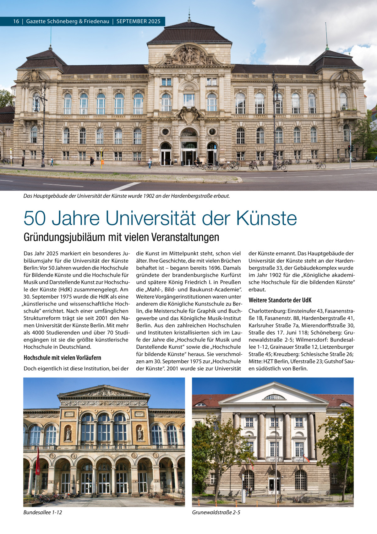 16  |  Gazette Schöneberg & Friedenau  |  September 2025  Das Hauptgebäude der Universität der Künste wurde 1902 an der Hardenbergstraße erbaut.  50 Jahre Universität der Künste Gründungsjubiläum mit vielen Veranstaltungen Das Jahr 2025 markiert ein besonderes Jubiläumsjahr für die Universität der Künste Berlin: Vor 50 Jahren wurden die Hochschule für Bildende Künste und die Hochschule für Musik und Darstellende Kunst zur Hochschule der Künste (HdK) zusammengelegt. Am 30. September 1975 wurde die HdK als eine „künstlerische und wissenschaftliche Hochschule” errichtet. Nach einer umfänglichen Strukturreform trägt sie seit 2001 den Namen Universität der Künste Berlin. Mit mehr als 4000  Studierenden und über 70  Studiengängen ist sie die größte künstlerische Hochschule in Deutschland.  Hochschule mit vielen Vorläufern Doch eigentlich ist diese Institution, bei der  Bundesallee 1-12  die Kunst im Mittelpunkt steht, schon viel älter. Ihre Geschichte, die mit vielen Brüchen behaftet ist – begann bereits 1696. Damals gründete der brandenburgische Kurfürst und spätere König Friedrich I. in Preußen die „Mahl-, Bild- und Baukunst-Academie“. Weitere Vorgängerinstitutionen waren unter anderem die Königliche Kunstschule zu Berlin, die Meisterschule für Graphik und Buchgewerbe und das Königliche Musik-Institut Berlin. Aus den zahlreichen Hochschulen und Instituten kristallisierten sich im Laufe der Jahre die „Hochschule für Musik und Darstellende Kunst“ sowie die „Hochschule für bildende Künste“ heraus. Sie verschmolzen am 30. September 1975 zur „Hochschule der Künste“. 2001 wurde sie zur Universität  Grunewaldstraße 2-5  der Künste ernannt. Das Hauptgebäude der Universität der Künste steht an der Hardenbergstraße 33, der Gebäudekomplex wurde im Jahr 1902 für die „Königliche akademische Hochschule für die bildenden Künste“ erbaut.  Weitere Standorte der UdK Charlottenburg: Einsteinufer 43, Fasanenstraße 1B, Fasanenstr. 88, Hardenbergstraße 41, Karlsruher Straße 7a, Mierendorffstraße 30, Straße des 17.  Juni 118; Schöneberg: Grunewaldstraße  2-5; Wilmersdorf: Bundesallee 1-12, Grainauer Straße 12, Lietzenburger Straße 45; Kreuzberg: Schlesische Straße 26; Mitte: HZT Berlin, Uferstraße 23; Gutshof Sauen südöstlich von Berlin.