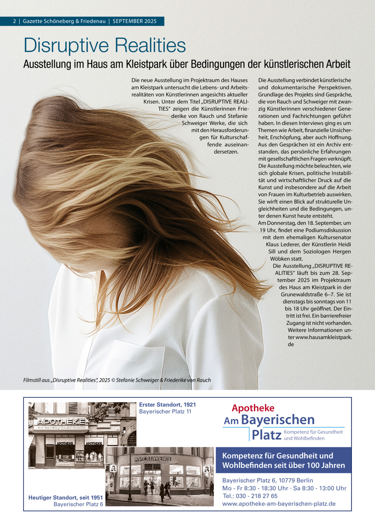 2  |  Gazette Schöneberg & Friedenau  |  SEPTEMBER 2025  Disruptive Realities Ausstellung im Haus am Kleistpark über Bedingungen der künstlerischen Arbeit Die neue Ausstellung im Projektraum des Hauses am Kleistpark untersucht die Lebens- und Arbeitsrealitäten von Künstlerinnen angesichts aktueller Krisen. Unter dem Titel „DISRUPTIVE REALITIES“ zeigen die Künstlerinnen Friederike von Rauch und Stefanie Schweiger Werke, die sich mit den Herausforderungen für Kulturschaffende auseinandersetzen.  Die Ausstellung verbindet künstlerische und dokumentarische Perspektiven. Grundlage des Projekts sind Gespräche, die von Rauch und Schweiger mit zwanzig Künstlerinnen verschiedener Generationen und Fachrichtungen geführt haben. In diesen Interviews ging es um Themen wie Arbeit, finanzielle Unsicherheit, Erschöpfung, aber auch Hoffnung. Aus den Gesprächen ist ein Archiv entstanden, das persönliche Erfahrungen mit gesellschaftlichen Fragen verknüpft. Die Ausstellung möchte beleuchten, wie sich globale Krisen, politische Instabilität und wirtschaftlicher Druck auf die Kunst und insbesondere auf die Arbeit von Frauen im Kulturbetrieb auswirken. Sie wirft einen Blick auf strukturelle Ungleichheiten und die Bedingungen, unter denen Kunst heute entsteht. Am Donnerstag, den 18. September, um 19 Uhr, findet eine Podiumsdiskussion mit dem ehemaligen Kultursenator Klaus Lederer, der Künstlerin Heidi Sill und dem Soziologen Hergen Wöbken statt. Die Ausstellung „DISRUPTIVE REALITIES“ läuft bis zum 28.  September 2025 im Projektraum des Haus am Kleistpark in der Grunewaldstraße 6–7. Sie ist dienstags bis sonntags von 11 bis 18 Uhr geöffnet. Der Eintritt ist frei. Ein barrierefreier Zugang ist nicht vorhanden. Weitere Informationen unter www.hausamkleistpark. de  Filmstill aus „Disruptive Realities“, 2025 © Stefanie Schweiger & Friederike von Rauch  Erster Standort, 1921 Bayerischer Platz 11  Apotheke Am Bayerischen  Platz  Kompetenz für Gesundheit und Wohlbefinden  Kompetenz für Gesundheit und Wohlbefinden seit über 100 Jahren  Heutiger Standort, seit 1951 Bayerischer Platz 6  Bayerischer Platz 6, 10779 Berlin Mo - Fr 8:30 - 18:30 Uhr · Sa 8:30 - 13:00 Uhr Tel.: 030 - 218 27 65 www.apotheke-am-bayerischen-platz.de