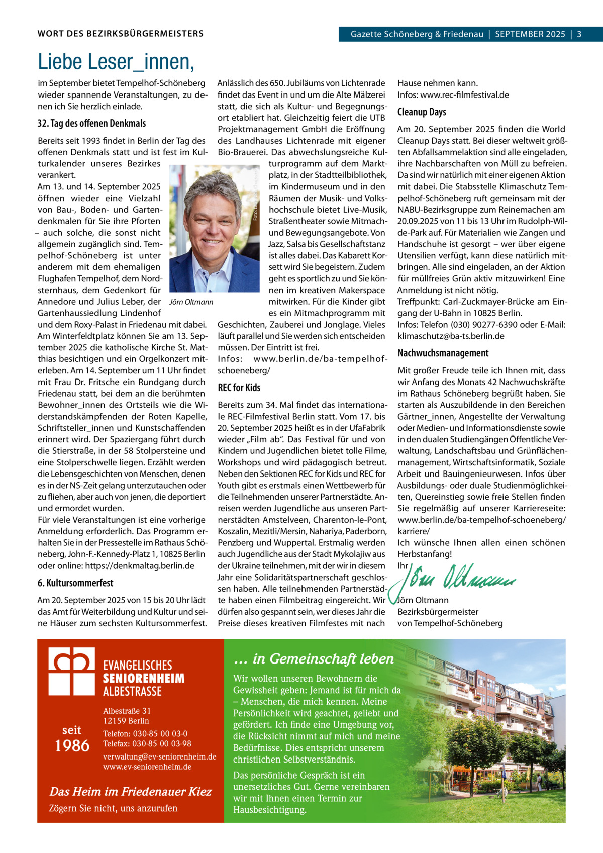 WORT DES BEZIRKSBÜRGERMEISTERS  Gazette Schöneberg & Friedenau  |  SEPTEMBER 2025  |  3  Liebe Leser_innen, Anlässlich des 650. Jubiläums von Lichtenrade Hause nehmen kann. findet das Event in und um die Alte Mälzerei Infos: www.rec-filmfestival.de statt, die sich als Kultur- und BegegnungsCleanup Days ort etabliert hat. Gleichzeitig feiert die UTB 32. Tag des oﬀenen Denkmals Projektmanagement GmbH die Eröffnung Am 20.  September 2025 finden die World Bereits seit 1993 findet in Berlin der Tag des des Landhauses Lichtenrade mit eigener Cleanup Days statt. Bei dieser weltweit größoffenen Denkmals statt und ist fest im Kul- Bio-Brauerei. Das abwechslungsreiche Kul- ten Abfallsammelaktion sind alle eingeladen, turkalender unseres Bezirkes turprogramm auf dem Markt- ihre Nachbarschaften von Müll zu befreien. verankert. platz, in der Stadtteilbibliothek, Da sind wir natürlich mit einer eigenen Aktion im Kindermuseum und in den mit dabei. Die Stabsstelle Klimaschutz TemAm 13. und 14. September 2025 öffnen wieder eine Vielzahl Räumen der Musik- und Volks- pelhof-Schöneberg ruft gemeinsam mit der hochschule bietet Live-Musik, NABU-Bezirksgruppe zum Reinemachen am von Bau-, Boden- und GartenStraßentheater sowie Mitmach- 20.09.2025 von 11 bis 13 Uhr im Rudolph-Wildenkmalen für Sie ihre Pforten und Bewegungsangebote. Von de-Park auf. Für Materialien wie Zangen und – auch solche, die sonst nicht allgemein zugänglich sind. TemJazz, Salsa bis Gesellschaftstanz Handschuhe ist gesorgt – wer über eigene pelhof-Schöneberg ist unter ist alles dabei. Das Kabarett Kor- Utensilien verfügt, kann diese natürlich mitsett wird Sie begeistern. Zudem bringen. Alle sind eingeladen, an der Aktion anderem mit dem ehemaligen Flughafen Tempelhof, dem Nordgeht es sportlich zu und Sie kön- für müllfreies Grün aktiv mitzuwirken! Eine sternhaus, dem Gedenkort für nen im kreativen Makerspace Anmeldung ist nicht nötig. mitwirken. Für die Kinder gibt Treffpunkt: Carl-Zuckmayer-Brücke am EinAnnedore und Julius Leber, der Jörn Oltmann es ein Mitmachprogramm mit gang der U-Bahn in 10825 Berlin. Gartenhaussiedlung Lindenhof und dem Roxy-Palast in Friedenau mit dabei. Geschichten, Zauberei und Jonglage. Vieles Infos: Telefon (030) 90277-6390 oder E-Mail: Am Winterfeldtplatz können Sie am 13. Sep- läuft parallel und Sie werden sich entscheiden klimaschutz@ba-ts.berlin.de tember 2025 die katholische Kirche St. Mat- müssen. Der Eintritt ist frei. Nachwuchsmanagement thias besichtigen und ein Orgelkonzert mit- Infos: www.berlin.de/ba-tempelhoferleben. Am 14. September um 11 Uhr findet schoeneberg/ Mit großer Freude teile ich Ihnen mit, dass mit Frau Dr.  Fritsche ein Rundgang durch wir Anfang des Monats 42 Nachwuchskräfte REC for Kids Friedenau statt, bei dem an die berühmten im Rathaus Schöneberg begrüßt haben. Sie Bewohner_innen des Ortsteils wie die Wi- Bereits zum 34. Mal findet das internationa- starten als Auszubildende in den Bereichen derstandskämpfenden der Roten Kapelle, le REC-Filmfestival Berlin statt. Vom 17. bis Gärtner_innen, Angestellte der Verwaltung Schriftsteller_innen und Kunstschaffenden 20. September 2025 heißt es in der UfaFabrik oder Medien- und Informationsdienste sowie erinnert wird. Der Spaziergang führt durch wieder „Film ab“. Das Festival für und von in den dualen Studiengängen Öffentliche Verdie Stierstraße, in der 58 Stolpersteine und Kindern und Jugendlichen bietet tolle Filme, waltung, Landschaftsbau und Grünflächeneine Stolperschwelle liegen. Erzählt werden Workshops und wird pädagogisch betreut. management, Wirtschaftsinformatik, Soziale die Lebensgeschichten von Menschen, denen Neben den Sektionen REC for Kids und REC for Arbeit und Bauingenieurwesen. Infos über es in der NS-Zeit gelang unterzutauchen oder Youth gibt es erstmals einen Wettbewerb für Ausbildungs- oder duale Studienmöglichkeizu fliehen, aber auch von jenen, die deportiert die Teilnehmenden unserer Partnerstädte. An- ten, Quereinstieg sowie freie Stellen finden und ermordet wurden. reisen werden Jugendliche aus unseren Part- Sie regelmäßig auf unserer Karriereseite: Für viele Veranstaltungen ist eine vorherige nerstädten Amstelveen, Charenton-le-Pont, www.berlin.de/ba-tempelhof-schoeneberg/ Anmeldung erforderlich. Das Programm er- Koszalin, Mezitli/Mersin, Nahariya, Paderborn, karriere/ halten Sie in der Pressestelle im Rathaus Schö- Penzberg und Wuppertal. Erstmalig werden Ich wünsche Ihnen allen einen schönen neberg, John-F.-Kennedy-Platz 1, 10825 Berlin auch Jugendliche aus der Stadt Mykolajiw aus Herbstanfang! oder online: https://denkmaltag.berlin.de der Ukraine teilnehmen, mit der wir in diesem Ihr Jahr eine Solidaritätspartnerschaft geschlos-   6. Kultursommerfest sen haben. Alle teilnehmenden Partnerstäd-   Am 20. September 2025 von 15 bis 20 Uhr lädt te haben einen Filmbeitrag eingereicht. Wir Jörn Oltmann das Amt für Weiterbildung und Kultur und sei- dürfen also gespannt sein, wer dieses Jahr die Bezirksbürgermeister ne Häuser zum sechsten Kultursommerfest. Preise dieses kreativen Filmfestes mit nach von Tempelhof-Schöneberg Foto: Laurence Chaperon  im September bietet Tempelhof-Schöneberg wieder spannende Veranstaltungen, zu denen ich Sie herzlich einlade.  … in Gemeinschaft leben  seit  1986  Albestraße 31 12159 Berlin Telefon: 030-85 00 03-0 Telefax: 030-85 00 03-98 verwaltung@ev-seniorenheim.de www.ev-seniorenheim.de  Das Heim im Friedenauer Kiez Zögern Sie nicht, uns anzurufen  Wir wollen unseren Bewohnern die Gewissheit geben: Jemand ist für mich da – Menschen, die mich kennen. Meine Persönlichkeit wird geachtet, geliebt und gefördert. Ich finde eine Umgebung vor, die Rücksicht nimmt auf mich und meine Bedürfnisse. Dies entspricht unserem christlichen Selbstverständnis. Das persönliche Gespräch ist ein unersetzliches Gut. Gerne vereinbaren wir mit Ihnen einen Termin zur Hausbesichtigung.