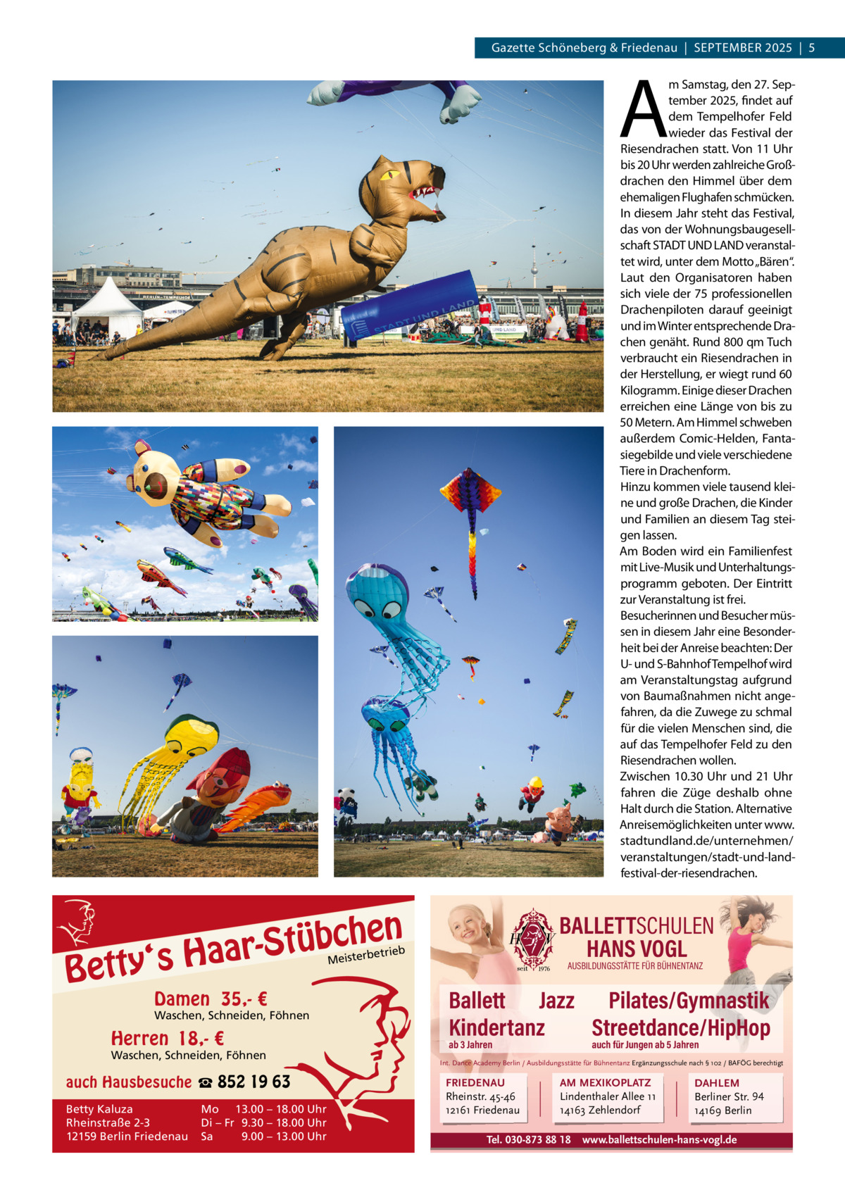 Gazette Schöneberg & Friedenau  |  SEPTEMBER 2025  |  5  A  m Samstag, den 27. September 2025, findet auf dem Tempelhofer Feld wieder das Festival der Riesendrachen statt. Von 11 Uhr bis 20 Uhr werden zahlreiche Großdrachen den Himmel über dem ehemaligen Flughafen schmücken. In diesem Jahr steht das Festival, das von der Wohnungsbaugesellschaft STADT UND LAND veranstaltet wird, unter dem Motto „Bären“. Laut den Organisatoren haben sich viele der 75 professionellen Drachenpiloten darauf geeinigt und im Winter entsprechende Drachen genäht. Rund 800 qm Tuch verbraucht ein Riesendrachen in der Herstellung, er wiegt rund 60 Kilogramm. Einige dieser Drachen erreichen eine Länge von bis zu 50 Metern. Am Himmel schweben außerdem Comic-Helden, Fantasiegebilde und viele verschiedene Tiere in Drachenform. Hinzu kommen viele tausend kleine und große Drachen, die Kinder und Familien an diesem Tag steigen lassen. Am Boden wird ein Familienfest mit Live-Musik und Unterhaltungsprogramm geboten. Der Eintritt zur Veranstaltung ist frei. Besucherinnen und Besucher müssen in diesem Jahr eine Besonderheit bei der Anreise beachten: Der U- und S-Bahnhof Tempelhof wird am Veranstaltungstag aufgrund von Baumaßnahmen nicht angefahren, da die Zuwege zu schmal für die vielen Menschen sind, die auf das Tempelhofer Feld zu den Riesendrachen wollen. Zwischen 10.30  Uhr und 21  Uhr fahren die Züge deshalb ohne Halt durch die Station. Alternative Anreisemöglichkeiten unter www. stadtundland.de/unternehmen/ veranstaltungen/stadt-und-landfestival-der-riesendrachen.  en h c b ü t S ‘s Haar  Betty  BALLETTSCHULEN HANS VOGL  etrieb  Meisterb  Damen 35,- €  Waschen, Schneiden, Föhnen  Herren 18,- €  Waschen, Schneiden, Föhnen  auch Hausbesuche ☎ 852 19 63 Betty Kaluza Rheinstraße 2-3 12159 Berlin Friedenau  Mo 13.00 – 18.00 Uhr Di – Fr 9.30 – 18.00 Uhr Sa 9.00 – 13.00 Uhr  AUSBILDUNGSSTÄTTE FÜR BÜHNENTANZ  Ballett Jazz Pilates/Gymnastik Kindertanz Streetdance/HipHop ab 3 Jahren  auch für Jungen ab 5 Jahren  Int. Dance Academy Berlin / Ausbildungsstätte für Bühnentanz Ergänzungsschule nach § 102 / BAFÖG berechtigt  FRIEDENAU Rheinstr. 45-46 12161 Friedenau  AM MEXIKOPLATZ Lindenthaler Allee 11 14163 Zehlendorf  Tel. 030-873 88 18  DAHLEM Berliner Str. 94 14169 Berlin  www.ballettschulen-hans-vogl.de