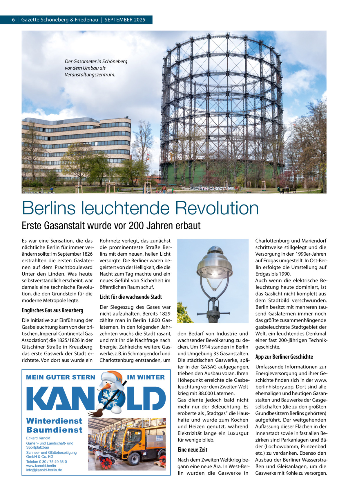 6  |  Gazette Schöneberg & Friedenau  |  SEPTEMBER 2025  Der Gasometer in Schöneberg vor dem Umbau als Veranstaltungszentrum.  Berlins leuchtende Revolution Erste Gasanstalt wurde vor 200 Jahren erbaut Es war eine Sensation, die das nächtliche Berlin für immer verändern sollte: Im September 1826 erstrahlten die ersten Gaslaternen auf dem Prachtboulevard Unter den Linden. Was heute selbstverständlich erscheint, war damals eine technische Revolution, die den Grundstein für die moderne Metropole legte.  Rohrnetz verlegt, das zunächst die prominenteste Straße Berlins mit dem neuen, hellen Licht versorgte. Die Berliner waren begeistert von der Helligkeit, die die Nacht zum Tag machte und ein neues Gefühl von Sicherheit im öffentlichen Raum schuf.  Englisches Gas aus Kreuzberg  Der Siegeszug des Gases war nicht aufzuhalten. Bereits 1829 zählte man in Berlin 1.800 Gaslaternen. In den folgenden Jahrzehnten wuchs die Stadt rasant, und mit ihr die Nachfrage nach Energie. Zahlreiche weitere Gaswerke, z. B. in Schmargendorf und Charlottenburg entstanden, um  Die Initiative zur Einführung der Gasbeleuchtung kam von der britischen „Imperial Continental Gas Association“, die 1825/1826 in der Gitschiner Straße in Kreuzberg das erste Gaswerk der Stadt errichtete. Von dort aus wurde ein  MEIN GUTER STERN  Winterdienst Baumdienst Eckard Kanold Garten- und Landschaft- und Sportplatzbau Schnee- und Glättebeseitigung GmbH & Co. KG Telefon 0 30 / 75 49 36-0 www.kanold.berlin info@kanold-berlin.de  Licht für die wachsende Stadt  IM WINTER  den Bedarf von Industrie und wachsender Bevölkerung zu decken. Um 1914 standen in Berlin und Umgebung 33 Gasanstalten. Die städtischen Gaswerke, später in der GASAG aufgegangen, trieben den Ausbau voran. Ihren Höhepunkt erreichte die Gasbeleuchtung vor dem Zweiten Weltkrieg mit 88.000 Laternen. Gas diente jedoch bald nicht mehr nur der Beleuchtung. Es eroberte als „Stadtgas“ die Haushalte und wurde zum Kochen und Heizen genutzt, während Elektrizität lange ein Luxusgut für wenige blieb.  Eine neue Zeit Nach dem Zweiten Weltkrieg begann eine neue Ära. In West-Berlin wurden die Gaswerke in  Charlottenburg und Mariendorf schrittweise stillgelegt und die Versorgung in den 1990er-Jahren auf Erdgas umgestellt. In Ost-Berlin erfolgte die Umstellung auf Erdgas bis 1990. Auch wenn die elektrische Beleuchtung heute dominiert, ist das Gaslicht nicht komplett aus dem Stadtbild verschwunden. Berlin besitzt mit mehreren tausend Gaslaternen immer noch das größte zusammenhängende gasbeleuchtete Stadtgebiet der Welt, ein leuchtendes Denkmal einer fast 200-jährigen Technikgeschichte.  App zur Berliner Geschichte Umfassende Informationen zur Energieversorgung und ihrer Geschichte finden sich in der www. berlinhistory.app. Dort sind alle ehemaligen und heutigen Gasanstalten und Bauwerke der Gasgesellschaften (die zu den größten Grundbesitzern Berlins gehörten) aufgeführt. Der weitgehenden Auflassung dieser Flächen in der Innenstadt sowie in fast allen Bezirken sind Parkanlagen und Bäder (Lochowdamm, Prinzenbad etc.) zu verdanken. Ebenso den Ausbau der Berliner Wasserstraßen und Gleisanlagen, um die Gaswerke mit Kohle zu versorgen.