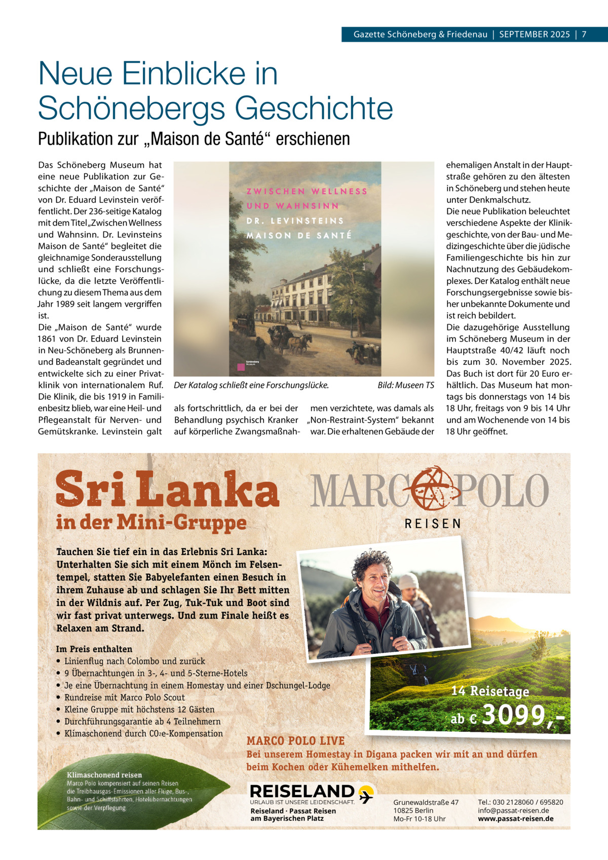 Gazette Schöneberg & Friedenau  |  SEPTEMBER 2025  |  7  Neue Einblicke in Schönebergs Geschichte Publikation zur „Maison de Santé“ erschienen Das Schöneberg Museum hat eine neue Publikation zur Geschichte der „Maison de Santé“ von Dr. Eduard Levinstein veröffentlicht. Der 236-seitige Katalog mit dem Titel „Zwischen Wellness und Wahnsinn. Dr.  Levinsteins Maison de Santé“ begleitet die gleichnamige Sonderausstellung und schließt eine Forschungslücke, da die letzte Veröffentlichung zu diesem Thema aus dem Jahr 1989 seit langem vergriffen ist. Die „Maison de Santé“ wurde 1861 von Dr. Eduard Levinstein in Neu-Schöneberg als Brunnenund Badeanstalt gegründet und entwickelte sich zu einer Privatklinik von internationalem Ruf. Die Klinik, die bis 1919 in Familienbesitz blieb, war eine Heil- und Pflegeanstalt für Nerven- und Gemütskranke. Levinstein galt  Der Katalog schließt eine Forschungslücke.  Bild: Museen TS  als fortschrittlich, da er bei der men verzichtete, was damals als Behandlung psychisch Kranker „Non-Restraint-System“ bekannt auf körperliche Zwangsmaßnah- war. Die erhaltenen Gebäude der  ehemaligen Anstalt in der Hauptstraße gehören zu den ältesten in Schöneberg und stehen heute unter Denkmalschutz. Die neue Publikation beleuchtet verschiedene Aspekte der Klinikgeschichte, von der Bau- und Medizingeschichte über die jüdische Familiengeschichte bis hin zur Nachnutzung des Gebäudekomplexes. Der Katalog enthält neue Forschungsergebnisse sowie bisher unbekannte Dokumente und ist reich bebildert. Die dazugehörige Ausstellung im Schöneberg Museum in der Hauptstraße  40/42 läuft noch bis zum 30.  November 2025. Das Buch ist dort für 20 Euro erhältlich. Das Museum hat montags bis donnerstags von 14 bis 18 Uhr, freitags von 9 bis 14 Uhr und am Wochenende von 14 bis 18 Uhr geöffnet.  Tauchen Sie tief ein in das Erlebnis Sri Lanka: Unterhalten Sie sich mit einem Mönch im Felsentempel, statten Sie Babyelefanten einen Besuch in ihrem Zuhause ab und schlagen Sie Ihr Bett mitten in der Wildnis auf. Per Zug, Tuk-Tuk und Boot sind wir fast privat unterwegs. Und zum Finale heißt es Relaxen am Strand. Im Preis enthalten • Linienflug nach Colombo und zurück • 9 Übernachtungen in 3-‚ 4- und 5-Sterne-Hotels • Je eine Übernachtung in einem Homestay und einer Dschungel-Lodge • Rundreise mit Marco Polo Scout • Kleine Gruppe mit höchstens 12 Gästen • Durchführungsgarantie ab 4 Teilnehmern • Klimaschonend durch CO2e-Kompensation  14 Reisetage ab €  3099, MARCO POLO LIVE  Bei unserem Homestay in Digana packen wir mit an und dürfen beim Kochen oder Kühemelken mithelfen. URLAUB IST UNSERE LEIDENSCHAFT.  Reiseland · Passat Reisen am Bayerischen Platz  Grunewaldstraße 47 10825 Berlin Mo-Fr 10-18 Uhr  Tel.: 030 2128060 / 695820 info@passat-reisen.de www.passat-reisen.de