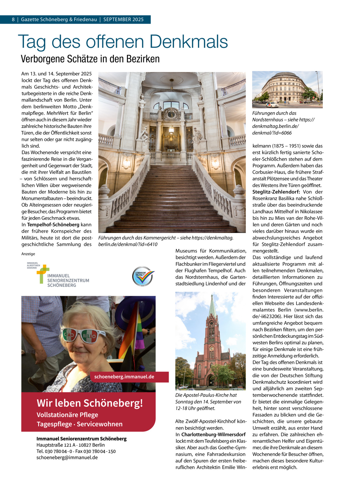 8  |  Gazette Schöneberg & Friedenau  |  September 2025  Tag des offenen Denkmals Verborgene Schätze in den Bezirken Am 13. und 14. September 2025 lockt der Tag des offenen Denkmals Geschichts- und Architekturbegeisterte in die reiche Denkmallandschaft von Berlin. Unter dem berlinweiten Motto „Denkmalpflege. MehrWert für Berlin“ öffnen auch in diesem Jahr wieder zahlreiche historische Bauten ihre Türen, die der Öffentlichkeit sonst nur selten oder gar nicht zugänglich sind. Das Wochenende verspricht eine faszinierende Reise in die Vergangenheit und Gegenwart der Stadt, die mit ihrer Vielfalt an Baustilen – von Schlössern und herrschaftlichen Villen über wegweisende Bauten der Moderne bis hin zu Monumentalbauten – beeindruckt. Ob Alteingesessen oder neugierige Besucher, das Programm bietet für jeden Geschmack etwas. In Tempelhof-Schöneberg kann der frühere Kornspeicher des Militärs, heute ist dort die postgeschichtliche Sammlung des Anzeige  Führungen durch das Nordsternhaus – siehe https:// denkmaltag.berlin.de/ denkmal/?id=6066  Führungen durch das Kammergericht – siehe https://denkmaltag. berlin.de/denkmal/?id=6410 Museums für Kommunikation, besichtigt werden. Außerdem der Flachbunker im Fliegerviertel und der Flughafen Tempelhof. Auch das Nordsternhaus, die Gartenstadtsiedlung Lindenhof und der  Die Apostel-Paulus-Kirche hat Sonntag den 14. September von 12-18 Uhr geöffnet. Alte Zwölf-Apostel-Kirchhof können besichtigt werden. In Charlottenburg-Wilmersdorf lockt mit dem Teufelsberg ein Klassiker. Aber auch das Goethe-Gymnasium, eine Fahrradexkursion auf den Spuren der ersten freiberuflichen Architektin Emilie Win kelmann (1875 – 1951) sowie das erst kürzlich fertig sanierte Schoeler-Schlößchen stehen auf dem Programm. Außerdem haben das Corbusier-Haus, die frühere Strafanstalt Plötzensee und das Theater des Westens ihre Türen geöfflnet. Steglitz-Zehlendorf: Von der Rosenkranz Basilika nahe Schloßstraße über das beeindruckende Landhaus Mittelhof in Nikolassee bis hin zu Mies van der Rohe-Villen und deren Gärten und noch vieles darüber hinaus wurde ein abwechslungsreiches Angebot für Steglitz-Zehlendorf zusammengestellt. Das vollständige und laufend aktualisierte Programm mit allen teilnehmenden Denkmalen, detaillierten Informationen zu Führungen, Öffnungszeiten und besonderen Veranstaltungen finden Interessierte auf der offiziellen Webseite des Landesdenkmalamtes Berlin (www.berlin. de/-ii623206). Hier lässt sich das umfangreiche Angebot bequem nach Bezirken filtern, um den persönlichen Entdeckungstag im Südwesten Berlins optimal zu planen, für einige Denkmale ist eine frühzeitige Anmeldung erforderlich. Der Tag des offenen Denkmals ist eine bundesweite Veranstaltung, die von der Deutschen Stiftung Denkmalschutz koordiniert wird und alljährlich am zweiten Septemberwochenende stattfindet. Er bietet die einmalige Gelegenheit, hinter sonst verschlossene Fassaden zu blicken und die Geschichten, die unsere gebaute Umwelt erzählt, aus erster Hand zu erfahren. Die zahlreichen ehrenamtlichen Helfer und Eigentümer, die ihre Denkmale an diesem Wochenende für Besucher öffnen, machen dieses besondere Kulturerlebnis erst möglich.