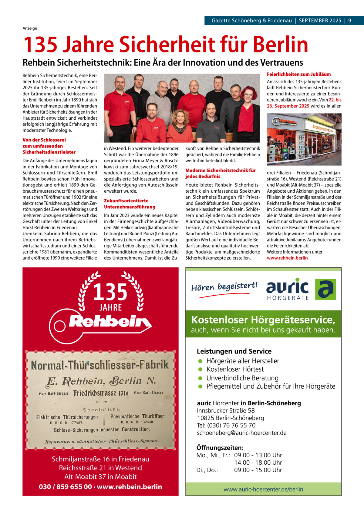 Gazette Schöneberg & Friedenau  |  SEPTEMBER 2025  |  9 Anzeige  135 Jahre Sicherheit für Berlin Rehbein Sicherheitstechnik: Eine Ära der Innovation und des Vertrauens  Feierlichkeiten zum Jubiläum Anlässlich des 135-jährigen Bestehens lädt Rehbein Sicherheitstechnik Kunden und Interessierte zu einer besonderen Jubiläumswoche ein. Vom 22. bis 26. September 2025 wird es in allen  Rehbein Sicherheitstechnik, eine Berliner Institution, feiert im September 2025 ihr 135-jähriges Bestehen. Seit der Gründung durch Schlossermeister Emil Rehbein im Jahr 1890 hat sich das Unternehmen zu einem führenden Anbieter für Sicherheitslösungen in der Hauptstadt entwickelt und verbindet erfolgreich langjährige Erfahrung mit modernster Technologie. Von der Schlosserei zum umfassenden Sicherheitsdienstleister Die Anfänge des Unternehmens lagen in der Fabrikation und Montage von Schlössern und Türschließern. Emil Rehbein bewies schon früh Innovationsgeist und erhielt 1899 den Gebrauchsmusterschutz für einen pneumatischen Türöffner und 1902 für eine elektrische Türsicherung. Nach den Zerstörungen des Zweiten Weltkriegs und mehreren Umzügen etablierte sich das Geschäft unter der Leitung von Enkel Horst Rehbein in Friedenau. Urenkelin Sabrina Rehbein, die das Unternehmen nach ihrem Betriebswirtschaftsstudium und einer Schlosserlehre 1981 übernahm, expandierte und eröffnete 1999 eine weitere Filiale  in Westend. Ein weiterer bedeutender Schritt war die Übernahme der 1896 gegründeten Firma Meyer & Roschkowski zum Jahreswechsel 2018/19, wodurch das Leistungsportfolio um spezialisierte Schlosserarbeiten und die Anfertigung von Autoschlüsseln erweitert wurde. Zukunftsorientierte Unternehmensführung Im Jahr 2023 wurde ein neues Kapitel in der Firmengeschichte aufgeschlagen: Mit Heiko Ludwig (kaufmännische Leitung) und Robert Ponzi (Leitung Außendienst) übernahmen zwei langjährige Mitarbeiter als geschäftsführende Kommanditisten wesentliche Anteile des Unternehmens. Damit ist die Zu Schmiljanstraße 16 in Friedenau Reichsstraße 21 in Westend Alt-Moabit 37 in Moabit 030 / 859 655 00 · www.rehbein.berlin  kunft von Rehbein Sicherheitstechnik gesichert, während die Familie Rehbein weiterhin beteiligt bleibt. Moderne Sicherheitstechnik für jedes Bedürfnis Heute bietet Rehbein Sicherheitstechnik ein umfassendes Spektrum an Sicherheitslösungen für Privatund Geschäftskunden. Dazu gehören neben klassischen Schlüsseln, Schlössern und Zylindern auch modernste Alarmanlagen, Videoüberwachung, Tresore, Zutrittskontrollsysteme und Rauchmelder. Das Unternehmen legt großen Wert auf eine individuelle Bedarfsanalyse und qualitativ hochwertige Produkte, um maßgeschneiderte Sicherheitskonzepte zu erstellen.  drei Filialen – Friedenau (Schmiljanstraße 16), Westend (Reichsstraße 21) und Moabit (Alt-Moabit 37) – spezielle Angebote und Aktionen geben. In den Filialen in der Schmiljanstraße und der Reichsstraße finden Preisausschreiben im Schaufenster statt. Auch in der Filiale in Moabit, die derzeit hinter einem Gerüst nur schwer zu erkennen ist, erwarten die Besucher Überraschungen. Mehrfachgewinne sind möglich und attraktive Jubiläums-Angebote runden die Feierlichkeiten ab. Weitere Informationen unter www.rehbein.berlin