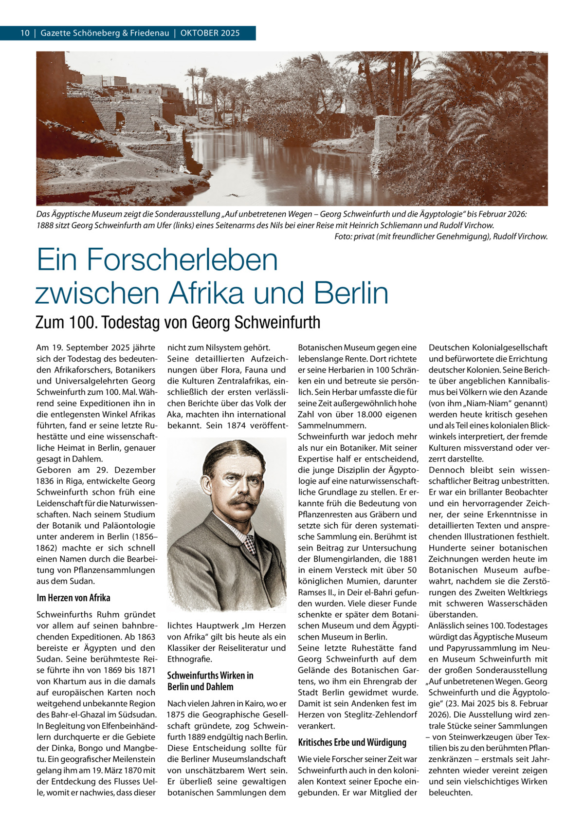10  |  Gazette Schöneberg & Friedenau  |  Oktober 2025  Das Ägyptische Museum zeigt die Sonderausstellung „Auf unbetretenen Wegen – Georg Schweinfurth und die Ägyptologie“ bis Februar 2026: 1888 sitzt Georg Schweinfurth am Ufer (links) eines Seitenarms des Nils bei einer Reise mit Heinrich Schliemann und Rudolf Virchow. � Foto: privat (mit freundlicher Genehmigung), Rudolf Virchow.  Ein Forscherleben zwischen Afrika und Berlin Zum 100. Todestag von Georg Schweinfurth Am 19.  September 2025 jährte nicht zum Nilsystem gehört. sich der Todestag des bedeuten- Seine detaillierten Aufzeichden Afrikaforschers, Botanikers nungen über Flora, Fauna und und Universalgelehrten Georg die Kulturen Zentralafrikas, einSchweinfurth zum 100. Mal. Wäh- schließlich der ersten verlässlirend seine Expeditionen ihn in chen Berichte über das Volk der die entlegensten Winkel Afrikas Aka, machten ihn international führten, fand er seine letzte Ru- bekannt. Sein 1874 veröffenthestätte und eine wissenschaftliche Heimat in Berlin, genauer gesagt in Dahlem. Geboren am 29.  Dezember 1836 in Riga, entwickelte Georg Schweinfurth schon früh eine Leidenschaft für die Naturwissenschaften. Nach seinem Studium der Botanik und Paläontologie unter anderem in Berlin (1856– 1862) machte er sich schnell einen Namen durch die Bearbeitung von Pflanzensammlungen aus dem Sudan.  Im Herzen von Afrika Schweinfurths Ruhm gründet vor allem auf seinen bahnbre- lichtes Hauptwerk „Im Herzen chenden Expeditionen. Ab 1863 von Afrika“ gilt bis heute als ein bereiste er Ägypten und den Klassiker der Reiseliteratur und Sudan. Seine berühmteste Rei- Ethnografie. se führte ihn von 1869 bis 1871 Schweinfurths Wirken in von Khartum aus in die damals Berlin und Dahlem auf europäischen Karten noch weitgehend unbekannte Region Nach vielen Jahren in Kairo, wo er des Bahr-el-Ghazal im Südsudan. 1875 die Geographische GesellIn Begleitung von Elfenbeinhänd- schaft gründete, zog Schweinlern durchquerte er die Gebiete furth 1889 endgültig nach Berlin. der Dinka, Bongo und Mangbe- Diese Entscheidung sollte für tu. Ein geografischer Meilenstein die Berliner Museumslandschaft gelang ihm am 19. März 1870 mit von unschätzbarem Wert sein. der Entdeckung des Flusses Uel- Er überließ seine gewaltigen le, womit er nachwies, dass dieser botanischen Sammlungen dem  Botanischen Museum gegen eine Deutschen Kolonialgesellschaft lebenslange Rente. Dort richtete und befürwortete die Errichtung er seine Herbarien in 100 Schrän- deutscher Kolonien. Seine Berichken ein und betreute sie persön- te über angeblichen Kannibalislich. Sein Herbar umfasste die für mus bei Völkern wie den Azande seine Zeit außergewöhnlich hohe (von ihm „Niam-Niam“ genannt) Zahl von über 18.000 eigenen werden heute kritisch gesehen Sammelnummern. und als Teil eines kolonialen BlickSchweinfurth war jedoch mehr winkels interpretiert, der fremde als nur ein Botaniker. Mit seiner Kulturen missverstand oder verExpertise half er entscheidend, zerrt darstellte. die junge Disziplin der Ägypto- Dennoch bleibt sein wissenlogie auf eine naturwissenschaft- schaftlicher Beitrag unbestritten. liche Grundlage zu stellen. Er er- Er war ein brillanter Beobachter kannte früh die Bedeutung von und ein hervorragender ZeichPflanzenresten aus Gräbern und ner, der seine Erkenntnisse in setzte sich für deren systemati- detaillierten Texten und anspresche Sammlung ein. Berühmt ist chenden Illustrationen festhielt. sein Beitrag zur Untersuchung Hunderte seiner botanischen der Blumengirlanden, die 1881 Zeichnungen werden heute im in einem Versteck mit über 50 Botanischen Museum aufbeköniglichen Mumien, darunter wahrt, nachdem sie die ZerstöRamses II., in Deir el-Bahri gefun- rungen des Zweiten Weltkriegs den wurden. Viele dieser Funde mit schweren Wasserschäden schenkte er später dem Botani- überstanden. schen Museum und dem Ägypti- Anlässlich seines 100. Todestages würdigt das Ägyptische Museum schen Museum in Berlin. Seine letzte Ruhestätte fand und Papyrussammlung im NeuGeorg Schweinfurth auf dem en Museum Schweinfurth mit Gelände des Botanischen Gar- der großen Sonderausstellung tens, wo ihm ein Ehrengrab der „Auf unbetretenen Wegen. Georg Stadt Berlin gewidmet wurde. Schweinfurth und die ÄgyptoloDamit ist sein Andenken fest im gie“ (23. Mai 2025 bis 8. Februar Herzen von Steglitz-Zehlendorf 2026). Die Ausstellung wird zenverankert. trale Stücke seiner Sammlungen – von Steinwerkzeugen über TexKritisches Erbe und Würdigung tilien bis zu den berühmten PflanWie viele Forscher seiner Zeit war zenkränzen – erstmals seit JahrSchweinfurth auch in den koloni- zehnten wieder vereint zeigen alen Kontext seiner Epoche ein- und sein vielschichtiges Wirken gebunden. Er war Mitglied der beleuchten.