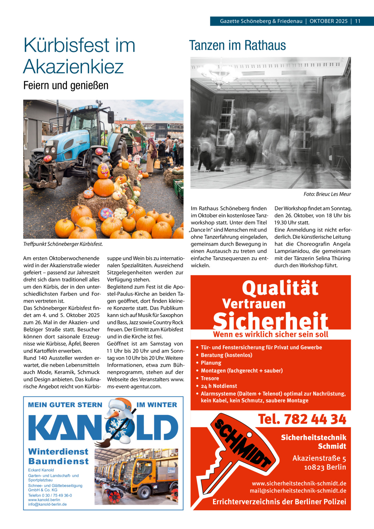 Gazette Schöneberg & Friedenau  |  OKTOBER 2025  |  11  Kürbisfest im Akazienkiez  Tanzen im Rathaus  Feiern und genießen  Foto: Brieuc Les Meur  Treffpunkt Schöneberger Kürbisfest. Am ersten Oktoberwochenende wird in der Akazienstraße wieder gefeiert – passend zur Jahreszeit dreht sich dann traditionell alles um den Kürbis, der in den unterschiedlichsten Farben und Formen vertreten ist. Das Schöneberger Kürbisfest findet am 4. und 5.  Oktober 2025 zum 26. Mal in der Akazien- und Belziger Straße statt. Besucher können dort saisonale Erzeugnisse wie Kürbisse, Äpfel, Beeren und Kartoffeln erwerben. Rund 140 Aussteller werden erwartet, die neben Lebensmitteln auch Mode, Keramik, Schmuck und Design anbieten. Das kulinarische Angebot reicht von Kürbis MEIN GUTER STERN  Im Rathaus Schöneberg finden Der Workshop findet am Sonntag, im Oktober ein kostenlosee Tanz- den 26. Oktober, von 18 Uhr bis workshop statt. Unter dem Titel 19.30 Uhr statt. „Dance In“ sind Menschen mit und Eine Anmeldung ist nicht erforohne Tanzerfahrung eingeladen, derlich. Die künstlerische Leitung gemeinsam durch Bewegung in hat die Choreografin Angela einen Austausch zu treten und Lamprianidou, die gemeinsam suppe und Wein bis zu internatio- einfache Tanzsequenzen zu ent- mit der Tänzerin Selina Thüring durch den Workshop führt. nalen Spezialitäten. Ausreichend wickeln. Sitzgelegenheiten werden zur Verfügung stehen. Begleitend zum Fest ist die Apostel-Paulus-Kirche an beiden Tagen geöffnet, dort finden kleinere Konzerte statt. Das Publikum kann sich auf Musik für Saxophon und Bass, Jazz sowie Country Rock freuen. Der Eintritt zum Kürbisfest Wenn es wirklich sicher sein soll und in die Kirche ist frei. Geöffnet ist am Samstag von • Tür- und Fenstersicherung für Privat und Gewerbe 11 Uhr bis 20 Uhr und am Sonn• Beratung (kostenlos) tag von 10 Uhr bis 20 Uhr. Weitere • Planung Informationen, etwa zum Büh• Montagen (fachgerecht + sauber) nenprogramm, stehen auf der • Tresore Webseite des Veranstalters www. • 24 h Notdienst ms-event-agentur.com. • Alarmsysteme (Daitem + Telenot) optimal zur Nachrüstung, kein Kabel, kein Schmutz, saubere Montage  IM WINTER  Tel. 782 44 34 Winterdienst Baumdienst Eckard Kanold Garten- und Landschaft- und Sportplatzbau Schnee- und Glättebeseitigung GmbH & Co. KG Telefon 0 30 / 75 49 36-0 www.kanold.berlin info@kanold-berlin.de  Sicherheitstechnik Schmidt Akazienstraße 5 10823 Berlin www.sicherheitstechnik-schmidt.de mail@sicherheitstechnik-schmidt.de  Errichterverzeichnis der Berliner Polizei
