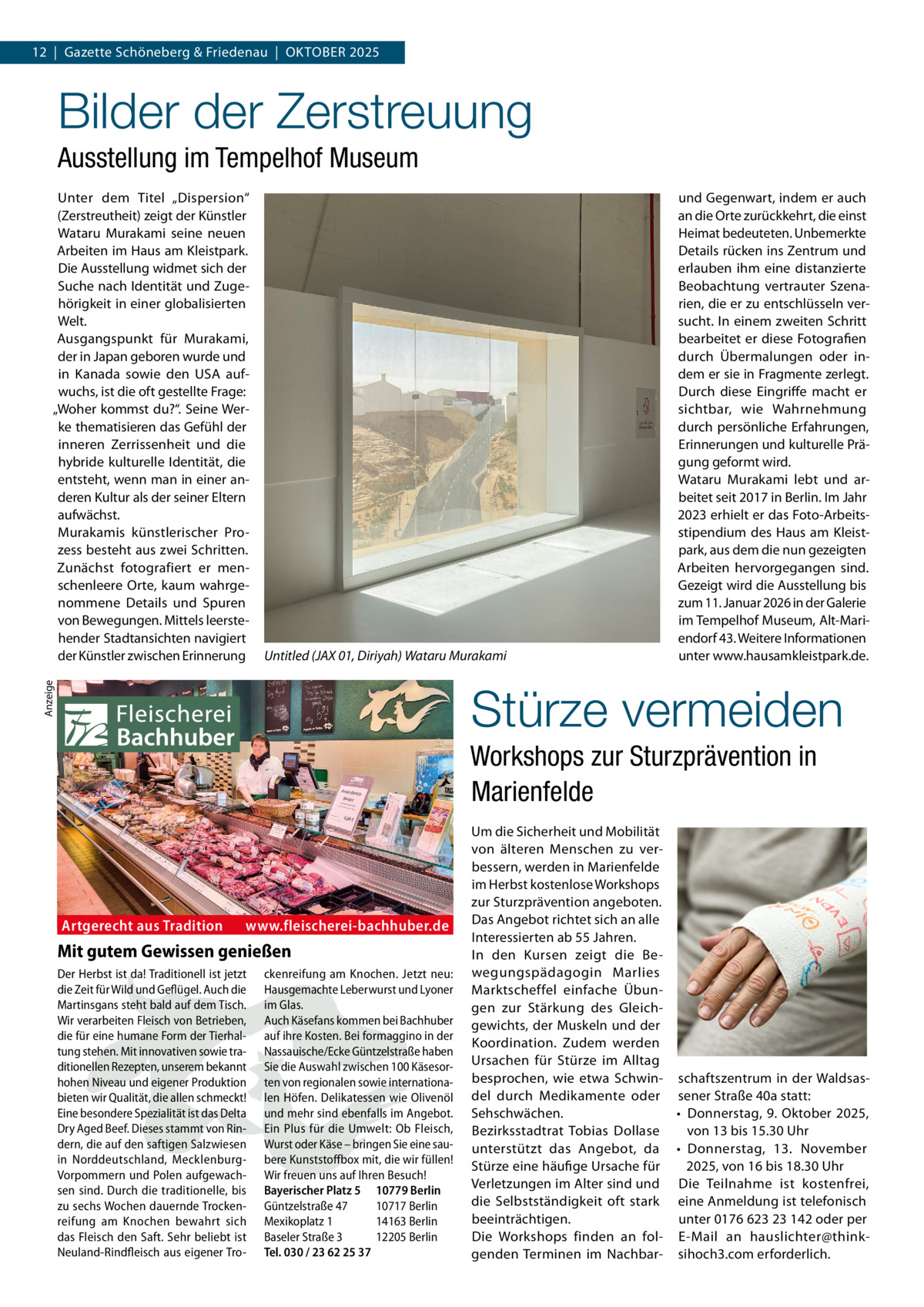12  |  Gazette Schöneberg & Friedenau  |  Oktober 2025  Bilder der Zerstreuung Ausstellung im Tempelhof Museum Unter dem Titel „Dispersion“ (Zerstreutheit) zeigt der Künstler Wataru Murakami seine neuen Arbeiten im Haus am Kleistpark. Die Ausstellung widmet sich der Suche nach Identität und Zugehörigkeit in einer globalisierten Welt. Ausgangspunkt für Murakami, der in Japan geboren wurde und in Kanada sowie den USA aufwuchs, ist die oft gestellte Frage: „Woher kommst du?“. Seine Werke thematisieren das Gefühl der inneren Zerrissenheit und die hybride kulturelle Identität, die entsteht, wenn man in einer anderen Kultur als der seiner Eltern aufwächst. Murakamis künstlerischer Prozess besteht aus zwei Schritten. Zunächst fotografiert er menschenleere Orte, kaum wahrgenommene Details und Spuren von Bewegungen. Mittels leerstehender Stadtansichten navigiert der Künstler zwischen Erinnerung  Untitled (JAX 01, Diriyah) Wataru Murakami  und Gegenwart, indem er auch an die Orte zurückkehrt, die einst Heimat bedeuteten. Unbemerkte Details rücken ins Zentrum und erlauben ihm eine distanzierte Beobachtung vertrauter Szenarien, die er zu entschlüsseln versucht. In einem zweiten Schritt bearbeitet er diese Fotografien durch Übermalungen oder indem er sie in Fragmente zerlegt. Durch diese Eingriffe macht er sichtbar, wie Wahrnehmung durch persönliche Erfahrungen, Erinnerungen und kulturelle Prägung geformt wird. Wataru Murakami lebt und arbeitet seit 2017 in Berlin. Im Jahr 2023 erhielt er das Foto-Arbeitsstipendium des Haus am Kleistpark, aus dem die nun gezeigten Arbeiten hervorgegangen sind. Gezeigt wird die Ausstellung bis zum 11. Januar 2026 in der Galerie im Tempelhof Museum, Alt-Mariendorf 43. Weitere Informationen unter www.hausamkleistpark.de.  Anzeige  Stürze vermeiden Workshops zur Sturzprävention in Marienfelde  Artgerecht aus Tradition  www.fleischerei-bachhuber.de  Mit gutem Gewissen genießen Der Herbst ist da! Traditionell ist jetzt die Zeit für Wild und Geflügel. Auch die Martinsgans steht bald auf dem Tisch. Wir verarbeiten Fleisch von Betrieben, die für eine humane Form der Tierhaltung stehen. Mit innovativen sowie traditionellen Rezepten, unserem bekannt hohen Niveau und eigener Produktion bieten wir Qualität, die allen schmeckt! Eine besondere Spezialität ist das Delta Dry Aged Beef. Dieses stammt von Rindern, die auf den saftigen Salzwiesen in Norddeutschland, MecklenburgVorpommern und Polen aufgewachsen sind. Durch die traditionelle, bis zu sechs Wochen dauernde Trockenreifung am Knochen bewahrt sich das Fleisch den Saft. Sehr beliebt ist Neuland-Rindfleisch aus eigener Tro ckenreifung am Knochen. Jetzt neu: Hausgemachte Leberwurst und Lyoner im Glas. Auch Käsefans kommen bei Bachhuber auf ihre Kosten. Bei formaggino in der Nassauische/Ecke Güntzelstraße haben Sie die Auswahl zwischen 100 Käsesorten von regionalen sowie internationalen Höfen. Delikatessen wie Olivenöl und mehr sind ebenfalls im Angebot. Ein Plus für die Umwelt: Ob Fleisch, Wurst oder Käse – bringen Sie eine saubere Kunststoffbox mit, die wir füllen! Wir freuen uns auf Ihren Besuch! Bayerischer Platz 5 10779 Berlin Güntzelstraße 47 10717 Berlin Mexikoplatz 1 14163 Berlin Baseler Straße 3 12205 Berlin Tel. 030 / 23 62 25 37  Um die Sicherheit und Mobilität von älteren Menschen zu verbessern, werden in Marienfelde im Herbst kostenlose Workshops zur Sturzprävention angeboten. Das Angebot richtet sich an alle Interessierten ab 55 Jahren. In den Kursen zeigt die Bewegungspädagogin Marlies Marktscheffel einfache Übungen zur Stärkung des Gleichgewichts, der Muskeln und der Koordination. Zudem werden Ursachen für Stürze im Alltag besprochen, wie etwa Schwin- schaftszentrum in der Waldsasdel durch Medikamente oder sener Straße 40a statt: Sehschwächen. •	 Donnerstag, 9. Oktober 2025, Bezirksstadtrat Tobias Dollase von 13 bis 15.30 Uhr unterstützt das Angebot, da •	 Donnerstag, 13. November Stürze eine häufige Ursache für 2025, von 16 bis 18.30 Uhr Verletzungen im Alter sind und Die Teilnahme ist kostenfrei, die Selbstständigkeit oft stark eine Anmeldung ist telefonisch beeinträchtigen. unter 0176 623 23 142 oder per Die Workshops finden an fol- E-Mail an hauslichter@thinkgenden Terminen im Nachbar- sihoch3.com erforderlich.