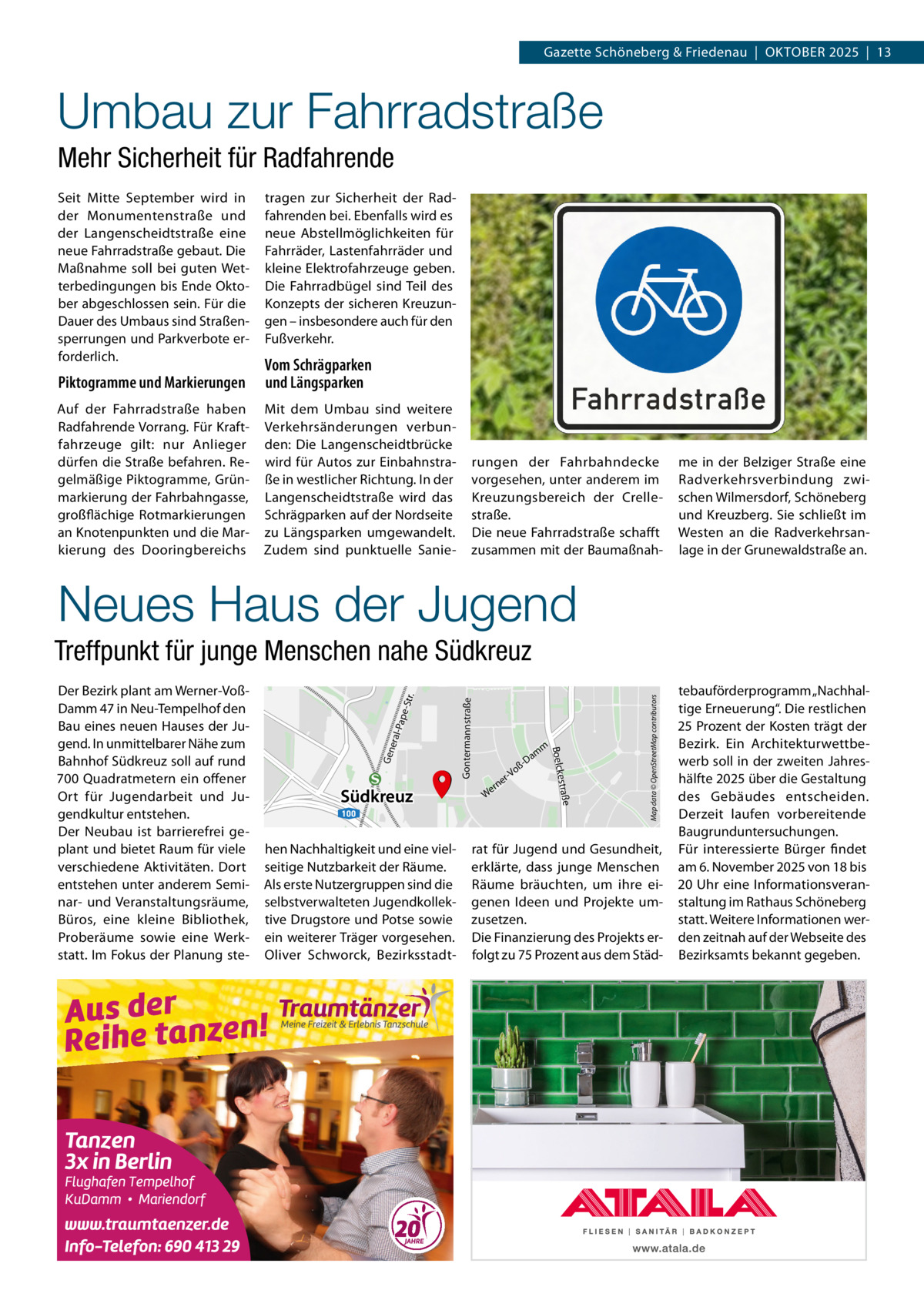 Gazette Schöneberg & Friedenau  |  Oktober 2025  |  13  Umbau zur Fahrradstraße Mehr Sicherheit für Radfahrende Seit Mitte September wird in der Monumentenstraße und der Langenscheidtstraße eine neue Fahrradstraße gebaut. Die Maßnahme soll bei guten Wetterbedingungen bis Ende Oktober abgeschlossen sein. Für die Dauer des Umbaus sind Straßensperrungen und Parkverbote erforderlich.  tragen zur Sicherheit der Radfahrenden bei. Ebenfalls wird es neue Abstellmöglichkeiten für Fahrräder, Lastenfahrräder und kleine Elektrofahrzeuge geben. Die Fahrradbügel sind Teil des Konzepts der sicheren Kreuzungen – insbesondere auch für den Fußverkehr.  Piktogramme und Markierungen  Vom Schrägparken und Längsparken  Auf der Fahrradstraße haben Radfahrende Vorrang. Für Kraftfahrzeuge gilt: nur Anlieger dürfen die Straße befahren. Regelmäßige Piktogramme, Grünmarkierung der Fahrbahngasse, großflächige Rotmarkierungen an Knotenpunkten und die Markierung des Dooringbereichs  Mit dem Umbau sind weitere Verkehrsänderungen verbunden: Die Langenscheidtbrücke wird für Autos zur Einbahnstraße in westlicher Richtung. In der Langenscheidtstraße wird das Schrägparken auf der Nordseite zu Längsparken umgewandelt. Zudem sind punktuelle Sanie rungen der Fahrbahndecke vorgesehen, unter anderem im Kreuzungsbereich der Crellestraße. Die neue Fahrradstraße schafft zusammen mit der Baumaßnah me in der Belziger Straße eine Radverkehrsverbindung zwischen Wilmersdorf, Schöneberg und Kreuzberg. Sie schließt im Westen an die Radverkehrsanlage in der Grunewaldstraße an.  Neues Haus der Jugend  hen Nachhaltigkeit und eine vielseitige Nutzbarkeit der Räume. Als erste Nutzergruppen sind die selbstverwalteten Jugendkollektive Drugstore und Potse sowie ein weiterer Träger vorgesehen. Oliver Schworck, Bezirksstadt ne  Map data © OpenStreetMap contributors  Gontermannstraße  e-St -Pap eral Gen 100  er W  estraße  Südkreuz  m  m  Da  oß r-V  Boelck  Der Bezirk plant am Werner-VoßDamm 47 in Neu-Tempelhof den Bau eines neuen Hauses der Jugend. In unmittelbarer Nähe zum Bahnhof Südkreuz soll auf rund 700 Quadratmetern ein offener Ort für Jugendarbeit und Jugendkultur entstehen. Der Neubau ist barrierefrei geplant und bietet Raum für viele verschiedene Aktivitäten. Dort entstehen unter anderem Seminar- und Veranstaltungsräume, Büros, eine kleine Bibliothek, Proberäume sowie eine Werkstatt. Im Fokus der Planung ste r.  Treffpunkt für junge Menschen nahe Südkreuz  rat für Jugend und Gesundheit, erklärte, dass junge Menschen Räume bräuchten, um ihre eigenen Ideen und Projekte umzusetzen. Die Finanzierung des Projekts erfolgt zu 75 Prozent aus dem Städ tebauförderprogramm „Nachhaltige Erneuerung“. Die restlichen 25 Prozent der Kosten trägt der Bezirk. Ein Architekturwettbewerb soll in der zweiten Jahreshälfte 2025 über die Gestaltung des Gebäudes entscheiden. Derzeit laufen vorbereitende Baugrunduntersuchungen. Für interessierte Bürger findet am 6. November 2025 von 18 bis 20 Uhr eine Informationsveranstaltung im Rathaus Schöneberg statt. Weitere Informationen werden zeitnah auf der Webseite des Bezirksamts bekannt gegeben.