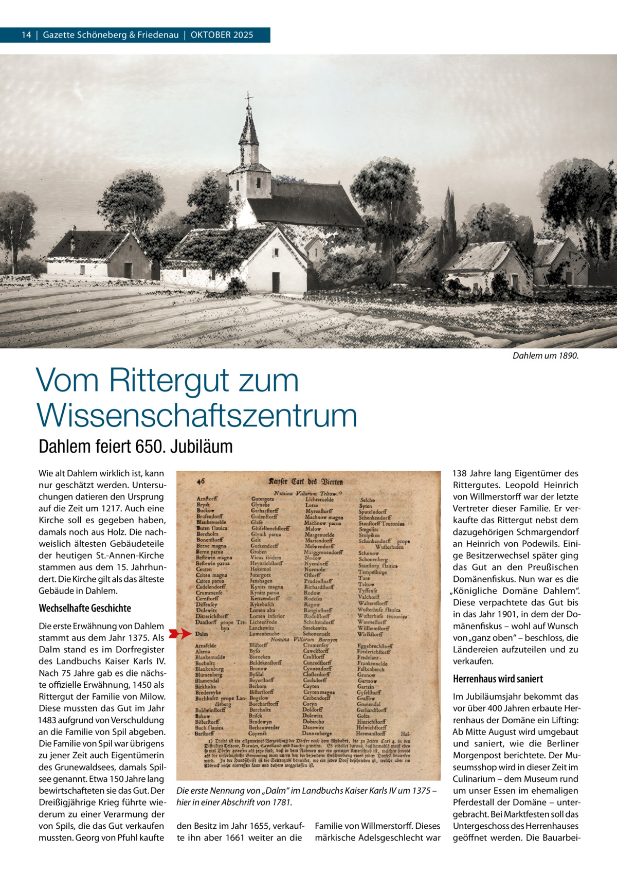 14  |  Gazette Schöneberg & Friedenau  |  Oktober 2025  Vom Rittergut zum Wissenschaftszentrum  Dahlem um 1890.  Dahlem feiert 650. Jubiläum Wie alt Dahlem wirklich ist, kann nur geschätzt werden. Untersuchungen datieren den Ursprung auf die Zeit um 1217. Auch eine Kirche soll es gegeben haben, damals noch aus Holz. Die nachweislich ältesten Gebäudeteile der heutigen St.-Annen-Kirche stammen aus dem 15. Jahrhundert. Die Kirche gilt als das älteste Gebäude in Dahlem.  138  Jahre lang Eigentümer des Rittergutes. Leopold Heinrich von Willmerstorff war der letzte Vertreter dieser Familie. Er verkaufte das Rittergut nebst dem dazugehörigen Schmargendorf an Heinrich von Podewils. Einige Besitzerwechsel später ging das Gut an den Preußischen Domänenfiskus. Nun war es die „Königliche Domäne Dahlem“. Diese verpachtete das Gut bis in das Jahr 1901, in dem der Domänenfiskus – wohl auf Wunsch von „ganz oben“ – beschloss, die Ländereien aufzuteilen und zu verkaufen.  Wechselhafte Geschichte Die erste Erwähnung von Dahlem stammt aus dem Jahr 1375. Als Dalm stand es im Dorfregister des Landbuchs Kaiser Karls  IV. Nach 75 Jahre gab es die nächste offizielle Erwähnung, 1450 als Rittergut der Familie von Milow. Diese mussten das Gut im Jahr 1483 aufgrund von Verschuldung an die Familie von Spil abgeben. Die Familie von Spil war übrigens zu jener Zeit auch Eigentümerin des Grunewaldsees, damals Spilsee genannt. Etwa 150 Jahre lang bewirtschafteten sie das Gut. Der Dreißigjährige Krieg führte wiederum zu einer Verarmung der von Spils, die das Gut verkaufen mussten. Georg von Pfuhl kaufte  Herrenhaus wird saniert  Die erste Nennung von „Dalm“ im Landbuchs Kaiser Karls IV um 1375 – hier in einer Abschrift von 1781. den Besitz im Jahr 1655, verkaufte ihn aber 1661 weiter an die  Familie von Willmerstorff. Dieses märkische Adelsgeschlecht war  Im Jubiläumsjahr bekommt das vor über 400 Jahren erbaute Herrenhaus der Domäne ein Lifting: Ab Mitte August wird umgebaut und saniert, wie die Berliner Morgenpost berichtete. Der Museumsshop wird in dieser Zeit im Culinarium – dem Museum rund um unser Essen im ehemaligen Pferdestall der Domäne – untergebracht. Bei Marktfesten soll das Untergeschoss des Herrenhauses geöffnet werden. Die Bauarbe