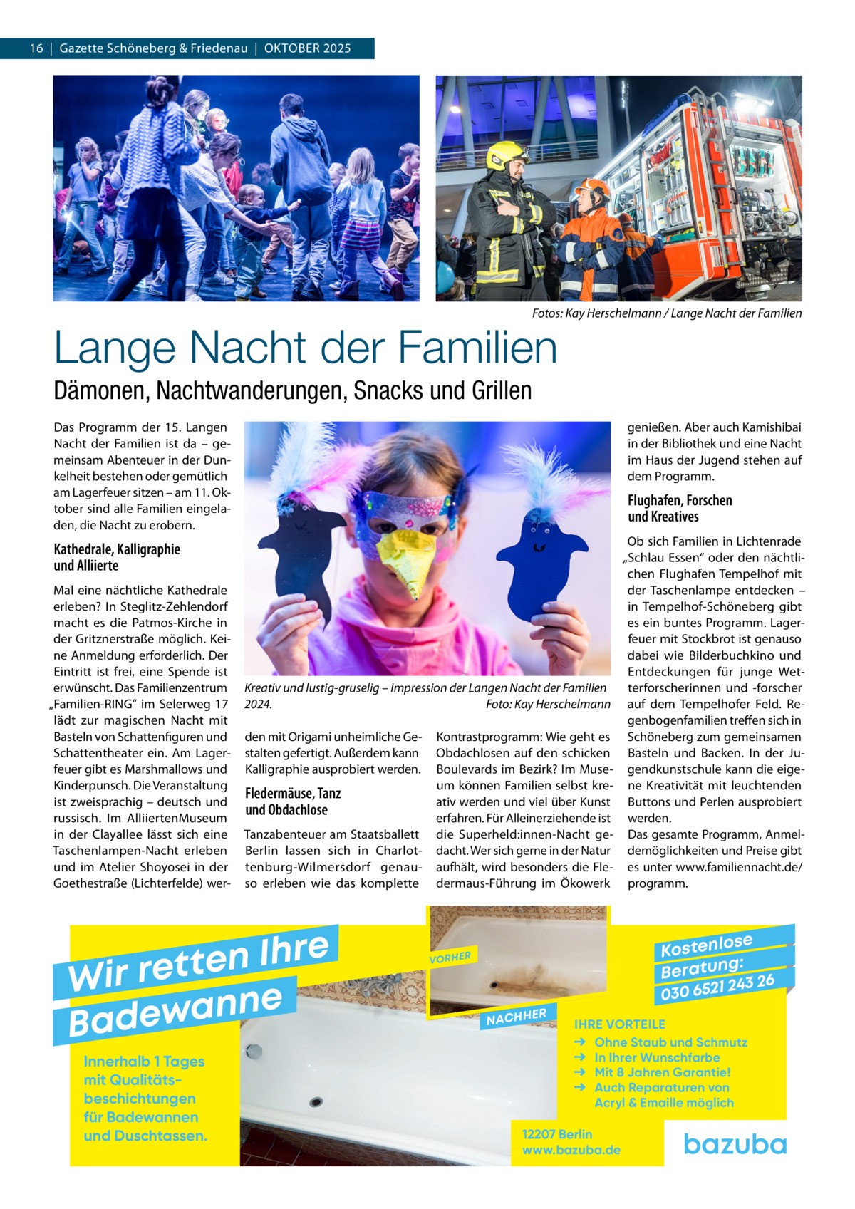 16  |  Gazette Schöneberg & Friedenau  |  Oktober 2025  �  Fotos: Kay Herschelmann / Lange Nacht der Familien  Lange Nacht der Familien  Dämonen, Nachtwanderungen, Snacks und Grillen Das Programm der 15. Langen Nacht der Familien ist da – gemeinsam Abenteuer in der Dunkelheit bestehen oder gemütlich am Lagerfeuer sitzen – am 11. Oktober sind alle Familien eingeladen, die Nacht zu erobern.  genießen. Aber auch Kamishibai in der Bibliothek und eine Nacht im Haus der Jugend stehen auf dem Programm.  Flughafen, Forschen und Kreatives  Kathedrale, Kalligraphie und Alliierte Mal eine nächtliche Kathedrale erleben? In Steglitz-Zehlendorf macht es die Patmos-Kirche in der Gritznerstraße möglich. Keine Anmeldung erforderlich. Der Eintritt ist frei, eine Spende ist erwünscht. Das Familienzentrum „Familien-RING“ im Selerweg  17 lädt zur magischen Nacht mit Basteln von Schattenfiguren und Schattentheater ein. Am Lagerfeuer gibt es Marshmallows und Kinderpunsch. Die Veranstaltung ist zweisprachig – deutsch und russisch. Im AlliiertenMuseum in der Clayallee lässt sich eine Taschenlampen-Nacht erleben und im Atelier Shoyosei in der Goethestraße (Lichterfelde) wer Kreativ und lustig-gruselig – Impression der Langen Nacht der Familien 2024. � Foto: Kay Herschelmann den mit Origami unheimliche Gestalten gefertigt. Außerdem kann Kalligraphie ausprobiert werden.  Fledermäuse, Tanz und Obdachlose Tanzabenteuer am Staatsballett Berlin lassen sich in Charlottenburg-Wilmersdorf genauso erleben wie das komplette  e r h I n e t Wir ret e n n a w e Bad Innerhalb 1 Tages mit Qualitäts­ beschichtungen für Badewannen und Duschtassen.  Kontrastprogramm: Wie geht es Obdachlosen auf den schicken Boulevards im Bezirk? Im Museum können Familien selbst kreativ werden und viel über Kunst erfahren. Für Alleinerziehende ist die Superheld:innen-Nacht gedacht. Wer sich gerne in der Natur aufhält, wird besonders die Fledermaus-Führung im Ökowerk  Ob sich Familien in Lichtenrade „Schlau Essen“ oder den nächtlichen Flughafen Tempelhof mit der Taschenlampe entdecken – in Tempelhof-Schöneberg gibt es ein buntes Programm. Lagerfeuer mit Stockbrot ist genauso dabei wie Bilderbuchkino und Entdeckungen für junge Wetterforscherinnen und -forscher auf dem Tempelhofer Feld. Regenbogenfamilien treffen sich in Schöneberg zum gemeinsamen Basteln und Backen. In der Jugendkunstschule kann die eigene Kreativität mit leuchtenden Buttons und Perlen ausprobiert werden. Das gesamte Programm, Anmeldemöglichkeiten und Preise gibt es unter www.familiennacht.de/ programm.  se Kostenlo g: B e r at un 243 26 030 6521  VORHER  NACHH  ER  IHRE VORTEILE Ohne Staub und Schmutz In Ihrer Wunschfarbe Mit 8 Jahren Garantie! Auch Reparaturen von Acryl & Emaille möglich  12207 Berlin www.bazuba.de