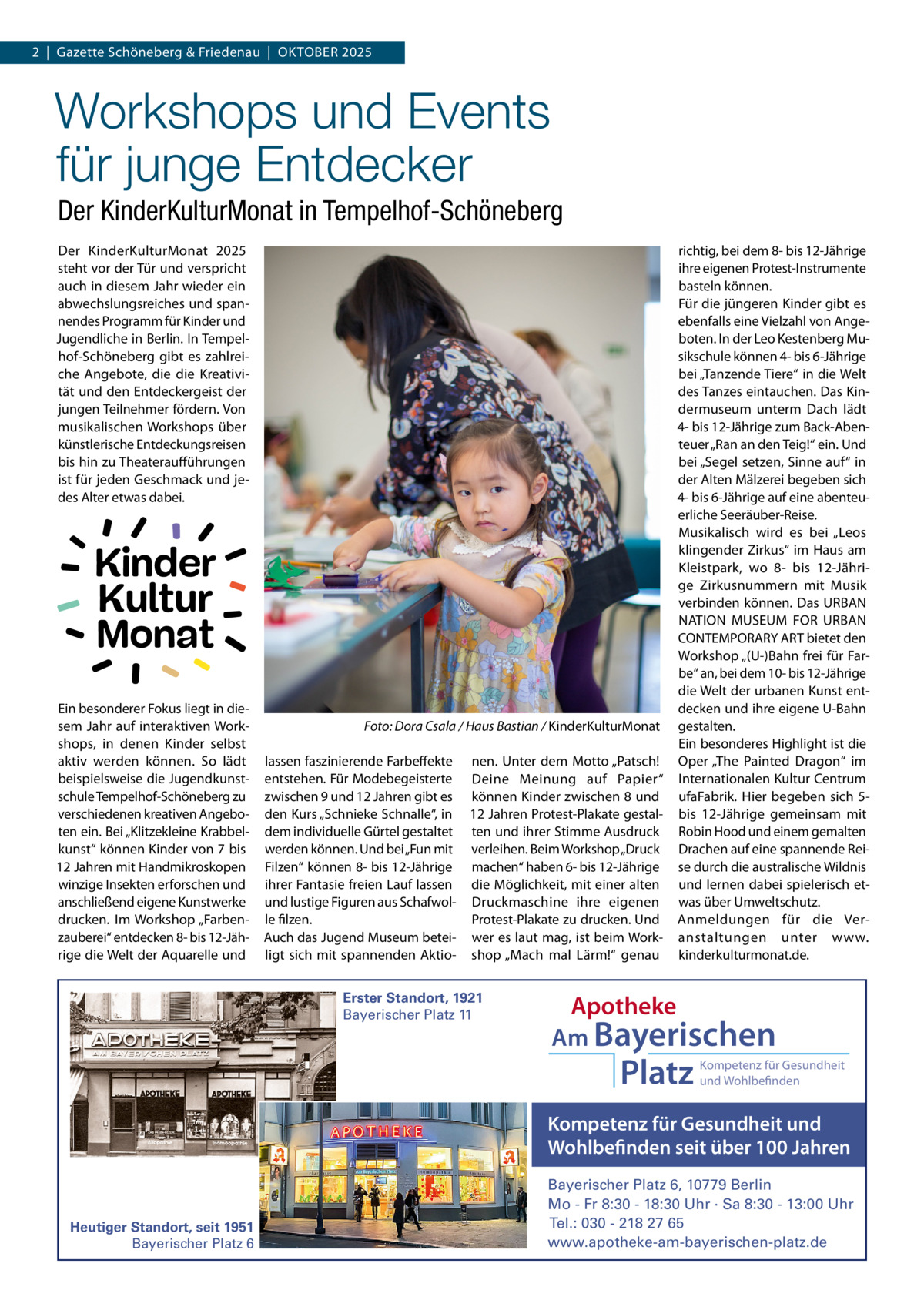 2  |  Gazette Schöneberg & Friedenau  |  OKTOBER 2025  Workshops und Events für junge Entdecker Der KinderKulturMonat in Tempelhof-Schöneberg Der KinderKulturMonat 2025 steht vor der Tür und verspricht auch in diesem Jahr wieder ein abwechslungsreiches und spannendes Programm für Kinder und Jugendliche in Berlin. In Tempelhof-Schöneberg gibt es zahlreiche Angebote, die die Kreativität und den Entdeckergeist der jungen Teilnehmer fördern. Von musikalischen Workshops über künstlerische Entdeckungsreisen bis hin zu Theateraufführungen ist für jeden Geschmack und jedes Alter etwas dabei.  Kinder Kultur Monat Ein besonderer Fokus liegt in diesem Jahr auf interaktiven Workshops, in denen Kinder selbst aktiv werden können. So lädt beispielsweise die Jugendkunstschule Tempelhof-Schöneberg zu verschiedenen kreativen Angeboten ein. Bei „Klitzekleine Krabbelkunst“ können Kinder von 7 bis 12 Jahren mit Handmikroskopen winzige Insekten erforschen und anschließend eigene Kunstwerke drucken. Im Workshop „Farbenzauberei“ entdecken 8- bis 12-Jährige die Welt der Aquarelle und  Foto: Dora Csala / Haus Bastian / KinderKulturMonat lassen faszinierende Farbeffekte nen. Unter dem Motto „Patsch! entstehen. Für Modebegeisterte Deine Meinung auf Papier“ zwischen 9 und 12 Jahren gibt es können Kinder zwischen 8 und den Kurs „Schnieke Schnalle“, in 12 Jahren Protest-Plakate gestaldem individuelle Gürtel gestaltet ten und ihrer Stimme Ausdruck werden können. Und bei „Fun mit verleihen. Beim Workshop „Druck Filzen“ können 8- bis 12-Jährige machen“ haben 6- bis 12-Jährige ihrer Fantasie freien Lauf lassen die Möglichkeit, mit einer alten und lustige Figuren aus Schafwol- Druckmaschine ihre eigenen le filzen. Protest-Plakate zu drucken. Und Auch das Jugend Museum betei- wer es laut mag, ist beim Workligt sich mit spannenden Aktio- shop „Mach mal Lärm!“ genau Erster Standort, 1921 Bayerischer Platz 11  richtig, bei dem 8- bis 12-Jährige ihre eigenen Protest-Instrumente basteln können. Für die jüngeren Kinder gibt es ebenfalls eine Vielzahl von Angeboten. In der Leo Kestenberg Musikschule können 4- bis 6-Jährige bei „Tanzende Tiere“ in die Welt des Tanzes eintauchen. Das Kindermuseum unterm Dach lädt 4- bis 12-Jährige zum Back-Abenteuer „Ran an den Teig!“ ein. Und bei „Segel setzen, Sinne auf“ in der Alten Mälzerei begeben sich 4- bis 6-Jährige auf eine abenteuerliche Seeräuber-Reise. Musikalisch wird es bei „Leos klingender Zirkus“ im Haus am Kleistpark, wo 8- bis 12-Jährige Zirkusnummern mit Musik verbinden können. Das URBAN NATION MUSEUM FOR URBAN CONTEMPORARY ART bietet den Workshop „(U-)Bahn frei für Farbe“ an, bei dem 10- bis 12-Jährige die Welt der urbanen Kunst entdecken und ihre eigene U-Bahn gestalten. Ein besonderes Highlight ist die Oper „The Painted Dragon“ im Internationalen Kultur Centrum ufaFabrik. Hier begeben sich 5bis 12-Jährige gemeinsam mit Robin Hood und einem gemalten Drachen auf eine spannende Reise durch die australische Wildnis und lernen dabei spielerisch etwas über Umweltschutz. Anmeldungen für die Veranstaltungen unter www. kinderkulturmonat.de.  Apotheke Am Bayerischen  Platz  Kompetenz für Gesundheit und Wohlbefinden  Kompetenz für Gesundheit und Wohlbefinden seit über 100 Jahren  Heutiger Standort, seit 1951 Bayerischer Platz 6  Bayerischer Platz 6, 10779 Berlin Mo - Fr 8:30 - 18:30 Uhr · Sa 8:30 - 13:00 Uhr Tel.: 030 - 218 27 65 www.apotheke-am-bayerischen-platz.de