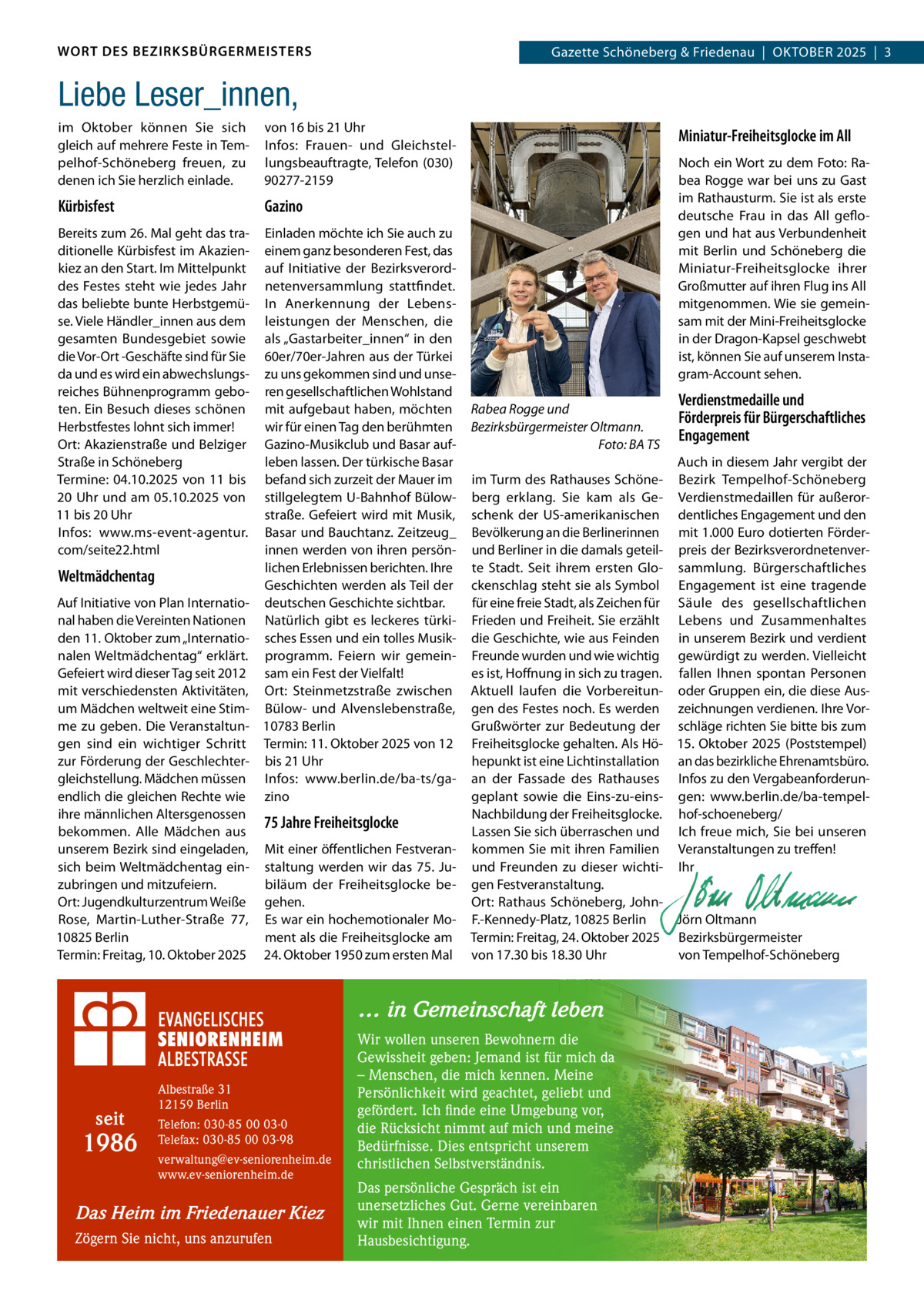 WORT DES BEZIRKSBÜRGERMEISTERS  Gazette Schöneberg & Friedenau  |  OKTOBER 2025  |  3  Liebe Leser_innen, im Oktober können Sie sich gleich auf mehrere Feste in Tempelhof-Schöneberg freuen, zu denen ich Sie herzlich einlade.  von 16 bis 21 Uhr Infos: Frauen- und Gleichstellungsbeauftragte, Telefon (030) 90277-2159  Kürbisfest  Gazino  Bereits zum 26. Mal geht das traditionelle Kürbisfest im Akazienkiez an den Start. Im Mittelpunkt des Festes steht wie jedes Jahr das beliebte bunte Herbstgemüse. Viele Händler_innen aus dem gesamten Bundesgebiet sowie die Vor-Ort -Geschäfte sind für Sie da und es wird ein abwechslungsreiches Bühnenprogramm geboten. Ein Besuch dieses schönen Herbstfestes lohnt sich immer! Ort: Akazienstraße und Belziger Straße in Schöneberg Termine: 04.10.2025 von 11 bis 20 Uhr und am 05.10.2025 von 11 bis 20 Uhr Infos: www.ms-event-agentur. com/seite22.html  Einladen möchte ich Sie auch zu einem ganz besonderen Fest, das auf Initiative der Bezirksverordnetenversammlung stattfindet. In Anerkennung der Lebensleistungen der Menschen, die als „Gastarbeiter_innen“ in den 60er/70er-Jahren aus der Türkei zu uns gekommen sind und unseren gesellschaftlichen Wohlstand mit aufgebaut haben, möchten wir für einen Tag den berühmten Gazino-Musikclub und Basar aufleben lassen. Der türkische Basar befand sich zurzeit der Mauer im stillgelegtem U-Bahnhof Bülowstraße. Gefeiert wird mit Musik, Basar und Bauchtanz. Zeitzeug_ innen werden von ihren persönlichen Erlebnissen berichten. Ihre Geschichten werden als Teil der deutschen Geschichte sichtbar. Natürlich gibt es leckeres türkisches Essen und ein tolles Musikprogramm. Feiern wir gemeinsam ein Fest der Vielfalt! Ort: Steinmetzstraße zwischen Bülow- und Alvenslebenstraße, 10783 Berlin Termin: 11. Oktober 2025 von 12 bis 21 Uhr Infos: www.berlin.de/ba-ts/gazino  Weltmädchentag Auf Initiative von Plan International haben die Vereinten Nationen den 11. Oktober zum „Internationalen Weltmädchentag“ erklärt. Gefeiert wird dieser Tag seit 2012 mit verschiedensten Aktivitäten, um Mädchen weltweit eine Stimme zu geben. Die Veranstaltungen sind ein wichtiger Schritt zur Förderung der Geschlechtergleichstellung. Mädchen müssen endlich die gleichen Rechte wie ihre männlichen Altersgenossen bekommen. Alle Mädchen aus unserem Bezirk sind eingeladen, sich beim Weltmädchentag einzubringen und mitzufeiern. Ort: Jugendkulturzentrum Weiße Rose, Martin-Luther-Straße  77, 10825 Berlin Termin: Freitag, 10. Oktober 2025  75 Jahre Freiheitsglocke Mit einer öffentlichen Festveranstaltung werden wir das 75.  Jubiläum der Freiheitsglocke begehen. Es war ein hochemotionaler Moment als die Freiheitsglocke am 24. Oktober 1950 zum ersten Mal  Miniatur-Freiheitsglocke im All Noch ein Wort zu dem Foto: Rabea Rogge war bei uns zu Gast im Rathausturm. Sie ist als erste deutsche Frau in das All geflogen und hat aus Verbundenheit mit Berlin und Schöneberg die Miniatur-Freiheitsglocke ihrer Großmutter auf ihren Flug ins All mitgenommen. Wie sie gemeinsam mit der Mini-Freiheitsglocke in der Dragon-Kapsel geschwebt ist, können Sie auf unserem Instagram-Account sehen. Rabea Rogge und Bezirksbürgermeister Oltmann. Foto: BA TS  Auch in diesem Jahr vergibt der im Turm des Rathauses Schöne- Bezirk Tempelhof-Schöneberg berg erklang. Sie kam als Ge- Verdienstmedaillen für außerorschenk der US-amerikanischen dentliches Engagement und den Bevölkerung an die Berlinerinnen mit 1.000 Euro dotierten Förderund Berliner in die damals geteil- preis der Bezirksverordnetenverte Stadt. Seit ihrem ersten Glo- sammlung. Bürgerschaftliches ckenschlag steht sie als Symbol Engagement ist eine tragende für eine freie Stadt, als Zeichen für Säule des gesellschaftlichen Frieden und Freiheit. Sie erzählt Lebens und Zusammenhaltes die Geschichte, wie aus Feinden in unserem Bezirk und verdient Freunde wurden und wie wichtig gewürdigt zu werden. Vielleicht es ist, Hoffnung in sich zu tragen. fallen Ihnen spontan Personen Aktuell laufen die Vorbereitun- oder Gruppen ein, die diese Ausgen des Festes noch. Es werden zeichnungen verdienen. Ihre VorGrußwörter zur Bedeutung der schläge richten Sie bitte bis zum Freiheitsglocke gehalten. Als Hö- 15. Oktober 2025 (Poststempel) hepunkt ist eine Lichtinstallation an das bezirkliche Ehrenamtsbüro. an der Fassade des Rathauses Infos zu den Vergabeanforderungeplant sowie die Eins-zu-eins- gen: www.berlin.de/ba-tempelNachbildung der Freiheitsglocke. hof-schoeneberg/ Lassen Sie sich überraschen und Ich freue mich, Sie bei unseren kommen Sie mit ihren Familien Veranstaltungen zu treffen! und Freunden zu dieser wichti- Ihr gen Festveranstaltung.   Ort: Rathaus Schöneberg, John-   F.-Kennedy-Platz, 10825 Berlin Jörn Oltmann Termin: Freitag, 24. Oktober 2025 Bezirksbürgermeister von 17.30 bis 18.30 Uhr von Tempelhof-Schöneberg  … in Gemeinschaft leben  seit  1986  Albestraße 31 12159 Berlin Telefon: 030-85 00 03-0 Telefax: 030-85 00 03-98 verwaltung@ev-seniorenheim.de www.ev-seniorenheim.de  Das Heim im Friedenauer Kiez Zögern Sie nicht, uns anzurufen  Verdienstmedaille und Förderpreis für Bürgerschaftliches Engagement  Wir wollen unseren Bewohnern die Gewissheit geben: Jemand ist für mich da – Menschen, die mich kennen. Meine Persönlichkeit wird geachtet, geliebt und gefördert. Ich finde eine Umgebung vor, die Rücksicht nimmt auf mich und meine Bedürfnisse. Dies entspricht unserem christlichen Selbstverständnis. Das persönliche Gespräch ist ein unersetzliches Gut. Gerne vereinbaren wir mit Ihnen einen Termin zur Hausbesichtigung.