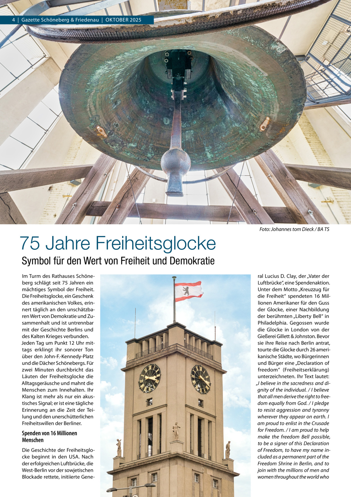 4  |  Gazette Schöneberg & Friedenau  |  Oktober 2025  �  75 Jahre Freiheitsglocke  Foto: Johannes tom Dieck / BA TS  Symbol für den Wert von Freiheit und Demokratie Im Turm des Rathauses Schöneberg schlägt seit 75  Jahren ein mächtiges Symbol der Freiheit. Die Freiheitsglocke, ein Geschenk des amerikanischen Volkes, erinnert täglich an den unschätzbaren Wert von Demokratie und Zusammenhalt und ist untrennbar mit der Geschichte Berlins und des Kalten Krieges verbunden. Jeden Tag um Punkt 12 Uhr mittags erklingt ihr sonorer Ton über den John-F.-Kennedy-Platz und die Dächer Schönebergs. Für zwei Minuten durchbricht das Läuten der Freiheitsglocke die Alltagsgeräusche und mahnt die Menschen zum Innehalten. Ihr Klang ist mehr als nur ein akustisches Signal; er ist eine tägliche Erinnerung an die Zeit der Teilung und den unerschütterlichen Freiheitswillen der Berliner.  Spenden von 16 Millionen Menschen Die Geschichte der Freiheitsglocke beginnt in den USA. Nach der erfolgreichen Luftbrücke, die West-Berlin vor der sowjetischen Blockade rettete, initiierte Gene ral Lucius D. Clay, der „Vater der Luftbrücke“, eine Spendenaktion. Unter dem Motto „Kreuzzug für die Freiheit“ spendeten 16  Millionen Amerikaner für den Guss der Glocke, einer Nachbildung der berühmten „Liberty Bell“ in Philadelphia. Gegossen wurde die Glocke in London von der Gießerei Gillett & Johnston. Bevor sie ihre Reise nach Berlin antrat, tourte die Glocke durch 26 amerikanische Städte, wo Bürgerinnen und Bürger eine „Declaration of freedom“ (Freiheitserklärung) unterzeichneten. Ihr Text lautet: „I believe in the sacredness and dignity of the individual. / I believe that all men derive the right to freedom equally from God. / I pledge to resist aggression and tyranny wherever they appear on earth. I am proud to enlist in the Crusade for Freedom. / I am proud to help make the freedom Bell possible, to be a signer of this Declaration of Freedom, to have my name included as a permanent part of the Freedom Shrine in Berlin, and to join with the millions of men and women throughout the world who