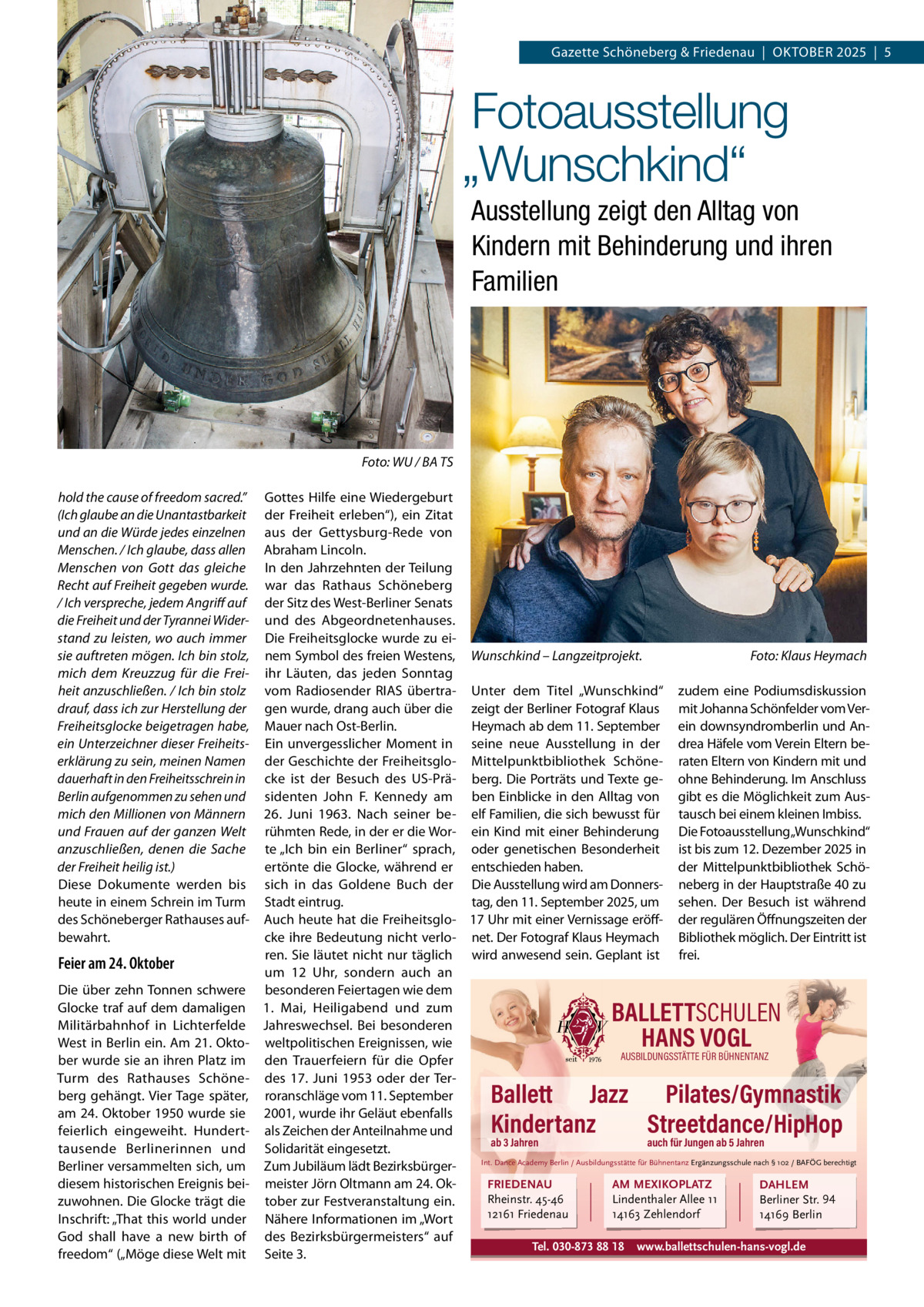 Gazette Schöneberg & Friedenau  |  OKTOBER 2025  |  5  Fotoausstellung „Wunschkind“ Ausstellung zeigt den Alltag von Kindern mit Behinderung und ihren Familien  Foto: WU / BA TS hold the cause of freedom sacred.” (Ich glaube an die Unantastbarkeit und an die Würde jedes einzelnen Menschen. / Ich glaube, dass allen Menschen von Gott das gleiche Recht auf Freiheit gegeben wurde. / Ich verspreche, jedem Angriff auf die Freiheit und der Tyrannei Widerstand zu leisten, wo auch immer sie auftreten mögen. Ich bin stolz, mich dem Kreuzzug für die Freiheit anzuschließen. / Ich bin stolz drauf, dass ich zur Herstellung der Freiheitsglocke beigetragen habe, ein Unterzeichner dieser Freiheitserklärung zu sein, meinen Namen dauerhaft in den Freiheitsschrein in Berlin aufgenommen zu sehen und mich den Millionen von Männern und Frauen auf der ganzen Welt anzuschließen, denen die Sache der Freiheit heilig ist.) Diese Dokumente werden bis heute in einem Schrein im Turm des Schöneberger Rathauses aufbewahrt.  Feier am 24. Oktober Die über zehn Tonnen schwere Glocke traf auf dem damaligen Militärbahnhof in Lichterfelde West in Berlin ein. Am 21. Oktober wurde sie an ihren Platz im Turm des Rathauses Schöneberg gehängt. Vier Tage später, am 24. Oktober 1950 wurde sie feierlich eingeweiht. Hunderttausende Berlinerinnen und Berliner versammelten sich, um diesem historischen Ereignis beizuwohnen. Die Glocke trägt die Inschrift: „That this world under God shall have a new birth of freedom“ („Möge diese Welt mit  Gottes Hilfe eine Wiedergeburt der Freiheit erleben“), ein Zitat aus der Gettysburg-Rede von Abraham Lincoln. In den Jahrzehnten der Teilung war das Rathaus Schöneberg der Sitz des West-Berliner Senats und des Abgeordnetenhauses. Die Freiheitsglocke wurde zu einem Symbol des freien Westens, Wunschkind – Langzeitprojekt. Foto: Klaus Heymach ihr Läuten, das jeden Sonntag vom Radiosender RIAS übertra- Unter dem Titel „Wunschkind“ zudem eine Podiumsdiskussion gen wurde, drang auch über die zeigt der Berliner Fotograf Klaus mit Johanna Schönfelder vom VerHeymach ab dem 11. September ein downsyndromberlin und AnMauer nach Ost-Berlin. Ein unvergesslicher Moment in seine neue Ausstellung in der drea Häfele vom Verein Eltern beder Geschichte der Freiheitsglo- Mittelpunktbibliothek Schöne- raten Eltern von Kindern mit und cke ist der Besuch des US-Prä- berg. Die Porträts und Texte ge- ohne Behinderung. Im Anschluss sidenten John F. Kennedy am ben Einblicke in den Alltag von gibt es die Möglichkeit zum Aus26.  Juni 1963. Nach seiner be- elf Familien, die sich bewusst für tausch bei einem kleinen Imbiss. rühmten Rede, in der er die Wor- ein Kind mit einer Behinderung Die Fotoausstellung „Wunschkind“ te „Ich bin ein Berliner“ sprach, oder genetischen Besonderheit ist bis zum 12. Dezember 2025 in der Mittelpunktbibliothek Schöertönte die Glocke, während er entschieden haben. sich in das Goldene Buch der Die Ausstellung wird am Donners- neberg in der Hauptstraße 40 zu Stadt eintrug. tag, den 11. September 2025, um sehen. Der Besuch ist während Auch heute hat die Freiheitsglo- 17 Uhr mit einer Vernissage eröff- der regulären Öffnungszeiten der cke ihre Bedeutung nicht verlo- net. Der Fotograf Klaus Heymach Bibliothek möglich. Der Eintritt ist ren. Sie läutet nicht nur täglich wird anwesend sein. Geplant ist frei. um 12  Uhr, sondern auch an besonderen Feiertagen wie dem 1.  Mai, Heiligabend und zum Jahreswechsel. Bei besonderen weltpolitischen Ereignissen, wie AUSBILDUNGSSTÄTTE FÜR BÜHNENTANZ den Trauerfeiern für die Opfer des 17.  Juni 1953 oder der Terroranschläge vom 11. September 2001, wurde ihr Geläut ebenfalls als Zeichen der Anteilnahme und ab 3 Jahren auch für Jungen ab 5 Jahren Solidarität eingesetzt. Int. Dance Academy Berlin / Ausbildungsstätte für Bühnentanz Ergänzungsschule nach § 102 / BAFÖG berechtigt Zum Jubiläum lädt Bezirksbürgermeister Jörn Oltmann am 24. OkFRIEDENAU AM MEXIKOPLATZ DAHLEM Rheinstr. 45-46 Lindenthaler Allee 11 Berliner Str. 94 tober zur Festveranstaltung ein. 12161 Friedenau 14163 Zehlendorf 14169 Berlin Nähere Informationen im „Wort des Bezirksbürgermeisters“ auf Tel. 030-873 88 18 www.ballettschulen-hans-vogl.de Seite 3.  BALLETTSCHULEN HANS VOGL  Ballett Jazz Pilates/Gymnastik Kindertanz Streetdance/HipHop
