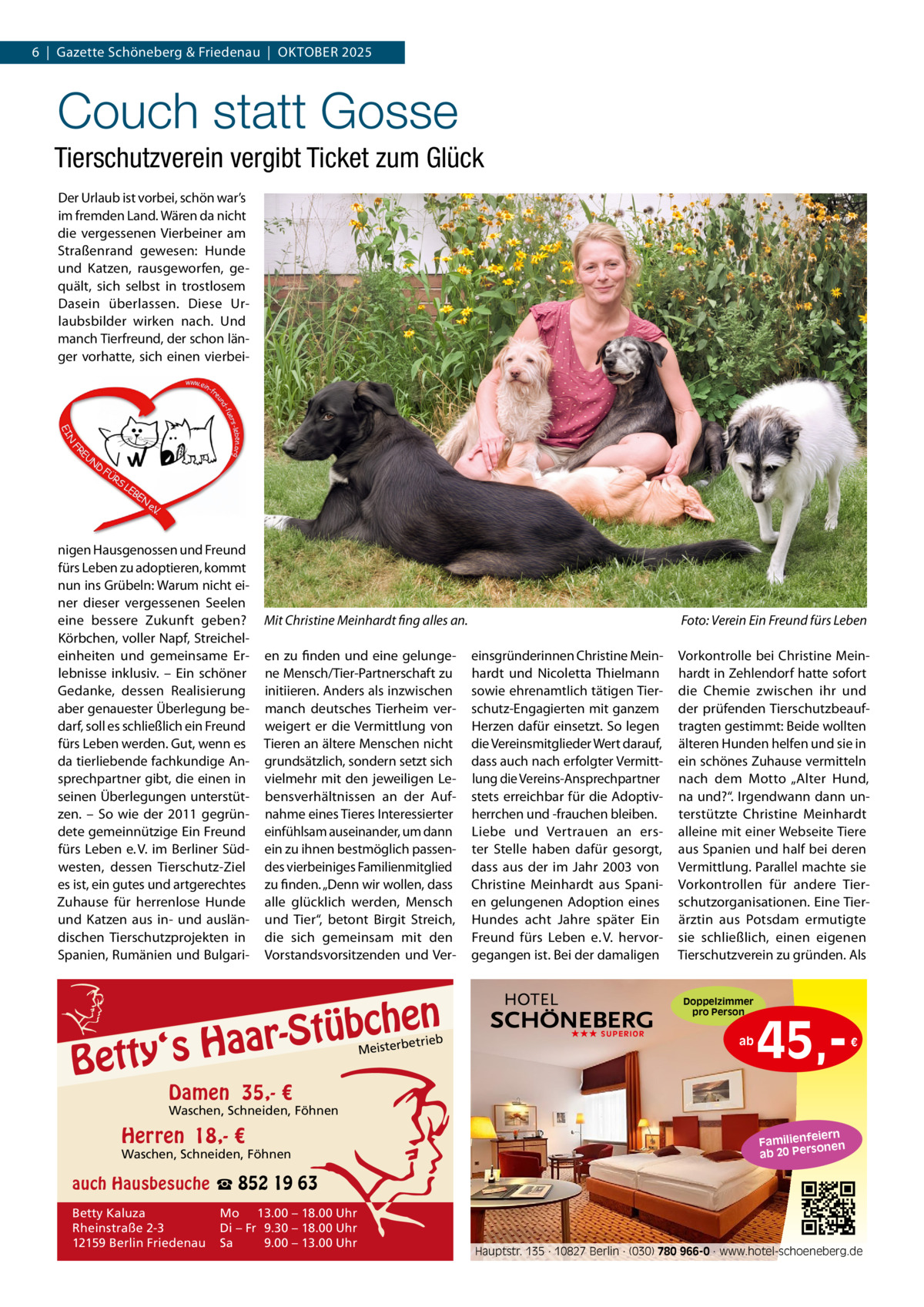 6  |  Gazette Schöneberg & Friedenau  |  OKTOBER 2025  Couch statt Gosse Tierschutzverein vergibt Ticket zum Glück Der Urlaub ist vorbei, schön war’s im fremden Land. Wären da nicht die vergessenen Vierbeiner am Straßenrand gewesen: Hunde und Katzen, rausgeworfen, gequält, sich selbst in trostlosem Dasein überlassen. Diese Urlaubsbilder wirken nach. Und manch Tierfreund, der schon länger vorhatte, sich einen vierbei nigen Hausgenossen und Freund fürs Leben zu adoptieren, kommt nun ins Grübeln: Warum nicht einer dieser vergessenen Seelen eine bessere Zukunft geben? Körbchen, voller Napf, Streicheleinheiten und gemeinsame Erlebnisse inklusiv. – Ein schöner Gedanke, dessen Realisierung aber genauester Überlegung bedarf, soll es schließlich ein Freund fürs Leben werden. Gut, wenn es da tierliebende fachkundige Ansprechpartner gibt, die einen in seinen Überlegungen unterstützen. – So wie der 2011 gegründete gemeinnützige Ein Freund fürs Leben e. V. im Berliner Südwesten, dessen Tierschutz-Ziel es ist, ein gutes und artgerechtes Zuhause für herrenlose Hunde und Katzen aus in- und ausländischen Tierschutzprojekten in Spanien, Rumänien und Bulgari Mit Christine Meinhardt fing alles an. en zu finden und eine gelungene Mensch/Tier-Partnerschaft zu initiieren. Anders als inzwischen manch deutsches Tierheim verweigert er die Vermittlung von Tieren an ältere Menschen nicht grundsätzlich, sondern setzt sich vielmehr mit den jeweiligen Lebensverhältnissen an der Aufnahme eines Tieres Interessierter einfühlsam auseinander, um dann ein zu ihnen bestmöglich passendes vierbeiniges Familienmitglied zu finden. „Denn wir wollen, dass alle glücklich werden, Mensch und Tier“, betont Birgit Streich, die sich gemeinsam mit den Vorstandsvorsitzenden und Ver n  bche ü t S r a a y‘s H  Bett  etrieb Meisterb  Foto: Verein Ein Freund fürs Leben einsgründerinnen Christine Meinhardt und Nicoletta Thielmann sowie ehrenamtlich tätigen Tierschutz-Engagierten mit ganzem Herzen dafür einsetzt. So legen die Vereinsmitglieder Wert darauf, dass auch nach erfolgter Vermittlung die Vereins-Ansprechpartner stets erreichbar für die Adoptivherrchen und -frauchen bleiben. Liebe und Vertrauen an erster Stelle haben dafür gesorgt, dass aus der im Jahr 2003 von Christine Meinhardt aus Spanien gelungenen Adoption eines Hundes acht Jahre später Ein Freund fürs Leben e. V. hervorgegangen ist. Bei der damaligen  Vorkontrolle bei Christine Meinhardt in Zehlendorf hatte sofort die Chemie zwischen ihr und der prüfenden Tierschutzbeauftragten gestimmt: Beide wollten älteren Hunden helfen und sie in ein schönes Zuhause vermitteln nach dem Motto „Alter Hund, na und?“. Irgendwann dann unterstützte Christine Meinhardt alleine mit einer Webseite Tiere aus Spanien und half bei deren Vermittlung. Parallel machte sie Vorkontrollen für andere Tierschutzorganisationen. Eine Tierärztin aus Potsdam ermutigte sie schließlich, einen eigenen Tierschutzverein zu gründen. Als Doppelzimmer pro Person  ★★★ SUPERIOR  ab  45, €  Damen 35,- €  Waschen, Schneiden, Föhnen  Herren 18,- €  Waschen, Schneiden, Föhnen  iern Familienfe nen so ab 20 Per  auch Hausbesuche ☎ 852 19 63 Betty Kaluza Rheinstraße 2-3 12159 Berlin Friedenau  Mo 13.00 – 18.00 Uhr Di – Fr 9.30 – 18.00 Uhr Sa 9.00 – 13.00 Uhr  Hauptstr. 135 · 10827 Berlin · (030) 780 966-0 · www.hotel-schoeneberg.de