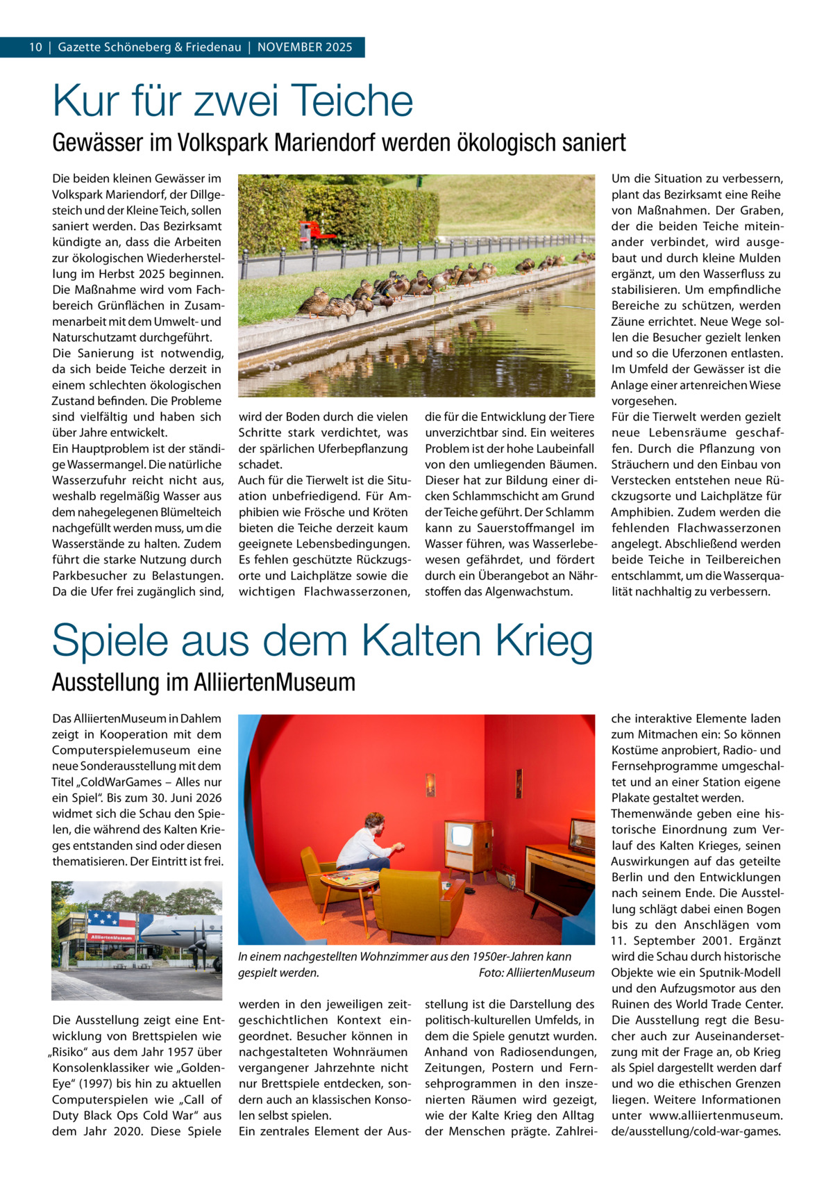 10  |  Gazette Schöneberg & Friedenau  |  November 2025  Kur für zwei Teiche Gewässer im Volkspark Mariendorf werden ökologisch saniert Die beiden kleinen Gewässer im Volkspark Mariendorf, der Dillgesteich und der Kleine Teich, sollen saniert werden. Das Bezirksamt kündigte an, dass die Arbeiten zur ökologischen Wiederherstellung im Herbst 2025 beginnen. Die Maßnahme wird vom Fachbereich Grünflächen in Zusammenarbeit mit dem Umwelt- und Naturschutzamt durchgeführt. Die Sanierung ist notwendig, da sich beide Teiche derzeit in einem schlechten ökologischen Zustand befinden. Die Probleme sind vielfältig und haben sich über Jahre entwickelt. Ein Hauptproblem ist der ständige Wassermangel. Die natürliche Wasserzufuhr reicht nicht aus, weshalb regelmäßig Wasser aus dem nahegelegenen Blümelteich nachgefüllt werden muss, um die Wasserstände zu halten. Zudem führt die starke Nutzung durch Parkbesucher zu Belastungen. Da die Ufer frei zugänglich sind,  wird der Boden durch die vielen Schritte stark verdichtet, was der spärlichen Uferbepflanzung schadet. Auch für die Tierwelt ist die Situation unbefriedigend. Für Amphibien wie Frösche und Kröten bieten die Teiche derzeit kaum geeignete Lebensbedingungen. Es fehlen geschützte Rückzugsorte und Laichplätze sowie die wichtigen Flachwasserzonen,  die für die Entwicklung der Tiere unverzichtbar sind. Ein weiteres Problem ist der hohe Laubeinfall von den umliegenden Bäumen. Dieser hat zur Bildung einer dicken Schlammschicht am Grund der Teiche geführt. Der Schlamm kann zu Sauerstoffmangel im Wasser führen, was Wasserlebewesen gefährdet, und fördert durch ein Überangebot an Nährstoffen das Algenwachstum.  Um die Situation zu verbessern, plant das Bezirksamt eine Reihe von Maßnahmen. Der Graben, der die beiden Teiche miteinander verbindet, wird ausgebaut und durch kleine Mulden ergänzt, um den Wasserfluss zu stabilisieren. Um empfindliche Bereiche zu schützen, werden Zäune errichtet. Neue Wege sollen die Besucher gezielt lenken und so die Uferzonen entlasten. Im Umfeld der Gewässer ist die Anlage einer artenreichen Wiese vorgesehen. Für die Tierwelt werden gezielt neue Lebensräume geschaffen. Durch die Pflanzung von Sträuchern und den Einbau von Verstecken entstehen neue Rückzugsorte und Laichplätze für Amphibien. Zudem werden die fehlenden Flachwasserzonen angelegt. Abschließend werden beide Teiche in Teilbereichen entschlammt, um die Wasserqualität nachhaltig zu verbessern.  Spiele aus dem Kalten Krieg Ausstellung im AlliiertenMuseum Das AlliiertenMuseum in Dahlem zeigt in Kooperation mit dem Computerspielemuseum eine neue Sonderausstellung mit dem Titel „ColdWarGames – Alles nur ein Spiel“. Bis zum 30. Juni 2026 widmet sich die Schau den Spielen, die während des Kalten Krieges entstanden sind oder diesen thematisieren. Der Eintritt ist frei.  Die Ausstellung zeigt eine Entwicklung von Brettspielen wie „Risiko“ aus dem Jahr 1957 über Konsolenklassiker wie „Golden­ Eye“ (1997) bis hin zu aktuellen Computerspielen wie „Call of Duty Black Ops Cold War“ aus dem Jahr 2020. Diese Spiele  che interaktive Elemente laden zum Mitmachen ein: So können Kostüme anprobiert, Radio- und Fernsehprogramme umgeschaltet und an einer Station eigene Plakate gestaltet werden. Themenwände geben eine historische Einordnung zum Verlauf des Kalten Krieges, seinen Auswirkungen auf das geteilte Berlin und den Entwicklungen nach seinem Ende. Die Ausstellung schlägt dabei einen Bogen bis zu den Anschlägen vom 11.  September 2001. Ergänzt wird die Schau durch historische In einem nachgestellten Wohnzimmer aus den 1950er-Jahren kann gespielt werden. � Foto: AlliiertenMuseum Objekte wie ein Sputnik-Modell und den Aufzugsmotor aus den werden in den jeweiligen zeit- stellung ist die Darstellung des Ruinen des World Trade Center. geschichtlichen Kontext ein- politisch-kulturellen Umfelds, in Die Ausstellung regt die Besugeordnet. Besucher können in dem die Spiele genutzt wurden. cher auch zur Auseinandersetnachgestalteten Wohnräumen Anhand von Radiosendungen, zung mit der Frage an, ob Krieg vergangener Jahrzehnte nicht Zeitungen, Postern und Fern- als Spiel dargestellt werden darf nur Brettspiele entdecken, son- sehprogrammen in den insze- und wo die ethischen Grenzen dern auch an klassischen Konso- nierten Räumen wird gezeigt, liegen. Weitere Informationen len selbst spielen. wie der Kalte Krieg den Alltag unter www.alliiertenmuseum. Ein zentrales Element der Aus- der Menschen prägte. Zahlrei- de/ausstellung/cold-war-games.