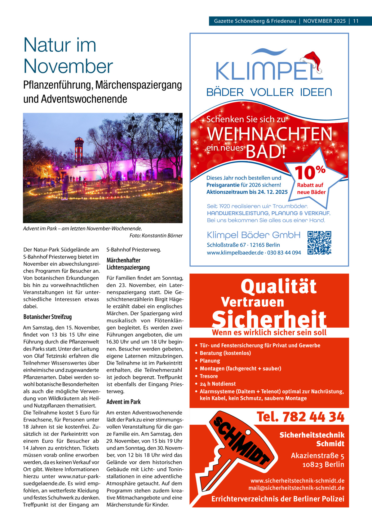 Gazette Schöneberg & Friedenau  |  November 2025  |  11  Natur im November Pflanzenführung, Märchenspaziergang und Adventswochenende  Advent im Park – am letzten November-Wochenende. � Foto: Konstantin Börner Der Natur-Park Südgelände am S-Bahnhof Priesterweg bietet im November ein abwechslungsreiches Programm für Besucher an. Von botanischen Erkundungen bis hin zu vorweihnachtlichen Veranstaltungen ist für unterschiedliche Interessen etwas dabei.  S-Bahnhof Priesterweg.  Märchenhafter Lichterspaziergang  Für Familien findet am Sonntag, den 23.  November, ein Laternenspaziergang statt. Die Geschichtenerzählerin Birgit Hägele erzählt dabei ein englisches Märchen. Der Spaziergang wird Botanischer Streifzug musikalisch von FlötenklänAm Samstag, den 15. November, gen begleitet. Es werden zwei findet von 13 bis 15  Uhr eine Führungen angeboten, die um Führung durch die Pflanzenwelt 16.30 Uhr und um 18 Uhr begindes Parks statt. Unter der Leitung nen. Besucher werden gebeten, von Olaf Tetzinski erfahren die eigene Laternen mitzubringen. Teilnehmer Wissenswertes über Die Teilnahme ist im Parkeintritt einheimische und zugewanderte enthalten, die Teilnehmerzahl Pflanzenarten. Dabei werden so- ist jedoch begrenzt. Treffpunkt wohl botanische Besonderheiten ist ebenfalls der Eingang Priesals auch die mögliche Verwen- terweg. dung von Wildkräutern als HeilAdvent im Park und Nutzpflanzen thematisiert. Die Teilnahme kostet 5 Euro für Am ersten Adventswochenende Erwachsene, für Personen unter lädt der Park zu einer stimmungs18  Jahren ist sie kostenfrei. Zu- vollen Veranstaltung für die gansätzlich ist der Parkeintritt von ze Familie ein. Am Samstag, den einem Euro für Besucher ab 29. November, von 15 bis 19 Uhr 14 Jahren zu entrichten. Tickets und am Sonntag, den 30. Novemmüssen vorab online erworben ber, von 12 bis 18 Uhr wird das werden, da es keinen Verkauf vor Gelände vor dem historischen Ort gibt. Weitere Informationen Gebäude mit Licht- und Toninhierzu unter www.natur-park- stallationen in eine adventliche suedgelaende.de. Es wird emp- Atmosphäre getaucht. Auf dem fohlen, an wetterfeste Kleidung Programm stehen zudem kreaund festes Schuhwerk zu denken. tive Mitmachangebote und eine Treffpunkt ist der Eingang am Märchenstunde für Kinder.  Wenn es wirklich sicher sein soll • • • • • • •  Tür- und Fenstersicherung für Privat und Gewerbe Beratung (kostenlos) Planung Montagen (fachgerecht + sauber) Tresore 24 h Notdienst Alarmsysteme (Daitem + Telenot) optimal zur Nachrüstung, kein Kabel, kein Schmutz, saubere Montage  Tel. 782 44 34 Sicherheitstechnik Schmidt Akazienstraße 5 10823 Berlin www.sicherheitstechnik-schmidt.de mail@sicherheitstechnik-schmidt.de  Errichterverzeichnis der Berliner Polizei