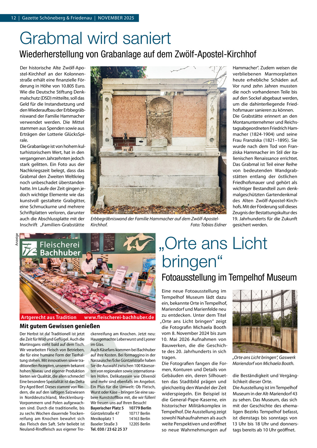 12  |  Gazette Schöneberg & Friedenau  |  November 2025  Grabmal wird saniert Wiederherstellung von Grabanlage auf dem Zwölf-Apostel-Kirchhof Der historische Alte Zwölf-Apostel-Kirchhof an der Kolonnenstraße erhält eine finanzielle Förderung in Höhe von 10.805 Euro. Wie die Deutsche Stiftung Denkmalschutz (DSD) mitteilte, soll das Geld für die Instandsetzung und den Wiederaufbau der Erbbegräbniswand der Familie Hammacher verwendet werden. Die Mittel stammen aus Spenden sowie aus Erträgen der Lotterie GlücksSpirale. Die Grabanlage ist von hohem kulturhistorischem Wert, hat in den vergangenen Jahrzehnten jedoch stark gelitten. Ein Foto aus der Nachkriegszeit belegt, dass das Grabmal den Zweiten Weltkrieg noch unbeschadet überstanden hatte. Im Laufe der Zeit gingen jedoch wichtige Elemente wie das kunstvoll gestaltete Grabgitter, eine Schmuckurne und mehrere Schriftplatten verloren, darunter auch die Abschlussplatte mit der Inschrift „Familien-Grabstätte  Erbbegräbniswand der Familie Hammacher auf dem Zwölf-ApostelKirchhof.� Foto: Tobias Eidner  Hammacher“. Zudem weisen die verbliebenen Marmorplatten heute erhebliche Schäden auf. Vor rund zehn Jahren mussten die noch vorhandenen Teile bis auf den Sockel abgebaut werden, um die dahinterliegende Friedhofsmauer sanieren zu können. Die Grabstätte erinnert an den Montanunternehmer und Reichstagsabgeordneten Friedrich Hammacher (1824-1904) und seine Frau Franziska (1821–1895). Sie wurde nach dem Tod von Franziska Hammacher im Stil der italienischen Renaissance errichtet. Das Grabmal ist Teil einer Reihe von bedeutenden Wandgrabstätten entlang der östlichen Friedhofsmauer und gehört als wichtiger Bestandteil zum denkmalgeschützten Gartendenkmal des Alten Zwölf-Apostel-Kirchhofs. Mit der Förderung soll dieses Zeugnis der Bestattungskultur des 19. Jahrhunderts für die Zukunft gesichert werden.  Anzeige  „Orte ans Licht bringen“ Fotoausstellung im Tempelhof Museum  Artgerecht aus Tradition  www.fleischerei-bachhuber.de  Mit gutem Gewissen genießen Der Herbst ist da! Traditionell ist jetzt die Zeit für Wild und Geflügel. Auch die Martinsgans steht bald auf dem Tisch. Wir verarbeiten Fleisch von Betrieben, die für eine humane Form der Tierhaltung stehen. Mit innovativen sowie traditionellen Rezepten, unserem bekannt hohen Niveau und eigener Produktion bieten wir Qualität, die allen schmeckt! Eine besondere Spezialität ist das Delta Dry Aged Beef. Dieses stammt von Rindern, die auf den saftigen Salzwiesen in Norddeutschland, MecklenburgVorpommern und Polen aufgewachsen sind. Durch die traditionelle, bis zu sechs Wochen dauernde Trockenreifung am Knochen bewahrt sich das Fleisch den Saft. Sehr beliebt ist Neuland-Rindfleisch aus eigener Tro ckenreifung am Knochen. Jetzt neu: Hausgemachte Leberwurst und Lyoner im Glas. Auch Käsefans kommen bei Bachhuber auf ihre Kosten. Bei formaggino in der Nassauische/Ecke Güntzelstraße haben Sie die Auswahl zwischen 100 Käsesorten von regionalen sowie internationalen Höfen. Delikatessen wie Olivenöl und mehr sind ebenfalls im Angebot. Ein Plus für die Umwelt: Ob Fleisch, Wurst oder Käse – bringen Sie eine saubere Kunststoffbox mit, die wir füllen! Wir freuen uns auf Ihren Besuch! Bayerischer Platz 5 10779 Berlin Güntzelstraße 47 10717 Berlin Mexikoplatz 1 14163 Berlin Baseler Straße 3 12205 Berlin Tel. 030 / 23 62 25 37  Eine neue Fotoausstellung im Tempelhof Museum lädt dazu ein, bekannte Orte in Tempelhof, Mariendorf und Marienfelde neu zu entdecken. Unter dem Titel „Orte ans Licht bringen“ zeigt die Fotografin Michaela Booth vom 8. November 2024 bis zum 10.  Mai 2026 Aufnahmen von Bauwerken, die die Geschichte des 20. Jahrhunderts in sich tragen. „Orte ans Licht bringen“, Gaswerk Die Fotografien fangen die For- Mariendorf von Michaela Booth. men, Konturen und Details von Gebäuden ein, deren Silhouet- die Beständigkeit und Vergängten das Stadtbild prägen und lichkeit dieser Orte. gleichzeitig den Wandel der Zeit Die Ausstellung ist im Tempelhof widerspiegeln. Ein Beispiel ist Museum in der Alt-Mariendorf 43 die General-Pape-Kaserne, ein zu sehen. Das Museum, das sich historischer Militärkomplex in mit der Geschichte des ehemaTempelhof. Die Ausstellung zeigt ligen Bezirks Tempelhof befasst, sowohl Nahaufnahmen als auch ist dienstags bis sonntags von weite Perspektiven und eröffnet 13 Uhr bis 18 Uhr und donnersso neue Wahrnehmungen auf tags bereits ab 10 Uhr geöffnet.
