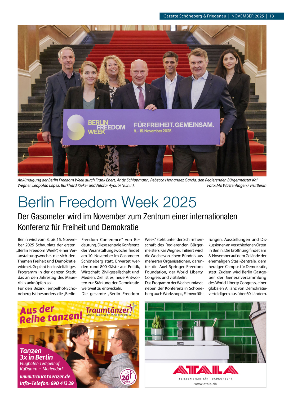 Gazette Schöneberg & Friedenau  |  November 2025  |  13  Ankündigung der Berlin Freedom Week durch Frank Ebert, Antje Schippmann, Rebecca Hernandez Garcia, den Regierenden Bürgermeister Kai Wegner, Leopoldo López, Burkhard Kieker und Nilofar Ayoubi (v.l.n.r.).� Foto: Mo Wüstenhagen / visitBerlin  Berlin Freedom Week 2025 Der Gasometer wird im November zum Zentrum einer internationalen Konferenz für Freiheit und Demokratie Berlin wird vom 8. bis 15. November 2025 Schauplatz der ersten „Berlin Freedom Week“, einer Veranstaltungswoche, die sich den Themen Freiheit und Demokratie widmet. Geplant ist ein vielfältiges Programm in der ganzen Stadt, das an den Jahrestag des Mauerfalls anknüpfen soll. Für den Bezirk Tempelhof-Schöneberg ist besonders die „Berlin  Freedom Conference“ von Bedeutung. Diese zentrale Konferenz der Veranstaltungswoche findet am 10. November im Gasometer Schöneberg statt. Erwartet werden rund 800  Gäste aus Politik, Wirtschaft, Zivilgesellschaft und Medien. Ziel ist es, neue Antworten zur Stärkung der Demokratie weltweit zu entwickeln. Die gesamte „Berlin Freedom  Week“ steht unter der Schirmherrschaft des Regierenden Bürgermeisters Kai Wegner. Initiiert wird die Woche von einem Bündnis aus mehreren Organisationen, darunter die Axel Springer Freedom Foundation, der World Liberty Congress und visitBerlin. Das Programm der Woche umfasst neben der Konferenz in Schöneberg auch Workshops, Filmvorfüh rungen, Ausstellungen und Diskussionen an verschiedenen Orten in Berlin. Die Eröffnung findet am 8. November auf dem Gelände der ehemaligen Stasi-Zentrale, dem heutigen Campus für Demokratie, statt. Zudem wird Berlin Gastgeber der Generalversammlung des World Liberty Congress, einer globalen Allianz von Demokratieverteidigern aus über 60 Ländern.