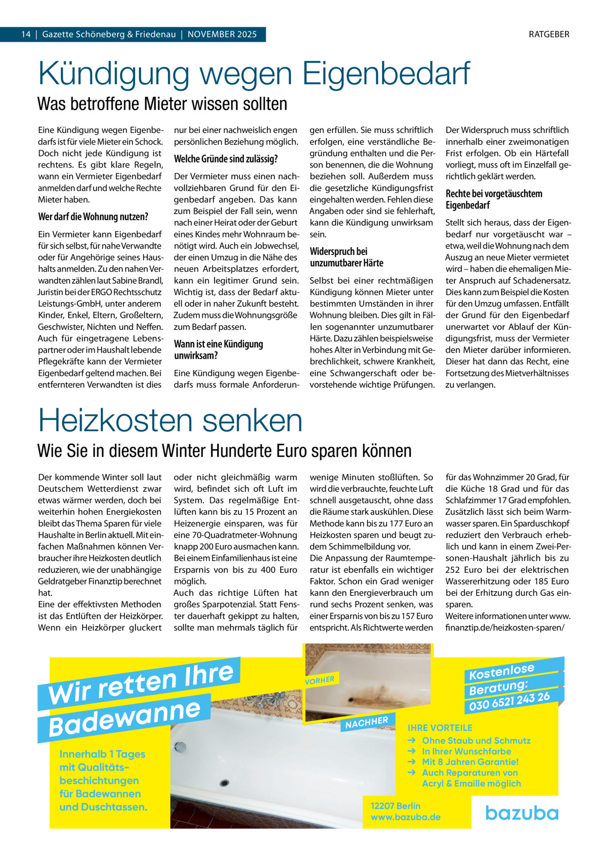 14  |  Gazette Schöneberg & Friedenau  |  November 2025  RATGEBER  Kündigung wegen Eigenbedarf Was betroffene Mieter wissen sollten Eine Kündigung wegen Eigenbedarfs ist für viele Mieter ein Schock. Doch nicht jede Kündigung ist rechtens. Es gibt klare Regeln, wann ein Vermieter Eigenbedarf anmelden darf und welche Rechte Mieter haben.  Wer darf die Wohnung nutzen? Ein Vermieter kann Eigenbedarf für sich selbst, für nahe Verwandte oder für Angehörige seines Haushalts anmelden. Zu den nahen Verwandten zählen laut Sabine Brandl, Juristin bei der ERGO Rechtsschutz Leistungs-GmbH, unter anderem Kinder, Enkel, Eltern, Großeltern, Geschwister, Nichten und Neffen. Auch für eingetragene Lebenspartner oder im Haushalt lebende Pflegekräfte kann der Vermieter Eigenbedarf geltend machen. Bei entfernteren Verwandten ist dies  nur bei einer nachweislich engen persönlichen Beziehung möglich.  Welche Gründe sind zulässig? Der Vermieter muss einen nachvollziehbaren Grund für den Eigenbedarf angeben. Das kann zum Beispiel der Fall sein, wenn nach einer Heirat oder der Geburt eines Kindes mehr Wohnraum benötigt wird. Auch ein Jobwechsel, der einen Umzug in die Nähe des neuen Arbeitsplatzes erfordert, kann ein legitimer Grund sein. Wichtig ist, dass der Bedarf aktuell oder in naher Zukunft besteht. Zudem muss die Wohnungsgröße zum Bedarf passen.  Wann ist eine Kündigung unwirksam? Eine Kündigung wegen Eigenbedarfs muss formale Anforderun gen erfüllen. Sie muss schriftlich erfolgen, eine verständliche Begründung enthalten und die Person benennen, die die Wohnung beziehen soll. Außerdem muss die gesetzliche Kündigungsfrist eingehalten werden. Fehlen diese Angaben oder sind sie fehlerhaft, kann die Kündigung unwirksam sein.  Widerspruch bei unzumutbarer Härte Selbst bei einer rechtmäßigen Kündigung können Mieter unter bestimmten Umständen in ihrer Wohnung bleiben. Dies gilt in Fällen sogenannter unzumutbarer Härte. Dazu zählen beispielsweise hohes Alter in Verbindung mit Gebrechlichkeit, schwere Krankheit, eine Schwangerschaft oder bevorstehende wichtige Prüfungen.  Der Widerspruch muss schriftlich innerhalb einer zweimonatigen Frist erfolgen. Ob ein Härtefall vorliegt, muss oft im Einzelfall gerichtlich geklärt werden.  Rechte bei vorgetäuschtem Eigenbedarf Stellt sich heraus, dass der Eigenbedarf nur vorgetäuscht war – etwa, weil die Wohnung nach dem Auszug an neue Mieter vermietet wird – haben die ehemaligen Mieter Anspruch auf Schadenersatz. Dies kann zum Beispiel die Kosten für den Umzug umfassen. Entfällt der Grund für den Eigenbedarf unerwartet vor Ablauf der Kündigungsfrist, muss der Vermieter den Mieter darüber informieren. Dieser hat dann das Recht, eine Fortsetzung des Mietverhältnisses zu verlangen.  Heizkosten senken Wie Sie in diesem Winter Hunderte Euro sparen können Der kommende Winter soll laut Deutschem Wetterdienst zwar etwas wärmer werden, doch bei weiterhin hohen Energiekosten bleibt das Thema Sparen für viele Haushalte in Berlin aktuell. Mit einfachen Maßnahmen können Verbraucher ihre Heizkosten deutlich reduzieren, wie der unabhängige Geldratgeber Finanztip berechnet hat. Eine der effektivsten Methoden ist das Entlüften der Heizkörper. Wenn ein Heizkörper gluckert  oder nicht gleichmäßig warm wird, befindet sich oft Luft im System. Das regelmäßige Entlüften kann bis zu 15 Prozent an Heizenergie einsparen, was für eine 70-Quadratmeter-Wohnung knapp 200 Euro ausmachen kann. Bei einem Einfamilienhaus ist eine Ersparnis von bis zu 400  Euro möglich. Auch das richtige Lüften hat großes Sparpotenzial. Statt Fenster dauerhaft gekippt zu halten, sollte man mehrmals täglich für  e r h I n e t Wir ret e n n a w e Bad Innerhalb 1 Tages mit Qualitäts­ beschichtungen für Badewannen und Duschtassen.  wenige Minuten stoßlüften. So wird die verbrauchte, feuchte Luft schnell ausgetauscht, ohne dass die Räume stark auskühlen. Diese Methode kann bis zu 177 Euro an Heizkosten sparen und beugt zudem Schimmelbildung vor. Die Anpassung der Raumtemperatur ist ebenfalls ein wichtiger Faktor. Schon ein Grad weniger kann den Energieverbrauch um rund sechs Prozent senken, was einer Ersparnis von bis zu 157 Euro entspricht. Als Richtwerte werden  für das Wohnzimmer 20 Grad, für die Küche 18  Grad und für das Schlafzimmer 17 Grad empfohlen. Zusätzlich lässt sich beim Warmwasser sparen. Ein Sparduschkopf reduziert den Verbrauch erheblich und kann in einem Zwei-Personen-Haushalt jährlich bis zu 252  Euro bei der elektrischen Wassererhitzung oder 185  Euro bei der Erhitzung durch Gas einsparen. Weitere informationen unter www. finanztip.de/heizkosten-sparen/  se Kostenlo g: B e r at un 243 26 030 6521  VORHER  NACHH  ER  IHRE VORTEILE Ohne Staub und Schmutz In Ihrer Wunschfarbe Mit 8 Jahren Garantie! Auch Reparaturen von Acryl & Emaille möglich  12207 Berlin www.bazuba.de