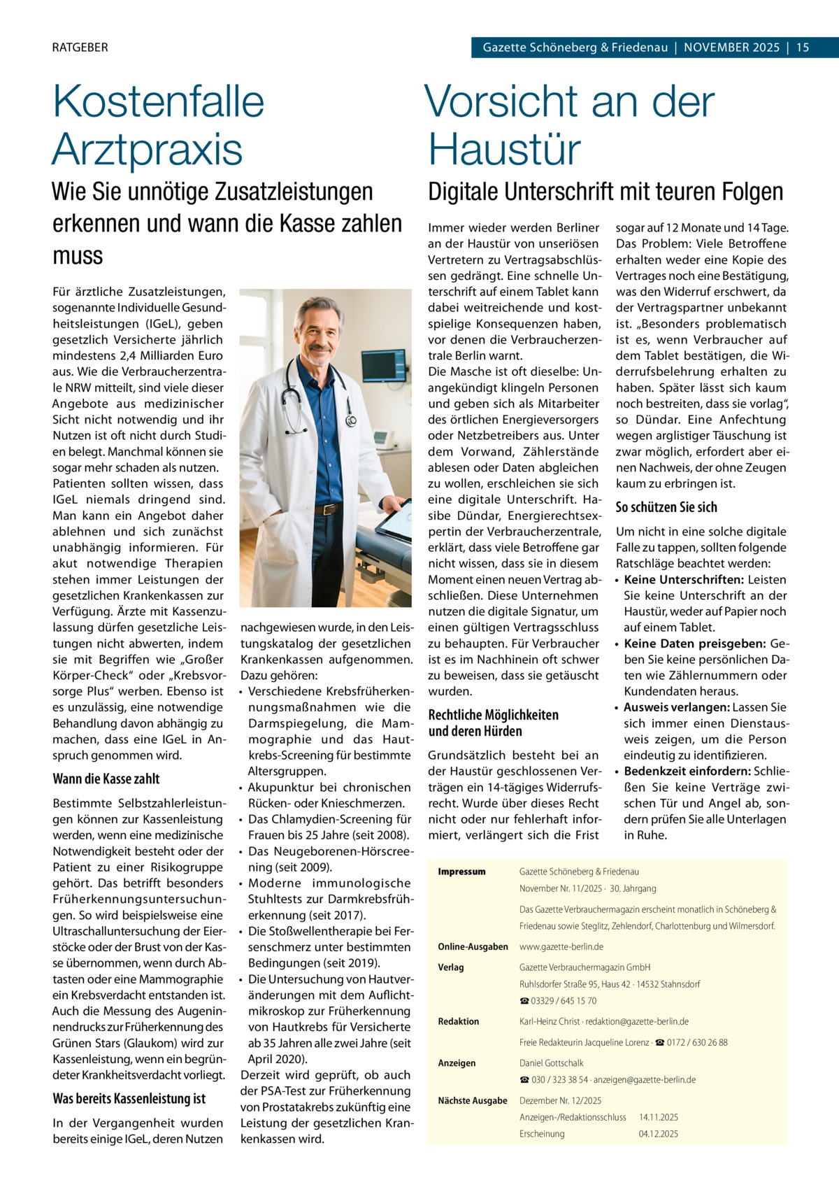 RATGEBER  Gazette Schöneberg & Friedenau  |  November 2025  |  15  Kostenfalle Arztpraxis  Vorsicht an der Haustür  Wie Sie unnötige Zusatzleistungen erkennen und wann die Kasse zahlen muss  Digitale Unterschrift mit teuren Folgen  Für ärztliche Zusatzleistungen, sogenannte Individuelle Gesundheitsleistungen (IGeL), geben gesetzlich Versicherte jährlich mindestens 2,4 Milliarden Euro aus. Wie die Verbraucherzentrale NRW mitteilt, sind viele dieser Angebote aus medizinischer Sicht nicht notwendig und ihr Nutzen ist oft nicht durch Studien belegt. Manchmal können sie sogar mehr schaden als nutzen. Patienten sollten wissen, dass IGeL niemals dringend sind. Man kann ein Angebot daher ablehnen und sich zunächst unabhängig informieren. Für akut notwendige Therapien stehen immer Leistungen der gesetzlichen Krankenkassen zur Verfügung. Ärzte mit Kassenzulassung dürfen gesetzliche Leis- nachgewiesen wurde, in den Leistungen nicht abwerten, indem tungskatalog der gesetzlichen sie mit Begriffen wie „Großer Krankenkassen aufgenommen. Körper-Check“ oder „Krebsvor- Dazu gehören: sorge Plus“ werben. Ebenso ist •	 Verschiedene Krebsfrüherkenes unzulässig, eine notwendige nungsmaßnahmen wie die Behandlung davon abhängig zu Darmspiegelung, die Mammachen, dass eine IGeL in Anmographie und das Hautspruch genommen wird. krebs-Screening für bestimmte Altersgruppen. Wann die Kasse zahlt •	 Akupunktur bei chronischen Bestimmte SelbstzahlerleistunRücken- oder Knieschmerzen. gen können zur Kassenleistung •	 Das Chlamydien-Screening für werden, wenn eine medizinische Frauen bis 25 Jahre (seit 2008). Notwendigkeit besteht oder der •	 Das Neugeborenen-HörscreePatient zu einer Risikogruppe ning (seit 2009). gehört. Das betrifft besonders •	 Moderne immunologische Stuhltests zur DarmkrebsfrühFrüherkennungsuntersuchungen. So wird beispielsweise eine erkennung (seit 2017). Ultraschalluntersuchung der Eier- •	 Die Stoßwellentherapie bei Ferstöcke oder der Brust von der Kassenschmerz unter bestimmten se übernommen, wenn durch AbBedingungen (seit 2019). tasten oder eine Mammographie •	 Die Untersuchung von Hautveränderungen mit dem Auflichtein Krebsverdacht entstanden ist. Auch die Messung des Augeninmikroskop zur Früherkennung nendrucks zur Früherkennung des von Hautkrebs für Versicherte Grünen Stars (Glaukom) wird zur ab 35 Jahren alle zwei Jahre (seit April 2020). Kassenleistung, wenn ein begründeter Krankheitsverdacht vorliegt. Derzeit wird geprüft, ob auch der PSA-Test zur Früherkennung Was bereits Kassenleistung ist von Prostatakrebs zukünftig eine In der Vergangenheit wurden Leistung der gesetzlichen Kranbereits einige IGeL, deren Nutzen kenkassen wird.  Immer wieder werden Berliner sogar auf 12 Monate und 14 Tage. an der Haustür von unseriösen Das Problem: Viele Betroffene Vertretern zu Vertragsabschlüs- erhalten weder eine Kopie des sen gedrängt. Eine schnelle Un- Vertrages noch eine Bestätigung, terschrift auf einem Tablet kann was den Widerruf erschwert, da dabei weitreichende und kost- der Vertragspartner unbekannt spielige Konsequenzen haben, ist. „Besonders problematisch vor denen die Verbraucherzen- ist es, wenn Verbraucher auf trale Berlin warnt. dem Tablet bestätigen, die WiDie Masche ist oft dieselbe: Un- derrufsbelehrung erhalten zu angekündigt klingeln Personen haben. Später lässt sich kaum und geben sich als Mitarbeiter noch bestreiten, dass sie vorlag“, des örtlichen Energieversorgers so Dündar. Eine Anfechtung oder Netzbetreibers aus. Unter wegen arglistiger Täuschung ist dem Vorwand, Zählerstände zwar möglich, erfordert aber eiablesen oder Daten abgleichen nen Nachweis, der ohne Zeugen zu wollen, erschleichen sie sich kaum zu erbringen ist. eine digitale Unterschrift. HaSo schützen Sie sich sibe Dündar, Energierechtsexpertin der Verbraucherzentrale, Um nicht in eine solche digitale erklärt, dass viele Betroffene gar Falle zu tappen, sollten folgende nicht wissen, dass sie in diesem Ratschläge beachtet werden: Moment einen neuen Vertrag ab- •	 Keine Unterschriften: Leisten schließen. Diese Unternehmen Sie keine Unterschrift an der nutzen die digitale Signatur, um Haustür, weder auf Papier noch einen gültigen Vertragsschluss auf einem Tablet. zu behaupten. Für Verbraucher •	 Keine Daten preisgeben: Geist es im Nachhinein oft schwer ben Sie keine persönlichen Dazu beweisen, dass sie getäuscht ten wie Zählernummern oder Kundendaten heraus. wurden. •	 Ausweis verlangen: Lassen Sie Rechtliche Möglichkeiten sich immer einen Dienstausund deren Hürden weis zeigen, um die Person Grundsätzlich besteht bei an eindeutig zu identifizieren. der Haustür geschlossenen Ver- •	 Bedenkzeit einfordern: Schlieträgen ein 14-tägiges Widerrufsßen Sie keine Verträge zwirecht. Wurde über dieses Recht schen Tür und Angel ab, sonnicht oder nur fehlerhaft infordern prüfen Sie alle Unterlagen miert, verlängert sich die Frist in Ruhe. Impressum	  Gazette Schöneberg & Friedenau November Nr. 11/2025 ·  30. Jahrgang Das Gazette Verbrauchermagazin erscheint monatlich in Schöneberg & Friedenau sowie Steglitz, Zehlendorf, Charlottenburg und Wilmersdorf.  Online-Ausgaben	www.gazette-berlin.de Verlag	  Gazette Verbrauchermagazin GmbH Ruhlsdorfer Straße 95, Haus 42 · 14532 Stahnsdorf ☎ 03329 / 645 15 70  Redaktion	  Karl-Heinz Christ · redaktion@gazette-berlin.de  	  Freie Redakteurin Jacqueline Lorenz · ☎ 0172 / 630 26 88  Anzeigen	  Daniel Gottschalk ☎ 030 / 323 38 54 · anzeigen@gazette-berlin.de  Nächste Ausgabe	  Dezember Nr. 12/2025 Anzeigen-/Redaktionsschluss	14.11.2025 Erscheinung	04.12.2025