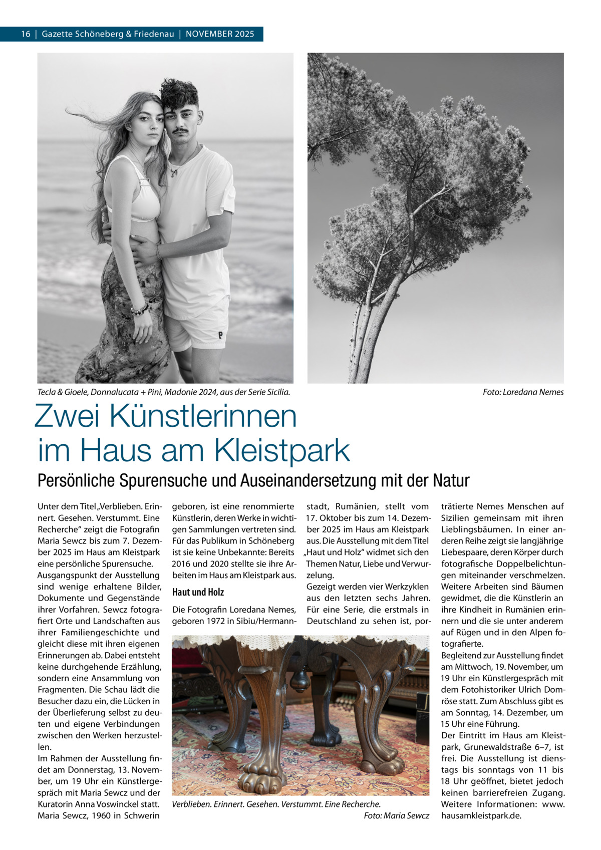16  |  Gazette Schöneberg & Friedenau  |  November 2025  Tecla & Gioele, Donnalucata + Pini, Madonie 2024, aus der Serie Sicilia.�  Foto: Loredana Nemes  Zwei Künstlerinnen im Haus am Kleistpark Persönliche Spurensuche und Auseinandersetzung mit der Natur Unter dem Titel „Verblieben. Erinnert. Gesehen. Verstummt. Eine Recherche“ zeigt die Fotografin Maria Sewcz bis zum 7. Dezember 2025 im Haus am Kleistpark eine persönliche Spurensuche. Ausgangspunkt der Ausstellung sind wenige erhaltene Bilder, Dokumente und Gegenstände ihrer Vorfahren. Sewcz fotografiert Orte und Landschaften aus ihrer Familiengeschichte und gleicht diese mit ihren eigenen Erinnerungen ab. Dabei entsteht keine durchgehende Erzählung, sondern eine Ansammlung von Fragmenten. Die Schau lädt die Besucher dazu ein, die Lücken in der Überlieferung selbst zu deuten und eigene Verbindungen zwischen den Werken herzustellen. Im Rahmen der Ausstellung findet am Donnerstag, 13. November, um 19  Uhr ein Künstlergespräch mit Maria Sewcz und der Kuratorin Anna Voswinckel statt. Maria Sewcz, 1960 in Schwerin  geboren, ist eine renommierte stadt, Rumänien, stellt vom Künstlerin, deren Werke in wichti- 17. Oktober bis zum 14. Dezemgen Sammlungen vertreten sind. ber 2025 im Haus am Kleistpark Für das Publikum in Schöneberg aus. Die Ausstellung mit dem Titel ist sie keine Unbekannte: Bereits „Haut und Holz“ widmet sich den 2016 und 2020 stellte sie ihre Ar- Themen Natur, Liebe und Verwurbeiten im Haus am Kleistpark aus. zelung. Gezeigt werden vier Werkzyklen Haut und Holz aus den letzten sechs Jahren. Die Fotografin Loredana Nemes, Für eine Serie, die erstmals in geboren 1972 in Sibiu/Hermann- Deutschland zu sehen ist, por Verblieben. Erinnert. Gesehen. Verstummt. Eine Recherche. � Foto: Maria Sewcz  trätierte Nemes Menschen auf Sizilien gemeinsam mit ihren Lieblingsbäumen. In einer anderen Reihe zeigt sie langjährige Liebespaare, deren Körper durch fotografische Doppelbelichtungen miteinander verschmelzen. Weitere Arbeiten sind Bäumen gewidmet, die die Künstlerin an ihre Kindheit in Rumänien erinnern und die sie unter anderem auf Rügen und in den Alpen fotografierte. Begleitend zur Ausstellung findet am Mittwoch, 19. November, um 19 Uhr ein Künstlergespräch mit dem Fotohistoriker Ulrich Domröse statt. Zum Abschluss gibt es am Sonntag, 14. Dezember, um 15 Uhr eine Führung. Der Eintritt im Haus am Kleistpark, Grunewaldstraße  6–7, ist frei. Die Ausstellung ist dienstags bis sonntags von 11 bis 18  Uhr geöffnet, bietet jedoch keinen barrierefreien Zugang. Weitere Informationen: www. hausamkleistpark.de.