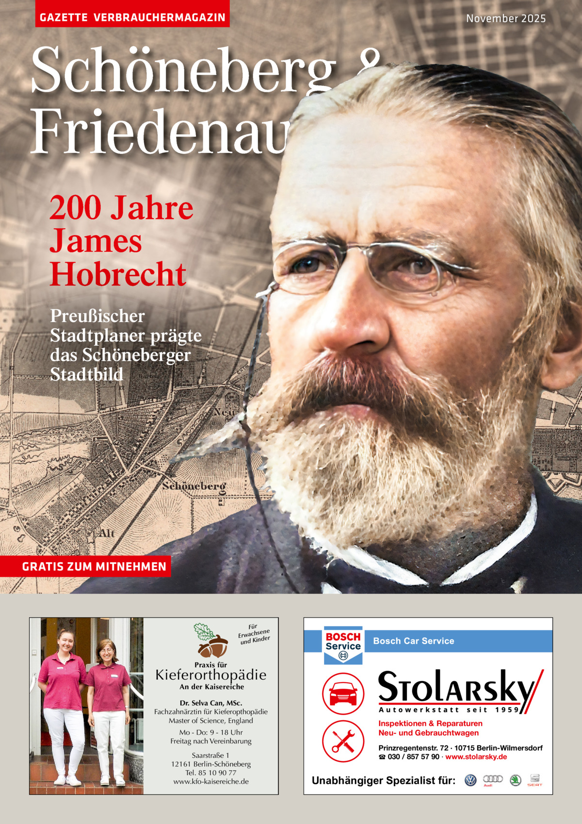 GAZETTE VERBRAUCHERMAGAZIN  November 2025  Schöneberg & Friedenau 200 Jahre James Hobrecht Preußischer Stadtplaner prägte das Schöneberger Stadtbild  GRATIS ZUM MITNEHMEN  Für sene Erwach der und Kin  Praxis für  Kieferorthopädie An der Kaisereiche  Dr. Selva Can, MSc. Fachzahnärztin für Kieferopthopädie Master of Science, England Mo - Do: 9 - 18 Uhr Freitag nach Vereinbarung Saarstraße 1 12161 Berlin-Schöneberg Tel. 85 10 90 77 www.kfo-kaisereiche.de  Inspektionen & Reparaturen Neu- und Gebrauchtwagen Prinzregentenstr. 72 · 10715 Berlin-Wilmersdorf ☎ 030 / 857 57 90 · www.stolarsky.de  Unabhängiger Spezialist für: