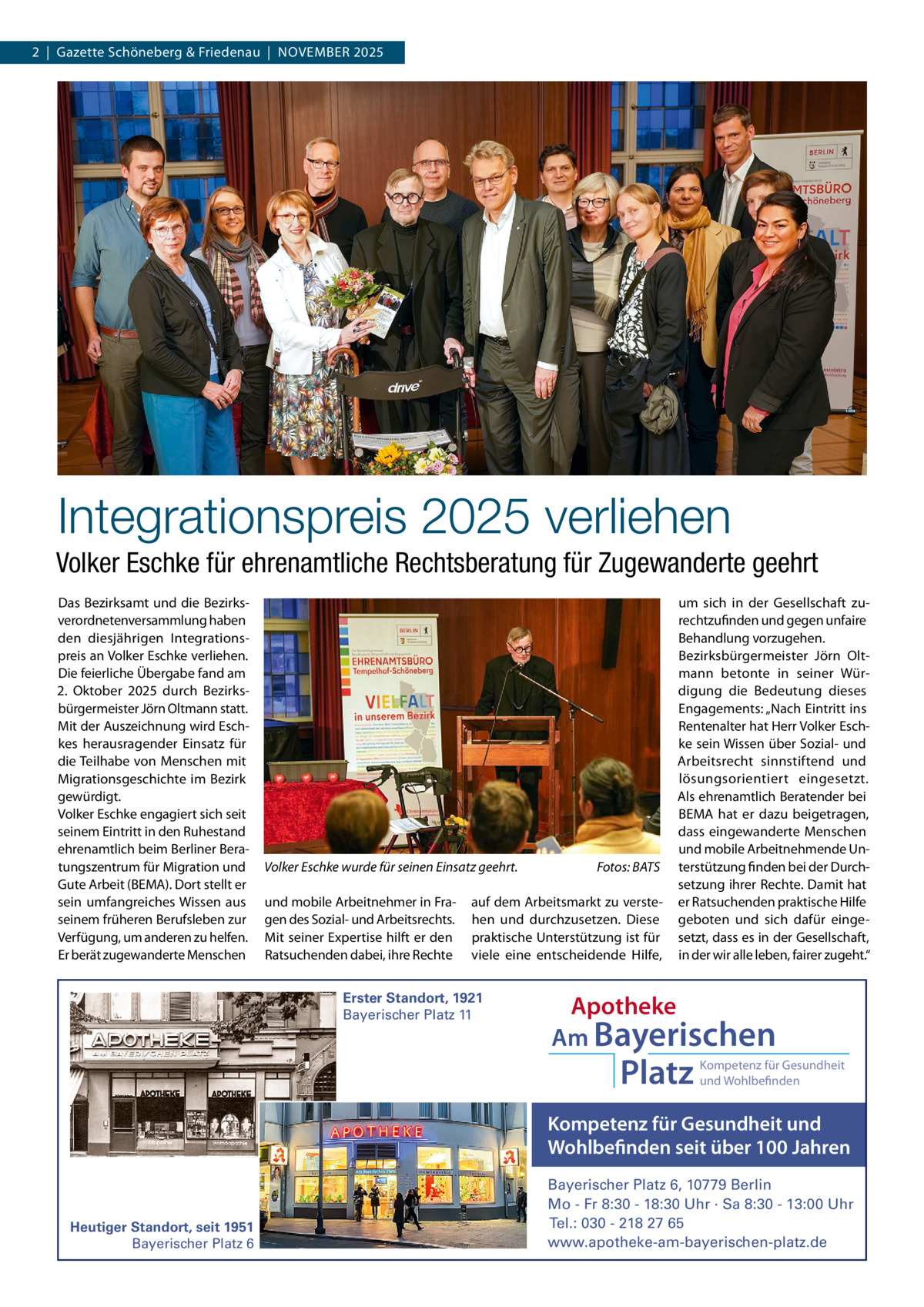 2  |  Gazette Schöneberg & Friedenau  |  NOVEMBER 2025  Integrationspreis 2025 verliehen Volker Eschke für ehrenamtliche Rechtsberatung für Zugewanderte geehrt Das Bezirksamt und die Bezirksverordnetenversammlung haben den diesjährigen Integrationspreis an Volker Eschke verliehen. Die feierliche Übergabe fand am 2.  Oktober 2025 durch Bezirksbürgermeister Jörn Oltmann statt. Mit der Auszeichnung wird Eschkes herausragender Einsatz für die Teilhabe von Menschen mit Migrationsgeschichte im Bezirk gewürdigt. Volker Eschke engagiert sich seit seinem Eintritt in den Ruhestand ehrenamtlich beim Berliner Beratungszentrum für Migration und Gute Arbeit (BEMA). Dort stellt er sein umfangreiches Wissen aus seinem früheren Berufsleben zur Verfügung, um anderen zu helfen. Er berät zugewanderte Menschen  Volker Eschke wurde für seinen Einsatz geehrt. und mobile Arbeitnehmer in Fragen des Sozial- und Arbeitsrechts. Mit seiner Expertise hilft er den Ratsuchenden dabei, ihre Rechte  Fotos: BATS  auf dem Arbeitsmarkt zu verstehen und durchzusetzen. Diese praktische Unterstützung ist für viele eine entscheidende Hilfe,  Erster Standort, 1921 Bayerischer Platz 11  um sich in der Gesellschaft zurechtzufinden und gegen unfaire Behandlung vorzugehen. Bezirksbürgermeister Jörn Oltmann betonte in seiner Würdigung die Bedeutung dieses Engagements: „Nach Eintritt ins Rentenalter hat Herr Volker Eschke sein Wissen über Sozial- und Arbeitsrecht sinnstiftend und lösungsorientiert eingesetzt. Als ehrenamtlich Beratender bei BEMA hat er dazu beigetragen, dass eingewanderte Menschen und mobile Arbeitnehmende Unterstützung finden bei der Durchsetzung ihrer Rechte. Damit hat er Ratsuchenden praktische Hilfe geboten und sich dafür eingesetzt, dass es in der Gesellschaft, in der wir alle leben, fairer zugeht.“  Apotheke Am Bayerischen  Platz  Kompetenz für Gesundheit und Wohlbefinden  Kompetenz für Gesundheit und Wohlbefinden seit über 100 Jahren  Heutiger Standort, seit 1951 Bayerischer Platz 6  Bayerischer Platz 6, 10779 Berlin Mo - Fr 8:30 - 18:30 Uhr · Sa 8:30 - 13:00 Uhr Tel.: 030 - 218 27 65 www.apotheke-am-bayerischen-platz.de
