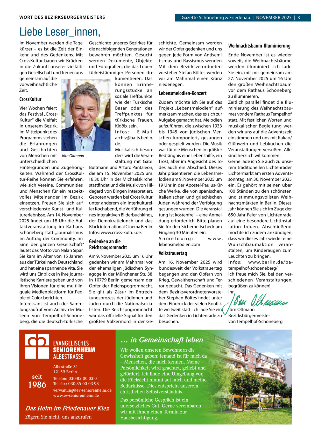 WORT DES BEZIRKSBÜRGERMEISTERS  Gazette Schöneberg & Friedenau  |  NOVEMBER 2025  |  3  Liebe Leser_innen,  CrossKultur Vier Wochen feiert das Festival „CrossKultur“ die Vielfalt in unserem Bezirk. Im Mittelpunkt des Programms stehen die Erfahrungen und Geschichten von Menschen mit Jörn Oltmann unterschiedlichen Hintergründen und Zugehörigkeiten. Während der CrossKultur-Reihe können Sie erfahren, wie sich Vereine, Communities und Menschen für ein respektvolles Miteinander im Bezirk einsetzen. Freuen Sie sich auf verschiedenste Kunst- und Kulturerlebnisse. Am 14. November 2025 findet um 18  Uhr die Auftaktveranstaltung im Rathaus Schöneberg statt: „Journalismus im Auftrag der Community. Im Sinn der ganzen Gesellschaft“ lautet das Motto von Nalan Sipar. Sie kam im Alter von 15 Jahren aus der Türkei nach Deutschland und hat eine spannende Vita. Sie wird uns Einblicke in ihre journalistische Karriere geben und von ihren Visionen für eine multilinguale Medienplattform für People of Color berichten. Interessant ist auch der Sammlungsaufruf vom Archiv der Museen von Tempelhof-Schöneberg, die die deutsch-türkische  Geschichte unseres Bezirkes für schichte. Gemeinsam werden Weihnachtsbaum-Illuminierung die nachfolgenden Generationen wir der Opfer gedenken und uns bewahren möchten. Gesucht gegen jede Form von Antisemi- Ende November ist es wieder werden Dokumente, Objekte tismus und Rassismus wenden. soweit, die Weihnachtsbäume und Fotografien, die das Leben Mit dem Bezirksverordneten- werden illuminiert. Ich lade türkeistämmiger Personen do- vorsteher Stefan Böltes werden Sie ein, mit mir gemeinsam am kumentieren. Das wir am Mahnmal einen Kranz 27. November 2025 um 16 Uhr den großen Weihnachtsbaum können Erinne - niederlegen. vor dem Rathaus Schöneberg rungsstücke an Lebensmelodien-Konzert soziale Treffpunkte zu illuminieren. wie der Türkische Zudem möchte ich Sie auf das Zeitlich parallel findet die IlluBasar oder des Projekt „Lebensmelodien“ auf- minierung des WeihnachtsbauTreffpunktes für merksam machen, das es sich zur mes vor dem Rathaus Tempelhof türkische Frauen, Aufgabe gemacht hat, Melodien statt. Mit festlichen Worten und Kidöb, sein. aufzuführen, die zwischen 1933 musikalischer Begleitung werInfos: E - M a i l bis 1945 von jüdischen Men- den wir uns auf die Adventszeit archiv@ba-ts.berlin. schen komponiert, gesungen einstimmen und uns mit Kakao/ de. oder gespielt wurden. Die Musik Glühwein und Lebkuchen die Musikalisch beson- war für die Menschen in größter Veranstaltungen versüßen. Alle ders wird die Veran- Bedrängnis eine Lebenshilfe, ein sind herzlich willkommen! staltung mit Gabi Trost, aber im Angesicht des To- Gerne lade ich Sie auch zu unseBultmann und Arturo Pantaleon, des auch ein Abschied. Dieses rem traditionellen Lichtenrader die am 15. November 2025 um Jahr präsentieren die Lebensme- Lichtermarkt am ersten Advents18:30 Uhr in der Michaelskirche lodien am 9. November 2025 um sonntag, am 30. November 2025 stattfindet und die Musik von Hil- 19 Uhr in der Apostel-Paulus-Kir- ein. Er gehört mit seinen über degard von Bingen interpretiert. che Werke, die von spanischen, 100 Ständen zu den schönsten Geboten werden bei CrossKultur italienischen und griechischen und stimmungsvollsten Weihunter anderem ein interkulturel- Juden während der Verfolgung nachtsmärkten in Berlin. Dieses ler Kochabend, die Vorführung ei- gesungen wurden. Die Veranstal- Jahr können Sie sich im Zuge der nes Interaktiven Bilderbuchkinos, tung ist kostenfrei – eine Anmel- 650-Jahr-Feier von Lichtenrade der Demokratielunch und das dung erforderlich. Bitte planen auf eine besondere LichtinstalBlack international Cinema Berlin. Sie für den Sicherheitscheck am lation freuen. Abschließend Infos: www.cross-kultur.de. möchte ich zudem ankündigen, Eingang 30 Minuten ein. Anmeldung: w w w . dass wir dieses Jahr wieder eine Gedenken an die lebensmelodien.com Wunschbaumaktion veranReichspogromnacht stalten, um Kinderaugen zum Volkstrauertag Am 9. November 2025 um 16 Uhr Leuchten zu bringen. gedenken wir am Mahnmal vor Am 16.  November 2025 wird I nfos: w w w.ber lin.de/bader ehemaligen jüdischen Syn- bundesweit der Volkstrauertag tempelhof-schoeneberg/ agoge in der Münchener Str. 38 begangen und den Opfern von Ich freue mich Sie, bei den verin 10779 Berlin gemeinsam der Krieg, Gewaltherrschaft und Ter- schiedenen Veranstaltungen, Opfer der Reichspogromnacht. ror gedacht. Das Gedenken mit begrüßen zu können! Sie gilt als Zäsur im Entrech- dem Bezirksverordnetenvorste- Ihr tungsprozess der Jüdinnen und her Stephan Böltes findet unter   Juden durch die Nationalsozia- dem Eindruck der vielen Konflik-   listen. Die Reichspogromnacht te weltweit statt. Ich lade Sie ein, Jörn Oltmann war das oﬃzielle Signal für den das Gedenken in Lichtenrade zu Bezirksbürgermeister größten Völkermord in der Ge- besuchen. von Tempelhof-Schöneberg Foto: Laurence Chaperon  im November werden die Tage kürzer – es ist die Zeit der Einkehr und des Gedenkens. Mit CrossKultur bauen wir Brücken in die Zukunft unserer vielfältigen Gesellschaft und freuen uns gemeinsam auf die vorweihnachtliche Zeit.  … in Gemeinschaft leben  seit  1986  Albestraße 31 12159 Berlin Telefon: 030-85 00 03-0 Telefax: 030-85 00 03-98 verwaltung@ev-seniorenheim.de www.ev-seniorenheim.de  Das Heim im Friedenauer Kiez Zögern Sie nicht, uns anzurufen  Wir wollen unseren Bewohnern die Gewissheit geben: Jemand ist für mich da – Menschen, die mich kennen. Meine Persönlichkeit wird geachtet, geliebt und gefördert. Ich finde eine Umgebung vor, die Rücksicht nimmt auf mich und meine Bedürfnisse. Dies entspricht unserem christlichen Selbstverständnis. Das persönliche Gespräch ist ein unersetzliches Gut. Gerne vereinbaren wir mit Ihnen einen Termin zur Hausbesichtigung.