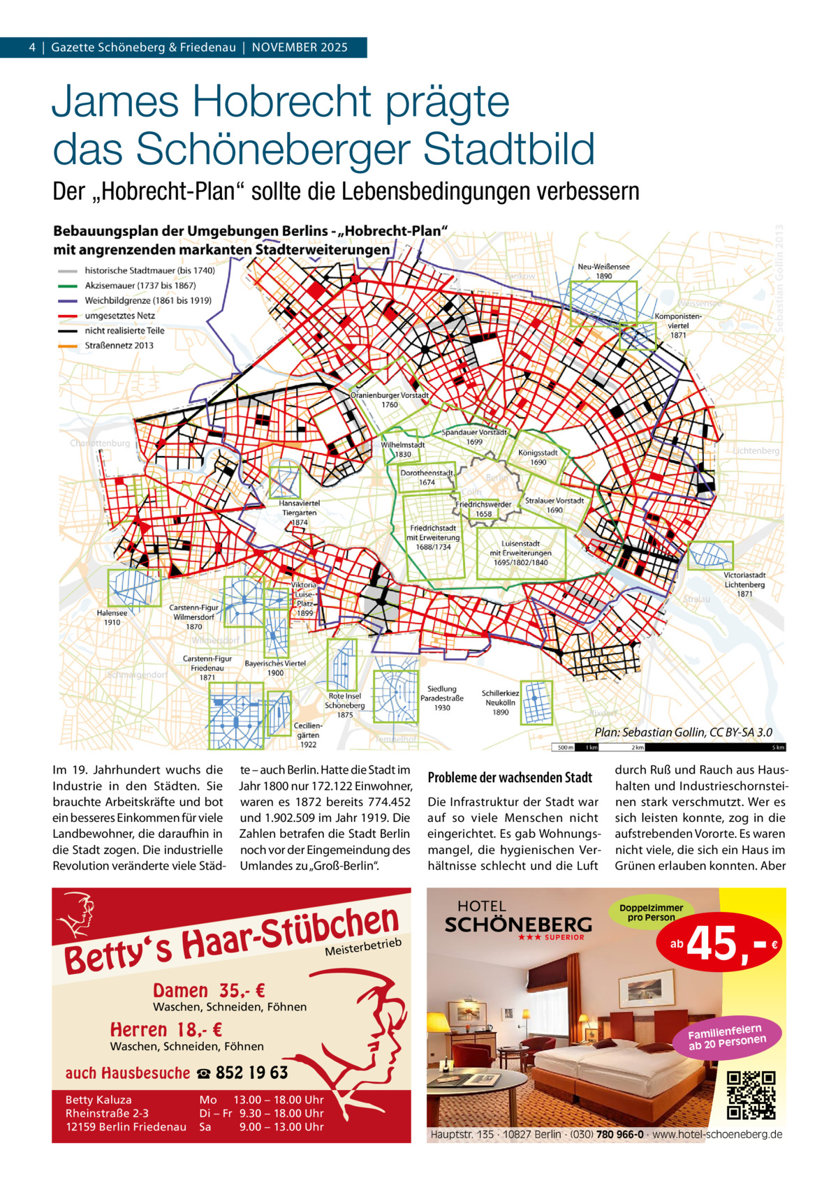 4  |  Gazette Schöneberg & Friedenau  |  NOVEMBER 2025  James Hobrecht prägte das Schöneberger Stadtbild Der „Hobrecht-Plan“ sollte die Lebensbedingungen verbessern  Plan: Sebastian Gollin, CC BY-SA 3.0 Im 19.  Jahrhundert wuchs die te – auch Berlin. Hatte die Stadt im Industrie in den Städten. Sie Jahr 1800 nur 172.122 Einwohner, brauchte Arbeitskräfte und bot waren es 1872 bereits 774.452 ein besseres Einkommen für viele und 1.902.509 im Jahr 1919. Die Landbewohner, die daraufhin in Zahlen betrafen die Stadt Berlin die Stadt zogen. Die industrielle noch vor der Eingemeindung des Revolution veränderte viele Städ- Umlandes zu „Groß-Berlin“.  n  bche ü t S r a a y‘s H  Bett  etrieb Meisterb  Probleme der wachsenden Stadt Die Infrastruktur der Stadt war auf so viele Menschen nicht eingerichtet. Es gab Wohnungsmangel, die hygienischen Verhältnisse schlecht und die Luft  durch Ruß und Rauch aus Haushalten und Industrieschornsteinen stark verschmutzt. Wer es sich leisten konnte, zog in die aufstrebenden Vororte. Es waren nicht viele, die sich ein Haus im Grünen erlauben konnten. Aber Doppelzimmer pro Person  ★★★ SUPERIOR  ab  45, €  Damen 35,- €  Waschen, Schneiden, Föhnen  Herren 18,- €  Waschen, Schneiden, Föhnen  iern Familienfe nen so ab 20 Per  auch Hausbesuche ☎ 852 19 63 Betty Kaluza Rheinstraße 2-3 12159 Berlin Friedenau  Mo 13.00 – 18.00 Uhr Di – Fr 9.30 – 18.00 Uhr Sa 9.00 – 13.00 Uhr  Hauptstr. 135 · 10827 Berlin · (030) 780 966-0 · www.hotel-schoeneberg.de