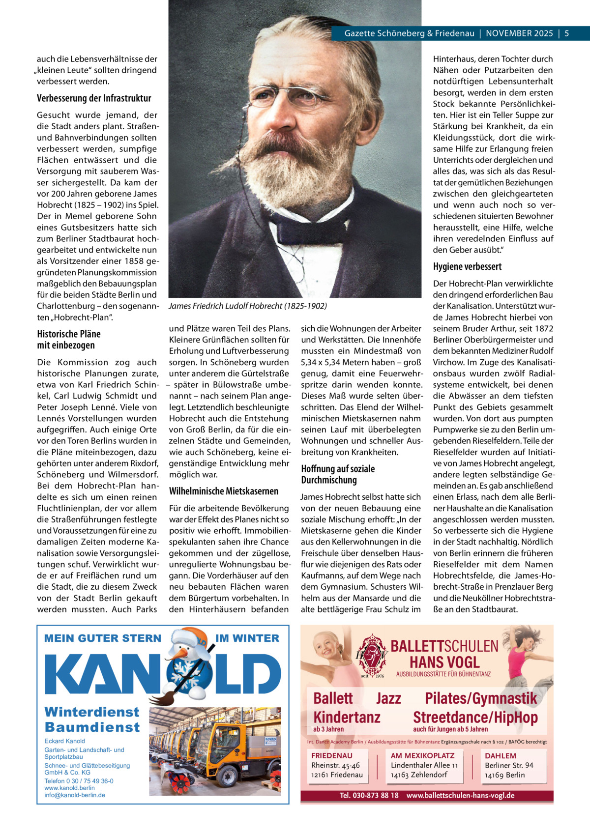 Gazette Schöneberg & Friedenau  |  NOVEMBER 2025  |  5 auch die Lebensverhältnisse der „kleinen Leute“ sollten dringend verbessert werden.  Hinterhaus, deren Tochter durch Nähen oder Putzarbeiten den notdürftigen Lebensunterhalt besorgt, werden in dem ersten Stock bekannte Persönlichkeiten. Hier ist ein Teller Suppe zur Stärkung bei Krankheit, da ein Kleidungsstück, dort die wirksame Hilfe zur Erlangung freien Unterrichts oder dergleichen und alles das, was sich als das Resultat der gemütlichen Beziehungen zwischen den gleichgearteten und wenn auch noch so verschiedenen situierten Bewohner herausstellt, eine Hilfe, welche ihren veredelnden Einfluss auf den Geber ausübt.“  Verbesserung der Infrastruktur Gesucht wurde jemand, der die Stadt anders plant. Straßenund Bahnverbindungen sollten verbessert werden, sumpfige Flächen entwässert und die Versorgung mit sauberem Wasser sichergestellt. Da kam der vor 200 Jahren geborene James Hobrecht (1825 – 1902) ins Spiel. Der in Memel geborene Sohn eines Gutsbesitzers hatte sich zum Berliner Stadtbaurat hochgearbeitet und entwickelte nun als Vorsitzender einer 1858 gegründeten Planungskommission maßgeblich den Bebauungsplan für die beiden Städte Berlin und Charlottenburg – den sogenannten „Hobrecht-Plan“.  Historische Pläne mit einbezogen Die Kommission zog auch historische Planungen zurate, etwa von Karl Friedrich Schinkel, Carl Ludwig Schmidt und Peter Joseph Lenné. Viele von Lennés Vorstellungen wurden aufgegriffen. Auch einige Orte vor den Toren Berlins wurden in die Pläne miteinbezogen, dazu gehörten unter anderem Rixdorf, Schöneberg und Wilmersdorf. Bei dem Hobrecht-Plan handelte es sich um einen reinen Fluchtlinienplan, der vor allem die Straßenführungen festlegte und Voraussetzungen für eine zu damaligen Zeiten moderne Kanalisation sowie Versorgungsleitungen schuf. Verwirklicht wurde er auf Freiflächen rund um die Stadt, die zu diesem Zweck von der Stadt Berlin gekauft werden mussten. Auch Parks  MEIN GUTER STERN  Hygiene verbessert  James Friedrich Ludolf Hobrecht (1825-1902) und Plätze waren Teil des Plans. Kleinere Grünflächen sollten für Erholung und Luftverbesserung sorgen. In Schöneberg wurden unter anderem die Gürtelstraße – später in Bülowstraße umbenannt – nach seinem Plan angelegt. Letztendlich beschleunigte Hobrecht auch die Entstehung von Groß Berlin, da für die einzelnen Städte und Gemeinden, wie auch Schöneberg, keine eigenständige Entwicklung mehr möglich war.  Wilhelminische Mietskasernen Für die arbeitende Bevölkerung war der Effekt des Planes nicht so positiv wie erhofft. Immobilienspekulanten sahen ihre Chance gekommen und der zügellose, unregulierte Wohnungsbau begann. Die Vorderhäuser auf den neu bebauten Flächen waren dem Bürgertum vorbehalten. In den Hinterhäusern befanden  sich die Wohnungen der Arbeiter und Werkstätten. Die Innenhöfe mussten ein Mindestmaß von 5,34 x 5,34 Metern haben – groß genug, damit eine Feuerwehrspritze darin wenden konnte. Dieses Maß wurde selten überschritten. Das Elend der Wilhelminischen Mietskasernen nahm seinen Lauf mit überbelegten Wohnungen und schneller Ausbreitung von Krankheiten.  Hoﬀnung auf soziale Durchmischung James Hobrecht selbst hatte sich von der neuen Bebauung eine soziale Mischung erhofft: „In der Mietskaserne gehen die Kinder aus den Kellerwohnungen in die Freischule über denselben Hausflur wie diejenigen des Rats oder Kaufmanns, auf dem Wege nach dem Gymnasium. Schusters Wilhelm aus der Mansarde und die alte bettlägerige Frau Schulz im  IM WINTER  Der Hobrecht-Plan verwirklichte den dringend erforderlichen Bau der Kanalisation. Unterstützt wurde James Hobrecht hierbei von seinem Bruder Arthur, seit 1872 Berliner Oberbürgermeister und dem bekannten Mediziner Rudolf Virchow. Im Zuge des Kanalisationsbaus wurden zwölf Radialsysteme entwickelt, bei denen die Abwässer an dem tiefsten Punkt des Gebiets gesammelt wurden. Von dort aus pumpten Pumpwerke sie zu den Berlin umgebenden Rieselfeldern. Teile der Rieselfelder wurden auf Initiative von James Hobrecht angelegt, andere legten selbständige Gemeinden an. Es gab anschließend einen Erlass, nach dem alle Berliner Haushalte an die Kanalisation angeschlossen werden mussten. So verbesserte sich die Hygiene in der Stadt nachhaltig. Nördlich von Berlin erinnern die früheren Rieselfelder mit dem Namen Hobrechtsfelde, die James-Hobrecht-Straße in Prenzlauer Berg und die Neuköllner Hobrechtstraße an den Stadtbaurat.  BALLETTSCHULEN HANS VOGL AUSBILDUNGSSTÄTTE FÜR BÜHNENTANZ  Winterdienst Baumdienst Eckard Kanold Garten- und Landschaft- und Sportplatzbau Schnee- und Glättebeseitigung GmbH & Co. KG Telefon 0 30 / 75 49 36-0 www.kanold.berlin info@kanold-berlin.de  Ballett Jazz Pilates/Gymnastik Kindertanz Streetdance/HipHop ab 3 Jahren  auch für Jungen ab 5 Jahren  Int. Dance Academy Berlin / Ausbildungsstätte für Bühnentanz Ergänzungsschule nach § 102 / BAFÖG berechtigt  FRIEDENAU Rheinstr. 45-46 12161 Friedenau  AM MEXIKOPLATZ Lindenthaler Allee 11 14163 Zehlendorf  Tel. 030-873 88 18  DAHLEM Berliner Str. 94 14169 Berlin  www.ballettschulen-hans-vogl.de