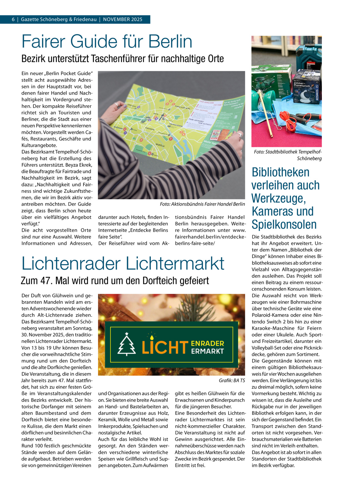 6  |  Gazette Schöneberg & Friedenau  |  November 2025  Fairer Guide für Berlin Bezirk unterstützt Taschenführer für nachhaltige Orte Ein neuer „Berlin Pocket Guide“ stellt acht ausgewählte Adressen in der Hauptstadt vor, bei denen fairer Handel und Nachhaltigkeit im Vordergrund stehen. Der kompakte Reiseführer richtet sich an Touristen und Berliner, die die Stadt aus einer neuen Perspektive kennenlernen möchten. Vorgestellt werden Cafés, Restaurants, Geschäfte und Kulturangebote. Das Bezirksamt Tempelhof-Schöneberg hat die Erstellung des Führers unterstützt. Beyza Ekrek, die Beauftragte für Fairtrade und Nachhaltigkeit im Bezirk, sagt dazu: „Nachhaltigkeit und Fairness sind wichtige Zukunftsthemen, die wir im Bezirk aktiv vorantreiben möchten. Der Guide zeigt, dass Berlin schon heute über ein vielfältiges Angebot verfügt.“ Die acht vorgestellten Orte sind nur eine Auswahl. Weitere Informationen und Adressen,  Foto: Stadtbibliothek TempelhofSchöneberg  �  Foto: Aktionsbündnis Fairer Handel Berlin  darunter auch Hotels, finden Interessierte auf der begleitenden Internetseite „Entdecke Berlins faire Seite“. Der Reiseführer wird vom Ak tionsbündnis Fairer Handel Berlin herausgegeben. Weitere Informationen unter www. fairerhandel.berlin/entdeckeberlins-faire-seite/  Lichtenrader Lichtermarkt Zum 47. Mal wird rund um den Dorfteich gefeiert Der Duft von Glühwein und gebrannten Mandeln wird am ersten Adventswochenende wieder durch Alt-Lichtenrade ziehen. Das Bezirksamt Tempelhof-Schöneberg veranstaltet am Sonntag, 30. November 2025, den traditionellen Lichtenrader Lichtermarkt. Von 13 bis 19 Uhr können Besucher die vorweihnachtliche Stimmung rund um den Dorfteich und die alte Dorfkirche genießen. Die Veranstaltung, die in diesem Jahr bereits zum 47. Mal stattfindet, hat sich zu einer festen Größe im Veranstaltungskalender des Bezirks entwickelt. Der historische Dorfanger mit seinem alten Baumbestand und dem Dorfteich bietet eine besondere Kulisse, die dem Markt einen dörflichen und besinnlichen Charakter verleiht. Rund 100 festlich geschmückte Stände werden auf dem Gelände aufgebaut. Betrieben werden sie von gemeinnützigen Vereinen  � und Organisationen aus der Region. Sie bieten eine breite Auswahl an Hand- und Bastelarbeiten an, darunter Erzeugnisse aus Holz, Keramik, Wolle und Metall sowie Imkerprodukte, Spielsachen und nostalgische Artikel. Auch für das leibliche Wohl ist gesorgt. An den Ständen werden verschiedene winterliche Speisen wie Grillfleisch und Suppen angeboten. Zum Aufwärmen  Grafik: BA TS gibt es heißen Glühwein für die Erwachsenen und Kinderpunsch für die jüngeren Besucher. Eine Besonderheit des Lichtenrader Lichtermarktes ist sein nicht-kommerzieller Charakter. Die Veranstaltung ist nicht auf Gewinn ausgerichtet. Alle Einnahmeüberschüsse werden nach Abschluss des Marktes für soziale Zwecke im Bezirk gespendet. Der Eintritt ist frei.  Bibliotheken verleihen auch Werkzeuge, Kameras und Spielkonsolen Die Stadtbibliothek des Bezirks hat ihr Angebot erweitert. Unter dem Namen „Bibliothek der Dinge“ können Inhaber eines Bibliotheksausweises ab sofort eine Vielzahl von Alltagsgegenständen ausleihen. Das Projekt soll einen Beitrag zu einem ressourcenschonenden Konsum leisten. Die Auswahl reicht von Werkzeugen wie einer Bohrmaschine über technische Geräte wie eine Polaroid-Kamera oder eine Nintendo Switch 2 bis hin zu einer Karaoke-Maschine für Feiern oder einer Ukulele. Auch Sportund Freizeitartikel, darunter ein Volleyball-Set oder eine Picknickdecke, gehören zum Sortiment. Die Gegenstände können mit einem gültigen Bibliotheksausweis für vier Wochen ausgeliehen werden. Eine Verlängerung ist bis zu dreimal möglich, sofern keine Vormerkung besteht. Wichtig zu wissen ist, dass die Ausleihe und Rückgabe nur in der jeweiligen Bibliothek erfolgen kann, in der sich der Gegenstand befindet. Ein Transport zwischen den Standorten ist nicht vorgesehen. Verbrauchsmaterialien wie Batterien sind nicht im Verleih enthalten. Das Angebot ist ab sofort in allen Standorten der Stadtbibliothek im Bezirk verfügbar.