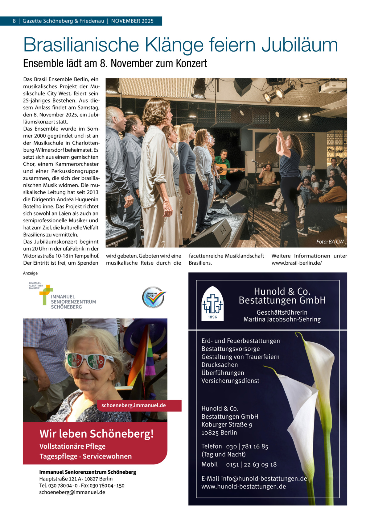8  |  Gazette Schöneberg & Friedenau  |  November 2025  Brasilianische Klänge feiern Jubiläum Ensemble lädt am 8. November zum Konzert Das Brasil Ensemble Berlin, ein musikalisches Projekt der Musikschule City West, feiert sein 25-jähriges Bestehen. Aus diesem Anlass findet am Samstag, den 8. November 2025, ein Jubiläumskonzert statt. Das Ensemble wurde im Sommer 2000 gegründet und ist an der Musikschule in Charlottenburg-Wilmersdorf beheimatet. Es setzt sich aus einem gemischten Chor, einem Kammerorchester und einer Perkussionsgruppe zusammen, die sich der brasilianischen Musik widmen. Die musikalische Leitung hat seit 2013 die Dirigentin Andréa Huguenin Botelho inne. Das Projekt richtet sich sowohl an Laien als auch an semiprofessionelle Musiker und hat zum Ziel, die kulturelle Vielfalt Brasiliens zu vermitteln. Das Jubiläumskonzert beginnt um 20 Uhr in der ufaFabrik in der Viktoriastraße 10-18 in Tempelhof. Der Eintritt ist frei, um Spenden  � wird gebeten. Geboten wird eine musikalische Reise durch die  Foto: BA CW  facettenreiche Musiklandschaft Brasiliens.  Weitere Informationen unter www.brasil-berlin.de/  Anzeige  Hunold & Co. Bestattungen GmbH Geschäftsführerin Martina Jacobsohn-Sehring Erd- und Feuerbestattungen Bestattungsvorsorge Gestaltung von Trauerfeiern Drucksachen Überführungen Versicherungsdienst  Hunold & Co. Bestattungen GmbH Koburger Straße 9 10825 Berlin Telefon 030 | 781 16 85 (Tag und Nacht) Mobil  0151 | 22 63 09 18  E-Mail info@hunold-bestattungen.de www.hunold-bestattungen.de