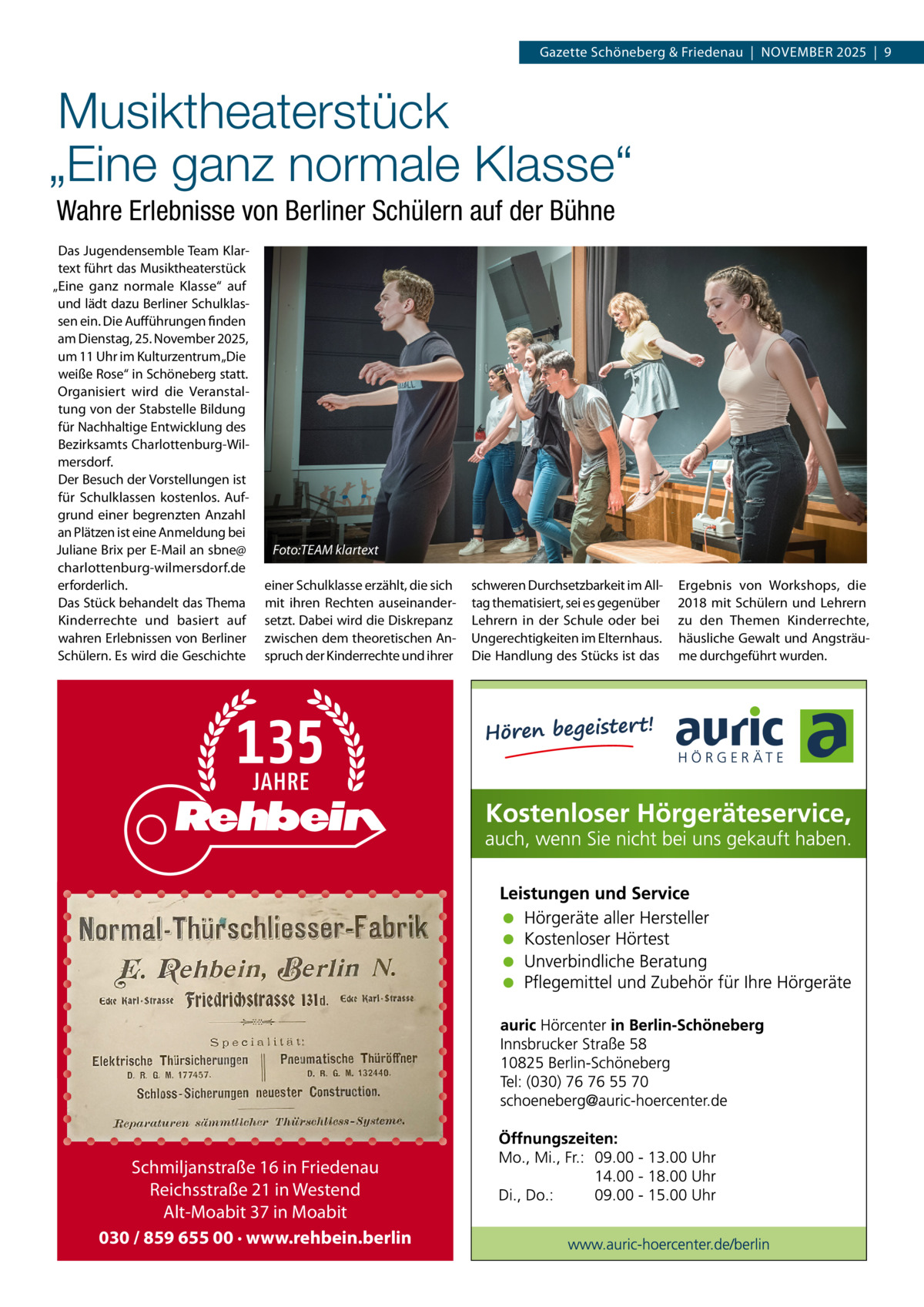 Gazette Schöneberg & Friedenau  |  NOVEMBER 2025  |  9  Musiktheaterstück „Eine ganz normale Klasse“ Wahre Erlebnisse von Berliner Schülern auf der Bühne Das Jugendensemble Team Klartext führt das Musiktheaterstück „Eine ganz normale Klasse“ auf und lädt dazu Berliner Schulklassen ein. Die Aufführungen finden am Dienstag, 25. November 2025, um 11 Uhr im Kulturzentrum „Die weiße Rose“ in Schöneberg statt. Organisiert wird die Veranstaltung von der Stabstelle Bildung für Nachhaltige Entwicklung des Bezirksamts Charlottenburg-Wilmersdorf. Der Besuch der Vorstellungen ist für Schulklassen kostenlos. Aufgrund einer begrenzten Anzahl an Plätzen ist eine Anmeldung bei Juliane Brix per E-Mail an sbne@ charlottenburg-wilmersdorf.de erforderlich. Das Stück behandelt das Thema Kinderrechte und basiert auf wahren Erlebnissen von Berliner Schülern. Es wird die Geschichte  Foto:TEAM klartext einer Schulklasse erzählt, die sich mit ihren Rechten auseinandersetzt. Dabei wird die Diskrepanz zwischen dem theoretischen Anspruch der Kinderrechte und ihrer  Schmiljanstraße 16 in Friedenau Reichsstraße 21 in Westend Alt-Moabit 37 in Moabit 030 / 859 655 00 · www.rehbein.berlin  schweren Durchsetzbarkeit im Alltag thematisiert, sei es gegenüber Lehrern in der Schule oder bei Ungerechtigkeiten im Elternhaus. Die Handlung des Stücks ist das  Ergebnis von Workshops, die 2018 mit Schülern und Lehrern zu den Themen Kinderrechte, häusliche Gewalt und Angsträume durchgeführt wurden.
