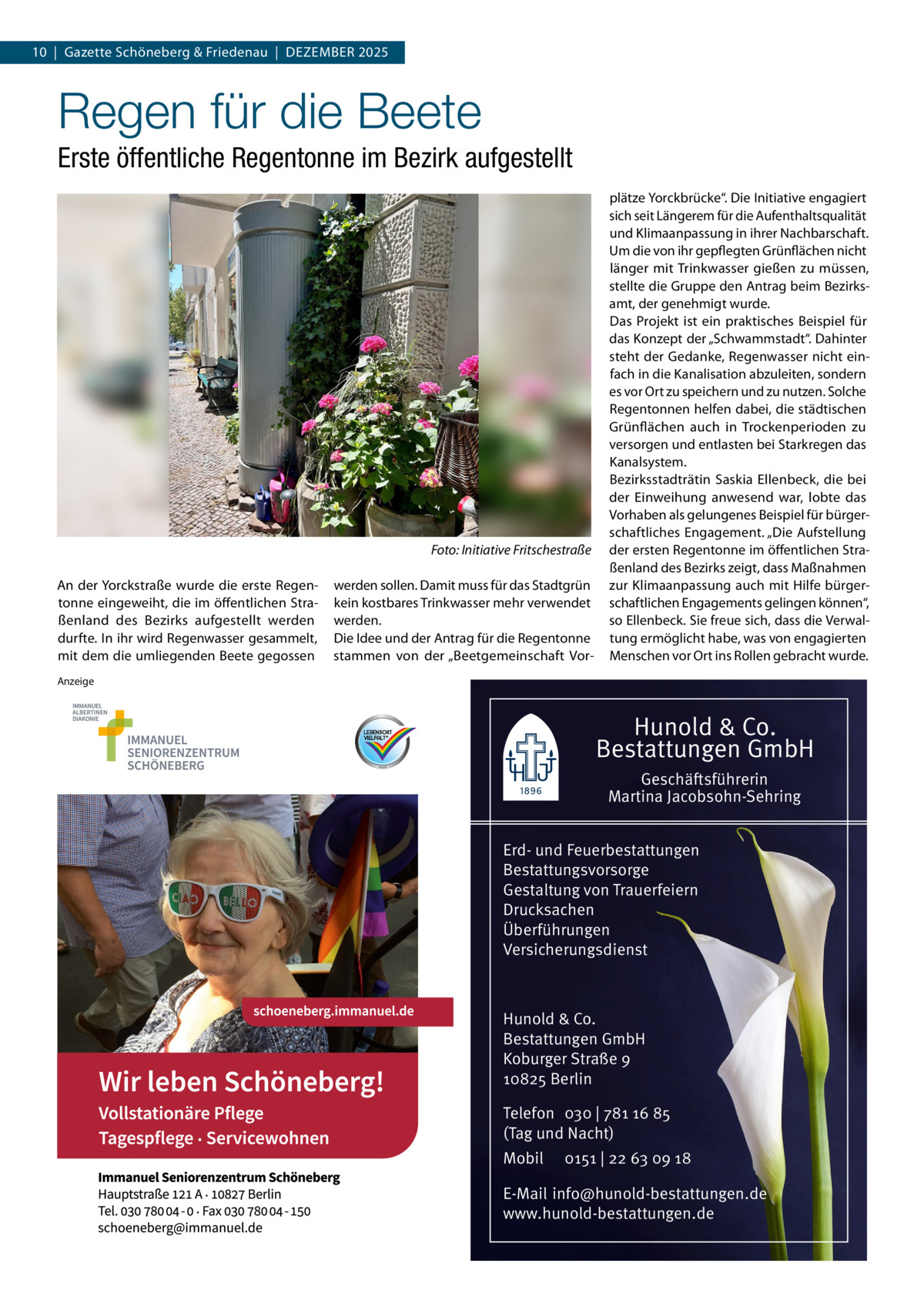 10  |  Gazette Schöneberg & Friedenau  |  Dezember 2025  Regen für die Beete Erste öffentliche Regentonne im Bezirk aufgestellt  � An der Yorckstraße wurde die erste Regentonne eingeweiht, die im öffentlichen Straßenland des Bezirks aufgestellt werden durfte. In ihr wird Regenwasser gesammelt, mit dem die umliegenden Beete gegossen  Foto: Initiative Fritschestraße werden sollen. Damit muss für das Stadtgrün kein kostbares Trinkwasser mehr verwendet werden. Die Idee und der Antrag für die Regentonne stammen von der „Beetgemeinschaft Vor plätze Yorckbrücke“. Die Initiative engagiert sich seit Längerem für die Aufenthaltsqualität und Klimaanpassung in ihrer Nachbarschaft. Um die von ihr gepflegten Grünflächen nicht länger mit Trinkwasser gießen zu müssen, stellte die Gruppe den Antrag beim Bezirksamt, der genehmigt wurde. Das Projekt ist ein praktisches Beispiel für das Konzept der „Schwammstadt“. Dahinter steht der Gedanke, Regenwasser nicht einfach in die Kanalisation abzuleiten, sondern es vor Ort zu speichern und zu nutzen. Solche Regentonnen helfen dabei, die städtischen Grünflächen auch in Trockenperioden zu versorgen und entlasten bei Starkregen das Kanalsystem. Bezirksstadträtin Saskia Ellenbeck, die bei der Einweihung anwesend war, lobte das Vorhaben als gelungenes Beispiel für bürgerschaftliches Engagement. „Die Aufstellung der ersten Regentonne im öffentlichen Straßenland des Bezirks zeigt, dass Maßnahmen zur Klimaanpassung auch mit Hilfe bürgerschaftlichen Engagements gelingen können“, so Ellenbeck. Sie freue sich, dass die Verwaltung ermöglicht habe, was von engagierten Menschen vor Ort ins Rollen gebracht wurde.  Anzeige  Hunold & Co. Bestattungen GmbH Geschäftsführerin Martina Jacobsohn-Sehring Erd- und Feuerbestattungen Bestattungsvorsorge Gestaltung von Trauerfeiern Drucksachen Überführungen Versicherungsdienst  Hunold & Co. Bestattungen GmbH Koburger Straße 9 10825 Berlin Telefon 030 | 781 16 85 (Tag und Nacht) Mobil  0151 | 22 63 09 18  E-Mail info@hunold-bestattungen.de www.hunold-bestattungen.de