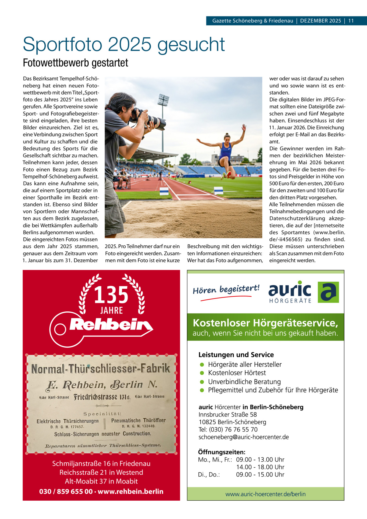 Gazette Schöneberg & Friedenau  |  DeZemBeR 2025  |  11  Sportfoto 2025 gesucht Fotowettbewerb gestartet Das Bezirksamt Tempelhof-Schöneberg hat einen neuen Fotowettbewerb mit dem Titel „Sportfoto des Jahres 2025“ ins Leben gerufen. Alle Sportvereine sowie Sport- und Fotografiebegeisterte sind eingeladen, ihre besten Bilder einzureichen. Ziel ist es, eine Verbindung zwischen Sport und Kultur zu schaffen und die Bedeutung des Sports für die Gesellschaft sichtbar zu machen. Teilnehmen kann jeder, dessen Foto einen Bezug zum Bezirk Tempelhof-Schöneberg aufweist. Das kann eine Aufnahme sein, die auf einem Sportplatz oder in einer Sporthalle im Bezirk entstanden ist. ebenso sind Bilder von Sportlern oder mannschaften aus dem Bezirk zugelassen, die bei Wettkämpfen außerhalb Berlins aufgenommen wurden. Die eingereichten Fotos müssen aus dem Jahr 2025 stammen, genauer aus dem Zeitraum vom 1. Januar bis zum 31. Dezember  2025. Pro Teilnehmer darf nur ein Foto eingereicht werden. Zusammen mit dem Foto ist eine kurze  Schmiljanstraße 16 in Friedenau Reichsstraße 21 in Westend Alt-Moabit 37 in Moabit 030 / 859 655 00 · www.rehbein.berlin  wer oder was ist darauf zu sehen und wo sowie wann ist es entstanden. Die digitalen Bilder im JPeG-Format sollten eine Dateigröße zwischen zwei und fünf megabyte haben. einsendeschluss ist der 11. Januar 2026. Die einreichung erfolgt per e-mail an das Bezirksamt. Die Gewinner werden im Rahmen der bezirklichen meisterehrung im mai 2026 bekannt gegeben. Für die besten drei Fotos sind Preisgelder in Höhe von 500 euro für den ersten, 200 euro für den zweiten und 100 euro für den dritten Platz vorgesehen. Alle Teilnehmenden müssen die Teilnahmebedingungen und die Datenschutzerklärung akzeptieren, die auf der [nternetseite des Sportamtes (www.berlin. de/-ii456565) zu finden sind. Beschreibung mit den wichtigs- Diese müssen unterschrieben ten Informationen einzureichen: als Scan zusammen mit dem Foto Wer hat das Foto aufgenommen, eingereicht werden.