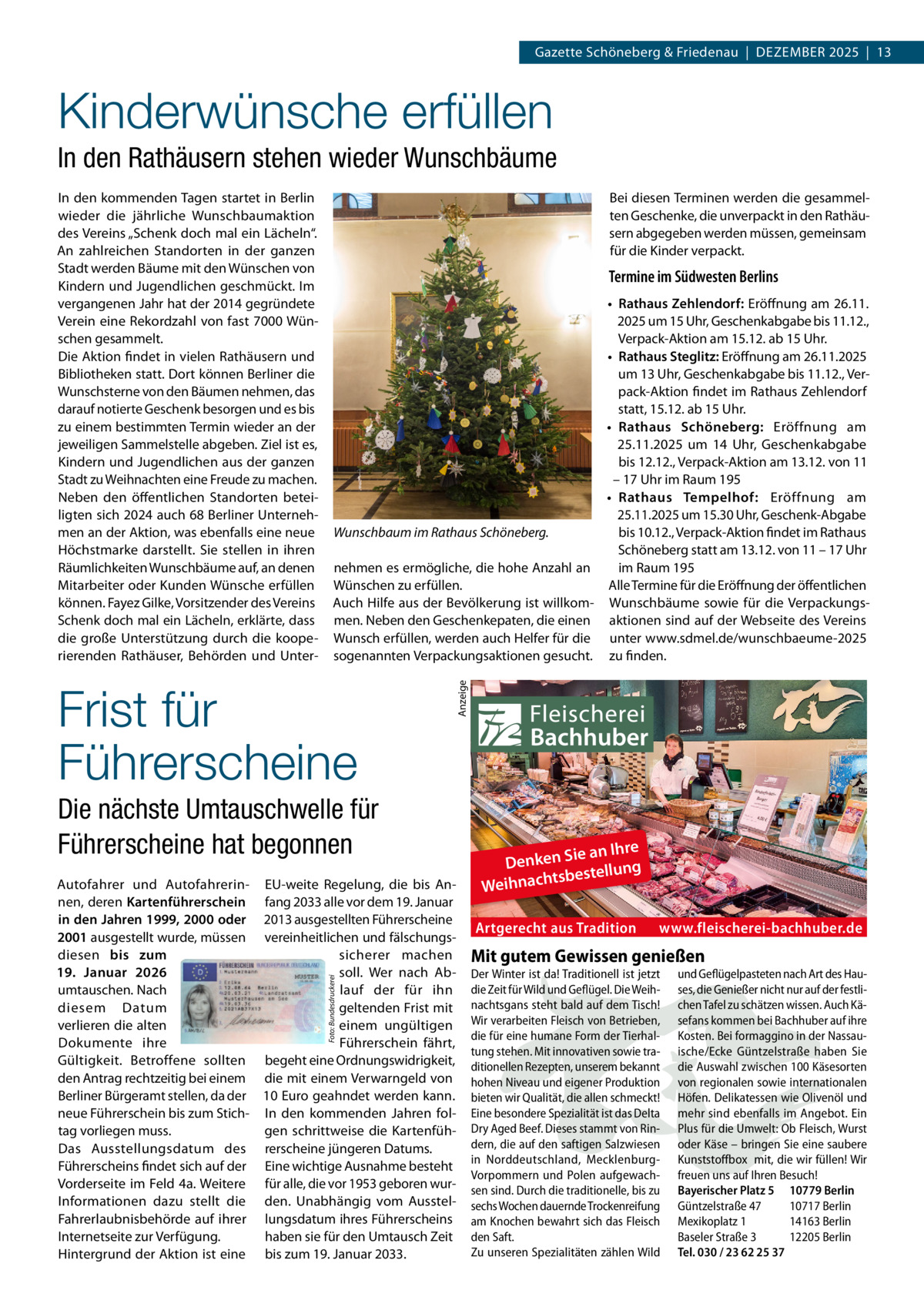 Gazette Schöneberg & Friedenau  |  Dezember 2025  |  13  Kinderwünsche erfüllen In den Rathäusern stehen wieder Wunschbäume Bei diesen Terminen werden die gesammelten Geschenke, die unverpackt in den Rathäusern abgegeben werden müssen, gemeinsam für die Kinder verpackt.  Termine im Südwesten Berlins •	 Rathaus Zehlendorf: Eröffnung am 26.11. 2025 um 15 Uhr, Geschenkabgabe bis 11.12., Verpack-Aktion am 15.12. ab 15 Uhr. •	 Rathaus Steglitz: Eröffnung am 26.11.2025 um 13 Uhr, Geschenkabgabe bis 11.12., Verpack-Aktion findet im Rathaus Zehlendorf statt, 15.12. ab 15 Uhr. •	 Rathaus Schöneberg: Eröffnung am 25.11.2025 um 14  Uhr, Geschenkabgabe bis 12.12., Verpack-Aktion am 13.12. von 11 – 17 Uhr im Raum 195 •	 Rathaus Tempelhof: Eröffnung am 25.11.2025 um 15.30 Uhr, Geschenk-Abgabe Wunschbaum im Rathaus Schöneberg. bis 10.12., Verpack-Aktion findet im Rathaus Schöneberg statt am 13.12. von 11 – 17 Uhr nehmen es ermögliche, die hohe Anzahl an im Raum 195 Alle Termine für die Eröffnung der öffentlichen Wünschen zu erfüllen. Auch Hilfe aus der Bevölkerung ist willkom- Wunschbäume sowie für die Verpackungsmen. Neben den Geschenkepaten, die einen aktionen sind auf der Webseite des Vereins Wunsch erfüllen, werden auch Helfer für die unter www.sdmel.de/wunschbaeume-2025 sogenannten Verpackungsaktionen gesucht. zu finden.  Frist für Führerscheine  Anzeige  In den kommenden Tagen startet in Berlin wieder die jährliche Wunschbaumaktion des Vereins „Schenk doch mal ein Lächeln“. An zahlreichen Standorten in der ganzen Stadt werden Bäume mit den Wünschen von Kindern und Jugendlichen geschmückt. Im vergangenen Jahr hat der 2014 gegründete Verein eine Rekordzahl von fast 7000 Wünschen gesammelt. Die Aktion findet in vielen Rathäusern und Bibliotheken statt. Dort können Berliner die Wunschsterne von den Bäumen nehmen, das darauf notierte Geschenk besorgen und es bis zu einem bestimmten Termin wieder an der jeweiligen Sammelstelle abgeben. Ziel ist es, Kindern und Jugendlichen aus der ganzen Stadt zu Weihnachten eine Freude zu machen. Neben den öffentlichen Standorten beteiligten sich 2024 auch 68 Berliner Unternehmen an der Aktion, was ebenfalls eine neue Höchstmarke darstellt. Sie stellen in ihren Räumlichkeiten Wunschbäume auf, an denen Mitarbeiter oder Kunden Wünsche erfüllen können. Fayez Gilke, Vorsitzender des Vereins Schenk doch mal ein Lächeln, erklärte, dass die große Unterstützung durch die kooperierenden Rathäuser, Behörden und Unter Die nächste Umtauschwelle für Führerscheine hat begonnen  Foto: Bundesdruckerei  Autofahrer und Autofahrerin- EU-weite Regelung, die bis Annen, deren Kartenführerschein fang 2033 alle vor dem 19. Januar in den Jahren 1999, 2000 oder 2013 ausgestellten Führerscheine 2001 ausgestellt wurde, müssen vereinheitlichen und fälschungsdiesen bis zum sicherer machen 19.  Januar 2026 soll. Wer nach Abumtauschen. Nach lauf der für ihn diesem Datum geltenden Frist mit verlieren die alten einem ungültigen Dokumente ihre Führerschein fährt, Gültigkeit. Betroffene sollten begeht eine Ordnungswidrigkeit, den Antrag rechtzeitig bei einem die mit einem Verwarngeld von Berliner Bürgeramt stellen, da der 10 Euro geahndet werden kann. neue Führerschein bis zum Stich- In den kommenden Jahren folgen schrittweise die Kartenfühtag vorliegen muss. Das Ausstellungsdatum des rerscheine jüngeren Datums. Führerscheins findet sich auf der Eine wichtige Ausnahme besteht Vorderseite im Feld 4a. Weitere für alle, die vor 1953 geboren wurInformationen dazu stellt die den. Unabhängig vom AusstelFahrerlaubnisbehörde auf ihrer lungsdatum ihres Führerscheins Internetseite zur Verfügung. haben sie für den Umtausch Zeit Hintergrund der Aktion ist eine bis zum 19. Januar 2033.  ie an Ihre Denken S ng tsbestellu Weihnach Artgerecht aus Tradition  www.fleischerei-bachhuber.de  Mit gutem Gewissen genießen Der Winter ist da! Traditionell ist jetzt die Zeit für Wild und Geflügel. Die Weihnachtsgans steht bald auf dem Tisch! Wir verarbeiten Fleisch von Betrieben, die für eine humane Form der Tierhaltung stehen. Mit innovativen sowie traditionellen Rezepten, unserem bekannt hohen Niveau und eigener Produktion bieten wir Qualität, die allen schmeckt! Eine besondere Spezialität ist das Delta Dry Aged Beef. Dieses stammt von Rindern, die auf den saftigen Salzwiesen in Norddeutschland, MecklenburgVorpommern und Polen aufgewachsen sind. Durch die traditionelle, bis zu sechs Wochen dauernde Trockenreifung am Knochen bewahrt sich das Fleisch den Saft. Zu unseren Spezialitäten zählen Wild  und Geflügelpasteten nach Art des Hauses, die Genießer nicht nur auf der festlichen Tafel zu schätzen wissen. Auch Käsefans kommen bei Bachhuber auf ihre Kosten. Bei formaggino in der Nassauische/Ecke Güntzelstraße haben Sie die Auswahl zwischen 100 Käsesorten von regionalen sowie internationalen Höfen. Delikatessen wie Olivenöl und mehr sind ebenfalls im Angebot. Ein Plus für die Umwelt: Ob Fleisch, Wurst oder Käse – bringen Sie eine saubere Kunststoffbox mit, die wir füllen! Wir freuen uns auf Ihren Besuch! Bayerischer Platz 5 10779 Berlin Güntzelstraße 47 10717 Berlin Mexikoplatz 1 14163 Berlin Baseler Straße 3 12205 Berlin Tel. 030 / 23 62 25 37