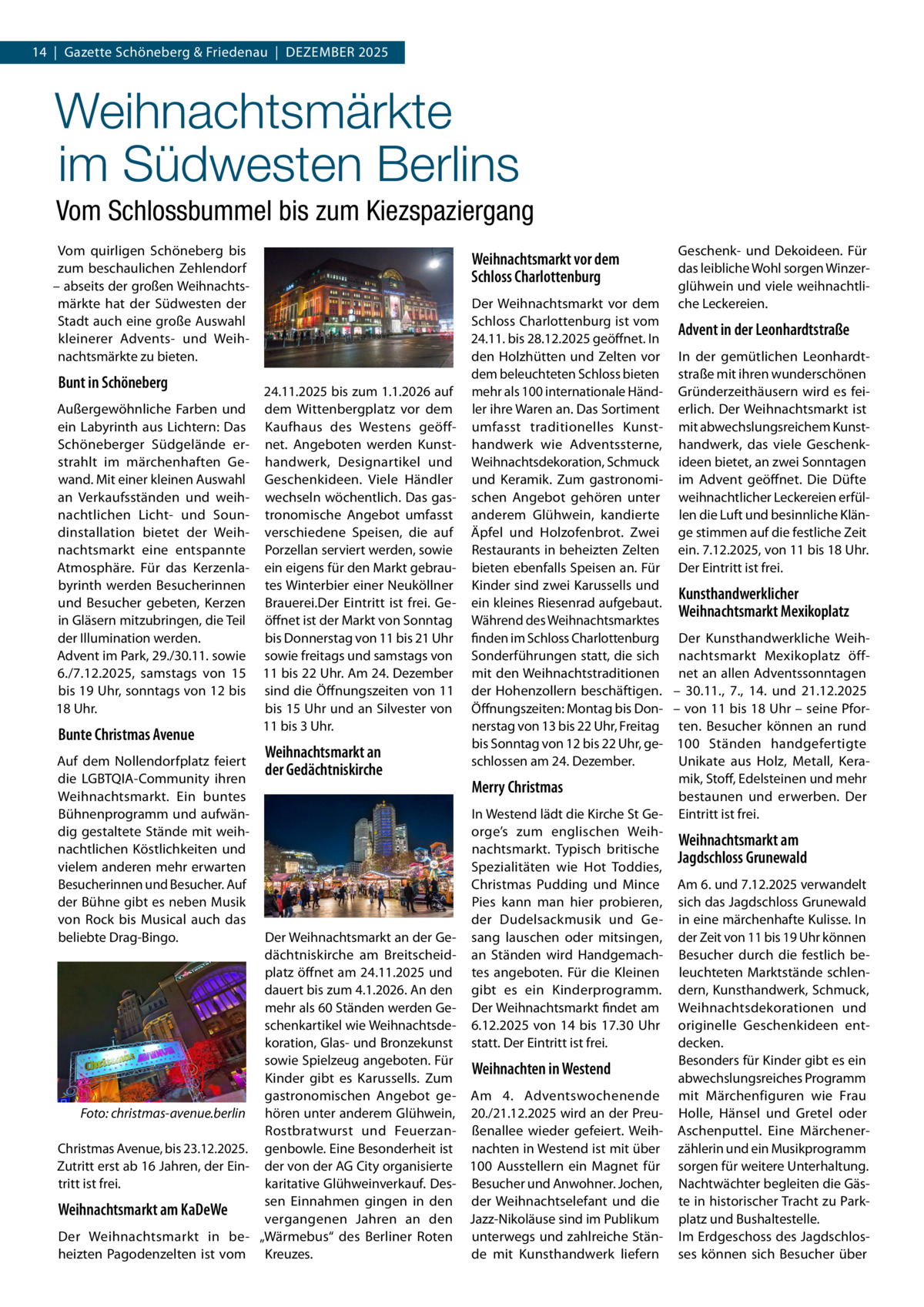 14  |  Gazette Schöneberg & Friedenau  |  Dezember 2025  Weihnachtsmärkte im Südwesten Berlins Vom Schlossbummel bis zum Kiezspaziergang Vom quirligen Schöneberg bis zum beschaulichen Zehlendorf – abseits der großen Weihnachtsmärkte hat der Südwesten der Stadt auch eine große Auswahl kleinerer Advents- und Weihnachtsmärkte zu bieten.  Weihnachtsmarkt vor dem Schloss Charlottenburg  Bunt in Schöneberg  24.11.2025 bis zum 1.1.2026 auf Außergewöhnliche Farben und dem Wittenbergplatz vor dem ein Labyrinth aus Lichtern: Das Kaufhaus des Westens geöffSchöneberger Südgelände er- net. Angeboten werden Kunststrahlt im märchenhaften Ge- handwerk, Designartikel und wand. Mit einer kleinen Auswahl Geschenkideen. Viele Händler an Verkaufsständen und weih- wechseln wöchentlich. Das gasnachtlichen Licht- und Soun- tronomische Angebot umfasst dinstallation bietet der Weih- verschiedene Speisen, die auf nachtsmarkt eine entspannte Porzellan serviert werden, sowie Atmosphäre. Für das Kerzenla- ein eigens für den Markt gebraubyrinth werden Besucherinnen tes Winterbier einer Neuköllner und Besucher gebeten, Kerzen Brauerei.Der Eintritt ist frei. Gein Gläsern mitzubringen, die Teil öffnet ist der Markt von Sonntag bis Donnerstag von 11 bis 21 Uhr der Illumination werden. Advent im Park, 29./30.11. sowie sowie freitags und samstags von 6./7.12.2025, samstags von 15 11 bis 22 Uhr. Am 24. Dezember bis 19 Uhr, sonntags von 12 bis sind die Öffnungszeiten von 11 18 Uhr. bis 15 Uhr und an Silvester von 11 bis 3 Uhr.  Bunte Christmas Avenue  Auf dem Nollendorfplatz feiert die LGBTQIA-Community ihren Weihnachtsmarkt. Ein buntes Bühnenprogramm und aufwändig gestaltete Stände mit weihnachtlichen Köstlichkeiten und vielem anderen mehr erwarten Besucherinnen und Besucher. Auf der Bühne gibt es neben Musik von Rock bis Musical auch das beliebte Drag-Bingo.  Weihnachtsmarkt an der Gedächtniskirche  Der Weihnachtsmarkt an der Gedächtniskirche am Breitscheidplatz öffnet am 24.11.2025 und dauert bis zum 4.1.2026. An den mehr als 60 Ständen werden Geschenkartikel wie Weihnachtsdekoration, Glas- und Bronzekunst sowie Spielzeug angeboten. Für Kinder gibt es Karussells. Zum gastronomischen Angebot ge� Foto: christmas-avenue.berlin hören unter anderem Glühwein, Rostbratwurst und FeuerzanChristmas Avenue, bis 23.12.2025. genbowle. Eine Besonderheit ist Zutritt erst ab 16 Jahren, der Ein- der von der AG City organisierte karitative Glühweinverkauf. Destritt ist frei. sen Einnahmen gingen in den Weihnachtsmarkt am KaDeWe vergangenen Jahren an den Der Weihnachtsmarkt in be- „Wärmebus“ des Berliner Roten heizten Pagodenzelten ist vom Kreuzes.  Geschenk- und Dekoideen. Für das leibliche Wohl sorgen Winzerglühwein und viele weihnachtliche Leckereien.  Der Weihnachtsmarkt vor dem Schloss Charlottenburg ist vom Advent in der Leonhardtstraße 24.11. bis 28.12.2025 geöffnet. In den Holzhütten und Zelten vor In der gemütlichen Leonhardtdem beleuchteten Schloss bieten straße mit ihren wunderschönen mehr als 100 internationale Händ- Gründerzeithäusern wird es feiler ihre Waren an. Das Sortiment erlich. Der Weihnachtsmarkt ist umfasst traditionelles Kunst- mit abwechslungsreichem Kunsthandwerk wie Adventssterne, handwerk, das viele GeschenkWeihnachtsdekoration, Schmuck ideen bietet, an zwei Sonntagen und Keramik. Zum gastronomi- im Advent geöffnet. Die Düfte schen Angebot gehören unter weihnachtlicher Leckereien erfülanderem Glühwein, kandierte len die Luft und besinnliche KlänÄpfel und Holzofenbrot. Zwei ge stimmen auf die festliche Zeit Restaurants in beheizten Zelten ein. 7.12.2025, von 11 bis 18 Uhr. bieten ebenfalls Speisen an. Für Der Eintritt ist frei. Kinder sind zwei Karussells und Kunsthandwerklicher ein kleines Riesenrad aufgebaut. Weihnachtsmarkt Mexikoplatz Während des Weihnachtsmarktes finden im Schloss Charlottenburg Der Kunsthandwerkliche WeihSonderführungen statt, die sich nachtsmarkt Mexikoplatz öffmit den Weihnachtstraditionen net an allen Adventssonntagen der Hohenzollern beschäftigen. – 30.11., 7., 14. und 21.12.2025 Öffnungszeiten: Montag bis Don- – von 11 bis 18 Uhr – seine Pfornerstag von 13 bis 22 Uhr, Freitag ten. Besucher können an rund bis Sonntag von 12 bis 22 Uhr, ge- 100  Ständen handgefertigte schlossen am 24. Dezember. Unikate aus Holz, Metall, Keramik, Stoff, Edelsteinen und mehr Merry Christmas bestaunen und erwerben. Der In Westend lädt die Kirche St Ge- Eintritt ist frei. orge’s zum englischen WeihWeihnachtsmarkt am nachtsmarkt. Typisch britische Jagdschloss Grunewald Spezialitäten wie Hot Toddies, Christmas Pudding und Mince Am 6. und 7.12.2025 verwandelt Pies kann man hier probieren, sich das Jagdschloss Grunewald der Dudelsackmusik und Ge- in eine märchenhafte Kulisse. In sang lauschen oder mitsingen, der Zeit von 11 bis 19 Uhr können an Ständen wird Handgemach- Besucher durch die festlich betes angeboten. Für die Kleinen leuchteten Marktstände schlengibt es ein Kinderprogramm. dern, Kunsthandwerk, Schmuck, Der Weihnachtsmarkt findet am Weihnachtsdekorationen und 6.12.2025 von 14 bis 17.30  Uhr originelle Geschenkideen entstatt. Der Eintritt ist frei. decken. Besonders für Kinder gibt es ein Weihnachten in Westend abwechslungsreiches Programm Am 4. Adventswochenende mit Märchenfiguren wie Frau 20./21.12.2025 wird an der Preu- Holle, Hänsel und Gretel oder ßenallee wieder gefeiert. Weih- Aschenputtel. Eine Märchenernachten in Westend ist mit über zählerin und ein Musikprogramm 100 Ausstellern ein Magnet für sorgen für weitere Unterhaltung. Besucher und Anwohner. Jochen, Nachtwächter begleiten die Gäsder Weihnachtselefant und die te in historischer Tracht zu ParkJazz-Nikoläuse sind im Publikum platz und Bushaltestelle. unterwegs und zahlreiche Stän- Im Erdgeschoss des Jagdschlosde mit Kunsthandwerk liefern ses können sich Besucher über